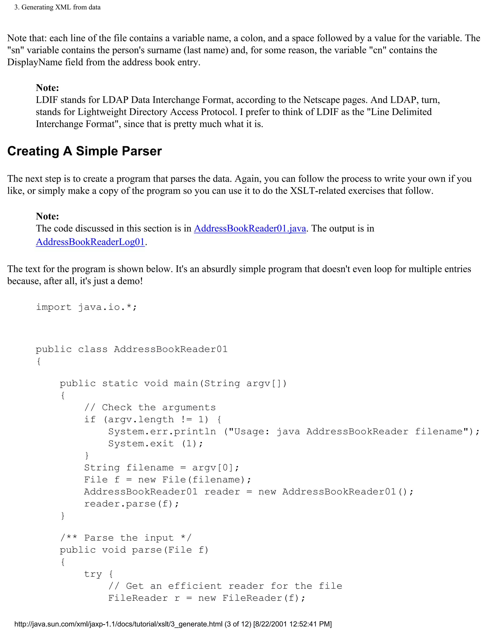 3. Generating XML from data



Note that: each line of the file contains a variable name, a colon, and a space followed by a value for the variable. The
"sn" variable contains the person's surname (last name) and, for some reason, the variable "cn" contains the
DisplayName field from the address book entry.

       Note:
       LDIF stands for LDAP Data Interchange Format, according to the Netscape pages. And LDAP, turn,
       stands for Lightweight Directory Access Protocol. I prefer to think of LDIF as the "Line Delimited
       Interchange Format", since that is pretty much what it is.

Creating A Simple Parser

The next step is to create a program that parses the data. Again, you can follow the process to write your own if you
like, or simply make a copy of the program so you can use it to do the XSLT-related exercises that follow.

       Note:
       The code discussed in this section is in AddressBookReader01.java. The output is in
       AddressBookReaderLog01.

The text for the program is shown below. It's an absurdly simple program that doesn't even loop for multiple entries
because, after all, it's just a demo!

       import java.io.*;



       public class AddressBookReader01
       {

               public static void main(String argv[])
               {
                   // Check the arguments
                   if (argv.length != 1) {
                       System.err.println ("Usage: java AddressBookReader filename");
                       System.exit (1);
                   }
                   String filename = argv[0];
                   File f = new File(filename);
                   AddressBookReader01 reader = new AddressBookReader01();
                   reader.parse(f);
               }

               /** Parse the input */
               public void parse(File f)
               {
                   try {
                       // Get an efficient reader for the file
                       FileReader r = new FileReader(f);

 http://java.sun.com/xml/jaxp-1.1/docs/tutorial/xslt/3_generate.html (3 of 12) [8/22/2001 12:52:41 PM]
 