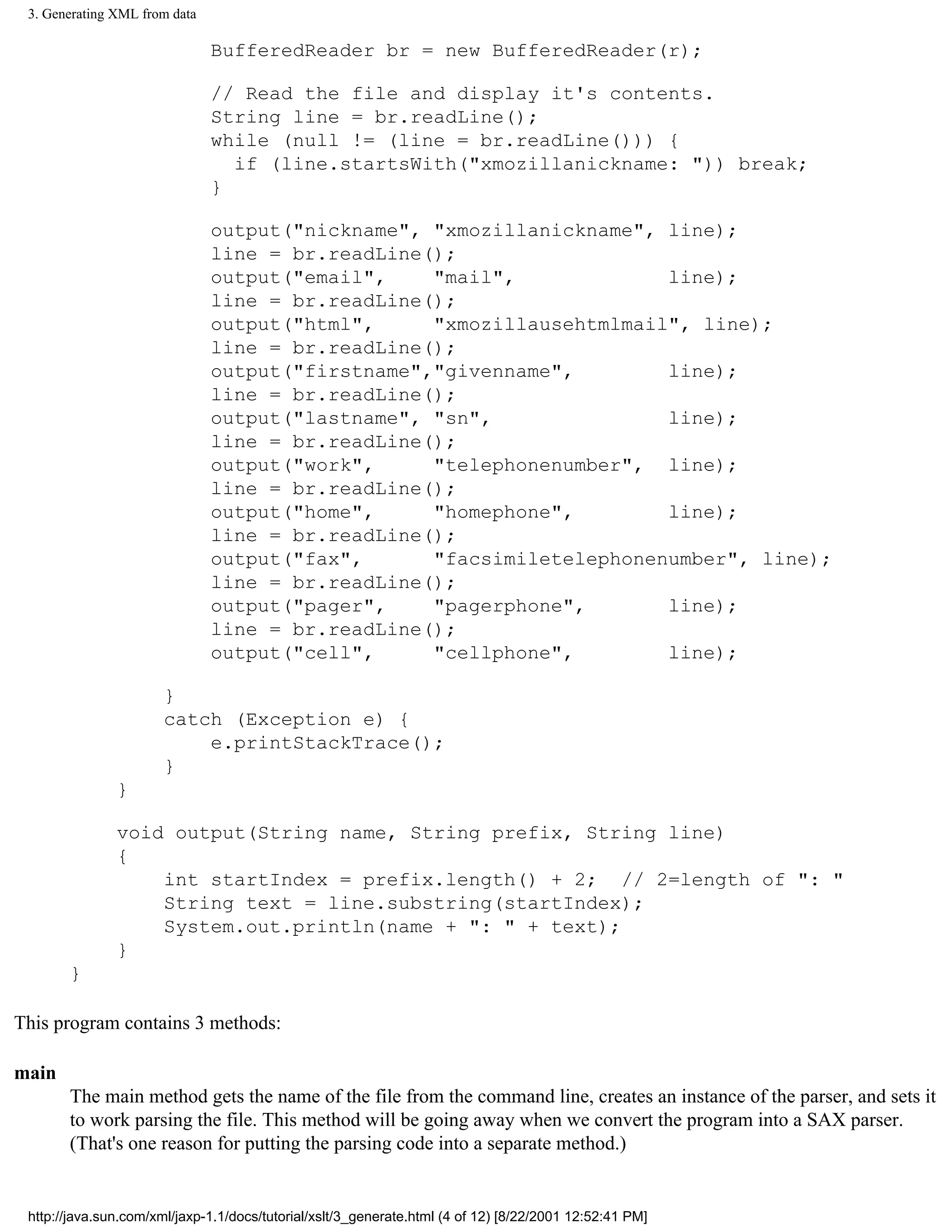 3. Generating XML from data

                               BufferedReader br = new BufferedReader(r);

                               // Read the file and display it's contents.
                               String line = br.readLine();
                               while (null != (line = br.readLine())) {
                                 if (line.startsWith("xmozillanickname: ")) break;
                               }

                               output("nickname", "xmozillanickname", line);
                               line = br.readLine();
                               output("email",    "mail",             line);
                               line = br.readLine();
                               output("html",     "xmozillausehtmlmail", line);
                               line = br.readLine();
                               output("firstname","givenname",        line);
                               line = br.readLine();
                               output("lastname", "sn",               line);
                               line = br.readLine();
                               output("work",     "telephonenumber", line);
                               line = br.readLine();
                               output("home",     "homephone",        line);
                               line = br.readLine();
                               output("fax",      "facsimiletelephonenumber", line);
                               line = br.readLine();
                               output("pager",    "pagerphone",       line);
                               line = br.readLine();
                               output("cell",     "cellphone",        line);

                       }
                       catch (Exception e) {
                           e.printStackTrace();
                       }
               }

               void output(String name, String prefix, String line)
               {
                   int startIndex = prefix.length() + 2; // 2=length of ": "
                   String text = line.substring(startIndex);
                   System.out.println(name + ": " + text);
               }
       }

This program contains 3 methods:

main
       The main method gets the name of the file from the command line, creates an instance of the parser, and sets it
       to work parsing the file. This method will be going away when we convert the program into a SAX parser.
       (That's one reason for putting the parsing code into a separate method.)


 http://java.sun.com/xml/jaxp-1.1/docs/tutorial/xslt/3_generate.html (4 of 12) [8/22/2001 12:52:41 PM]
 