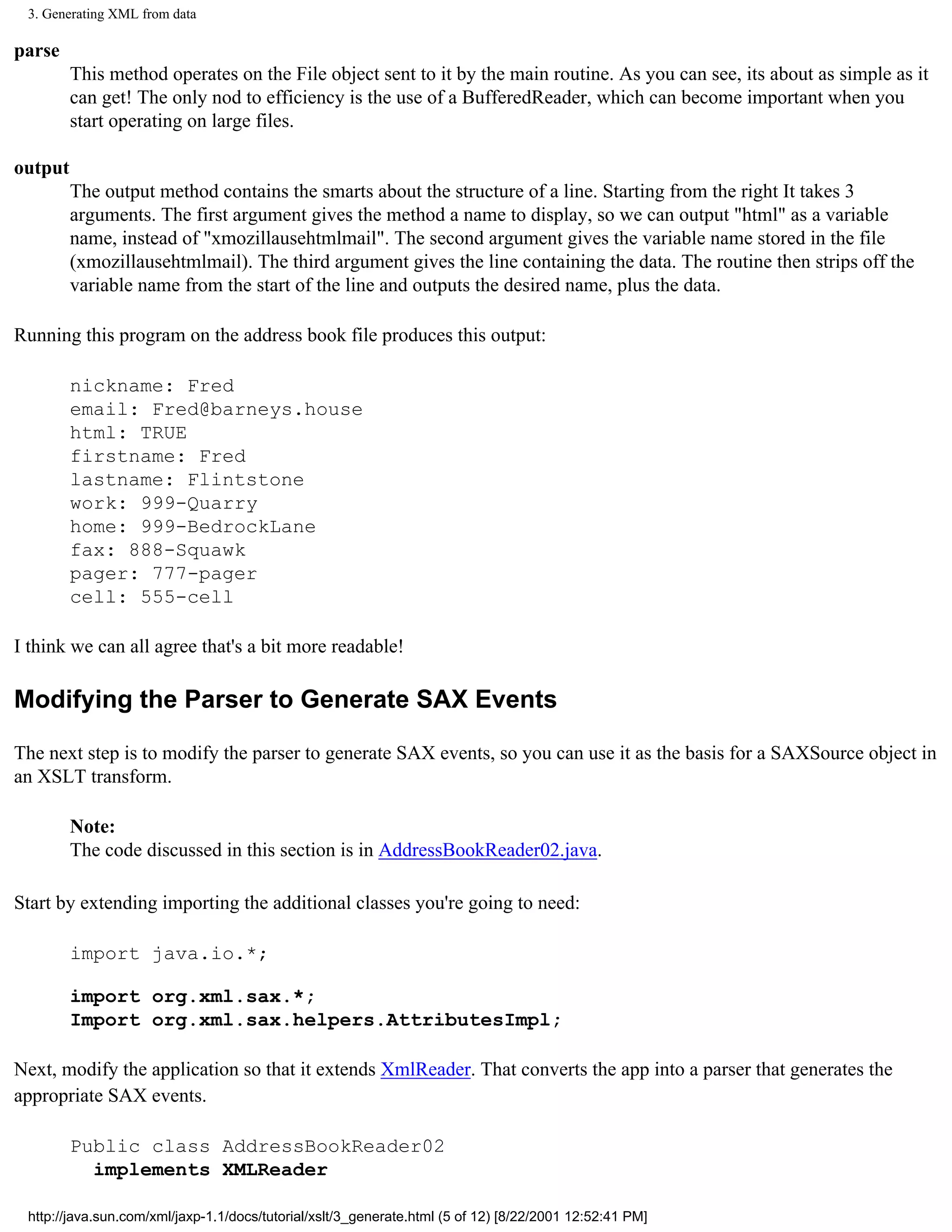 3. Generating XML from data

parse
         This method operates on the File object sent to it by the main routine. As you can see, its about as simple as it
         can get! The only nod to efficiency is the use of a BufferedReader, which can become important when you
         start operating on large files.

output
         The output method contains the smarts about the structure of a line. Starting from the right It takes 3
         arguments. The first argument gives the method a name to display, so we can output "html" as a variable
         name, instead of "xmozillausehtmlmail". The second argument gives the variable name stored in the file
         (xmozillausehtmlmail). The third argument gives the line containing the data. The routine then strips off the
         variable name from the start of the line and outputs the desired name, plus the data.

Running this program on the address book file produces this output:

         nickname: Fred
         email: Fred@barneys.house
         html: TRUE
         firstname: Fred
         lastname: Flintstone
         work: 999-Quarry
         home: 999-BedrockLane
         fax: 888-Squawk
         pager: 777-pager
         cell: 555-cell

I think we can all agree that's a bit more readable!

Modifying the Parser to Generate SAX Events

The next step is to modify the parser to generate SAX events, so you can use it as the basis for a SAXSource object in
an XSLT transform.

         Note:
         The code discussed in this section is in AddressBookReader02.java.

Start by extending importing the additional classes you're going to need:

         import java.io.*;

         import org.xml.sax.*;
         Import org.xml.sax.helpers.AttributesImpl;

Next, modify the application so that it extends XmlReader. That converts the app into a parser that generates the
appropriate SAX events.

         Public class AddressBookReader02
           implements XMLReader

 http://java.sun.com/xml/jaxp-1.1/docs/tutorial/xslt/3_generate.html (5 of 12) [8/22/2001 12:52:41 PM]
 