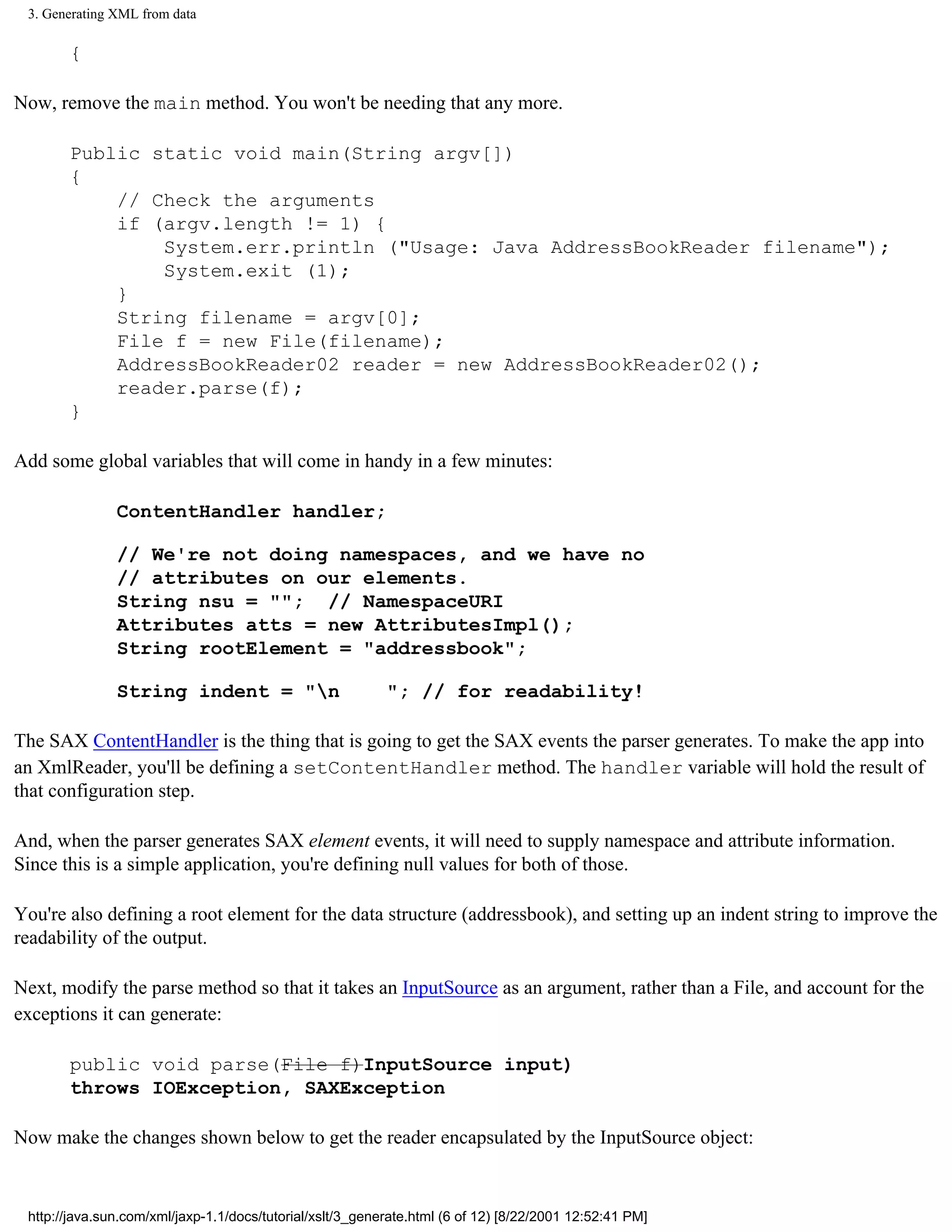 3. Generating XML from data

       {

Now, remove the main method. You won't be needing that any more.

       Public static void main(String argv[])
       {
           // Check the arguments
           if (argv.length != 1) {
               System.err.println ("Usage: Java AddressBookReader filename");
               System.exit (1);
           }
           String filename = argv[0];
           File f = new File(filename);
           AddressBookReader02 reader = new AddressBookReader02();
           reader.parse(f);
       }

Add some global variables that will come in handy in a few minutes:

               ContentHandler handler;

               // We're not doing namespaces, and we have no
               // attributes on our elements.
               String nsu = ""; // NamespaceURI
               Attributes atts = new AttributesImpl();
               String rootElement = "addressbook";

               String indent = "n                         "; // for readability!

The SAX ContentHandler is the thing that is going to get the SAX events the parser generates. To make the app into
an XmlReader, you'll be defining a setContentHandler method. The handler variable will hold the result of
that configuration step.

And, when the parser generates SAX element events, it will need to supply namespace and attribute information.
Since this is a simple application, you're defining null values for both of those.

You're also defining a root element for the data structure (addressbook), and setting up an indent string to improve the
readability of the output.

Next, modify the parse method so that it takes an InputSource as an argument, rather than a File, and account for the
exceptions it can generate:

       public void parse(File f)InputSource input)
       throws IOException, SAXException

Now make the changes shown below to get the reader encapsulated by the InputSource object:


 http://java.sun.com/xml/jaxp-1.1/docs/tutorial/xslt/3_generate.html (6 of 12) [8/22/2001 12:52:41 PM]
 