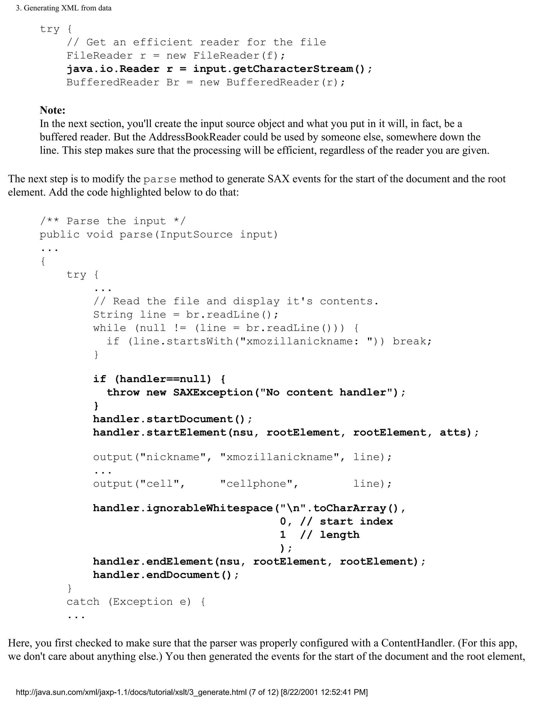 3. Generating XML from data

       try {
           // Get an efficient reader for the file
           FileReader r = new FileReader(f);
           java.io.Reader r = input.getCharacterStream();
           BufferedReader Br = new BufferedReader(r);

       Note:
       In the next section, you'll create the input source object and what you put in it will, in fact, be a
       buffered reader. But the AddressBookReader could be used by someone else, somewhere down the
       line. This step makes sure that the processing will be efficient, regardless of the reader you are given.

The next step is to modify the parse method to generate SAX events for the start of the document and the root
element. Add the code highlighted below to do that:

       /** Parse the input */
       public void parse(InputSource input)
       ...
       {
           try {
               ...
               // Read the file and display it's contents.
               String line = br.readLine();
               while (null != (line = br.readLine())) {
                 if (line.startsWith("xmozillanickname: ")) break;
               }

                       if (handler==null) {
                         throw new SAXException("No content handler");
                       }
                       handler.startDocument();
                       handler.startElement(nsu, rootElement, rootElement, atts);

                       output("nickname", "xmozillanickname", line);
                       ...
                       output("cell",     "cellphone",        line);

                       handler.ignorableWhitespace("n".toCharArray(),
                                                   0, // start index
                                                   1 // length
                                                   );
                       handler.endElement(nsu, rootElement, rootElement);
                       handler.endDocument();
               }
               catch (Exception e) {
               ...

Here, you first checked to make sure that the parser was properly configured with a ContentHandler. (For this app,
we don't care about anything else.) You then generated the events for the start of the document and the root element,


 http://java.sun.com/xml/jaxp-1.1/docs/tutorial/xslt/3_generate.html (7 of 12) [8/22/2001 12:52:41 PM]
 