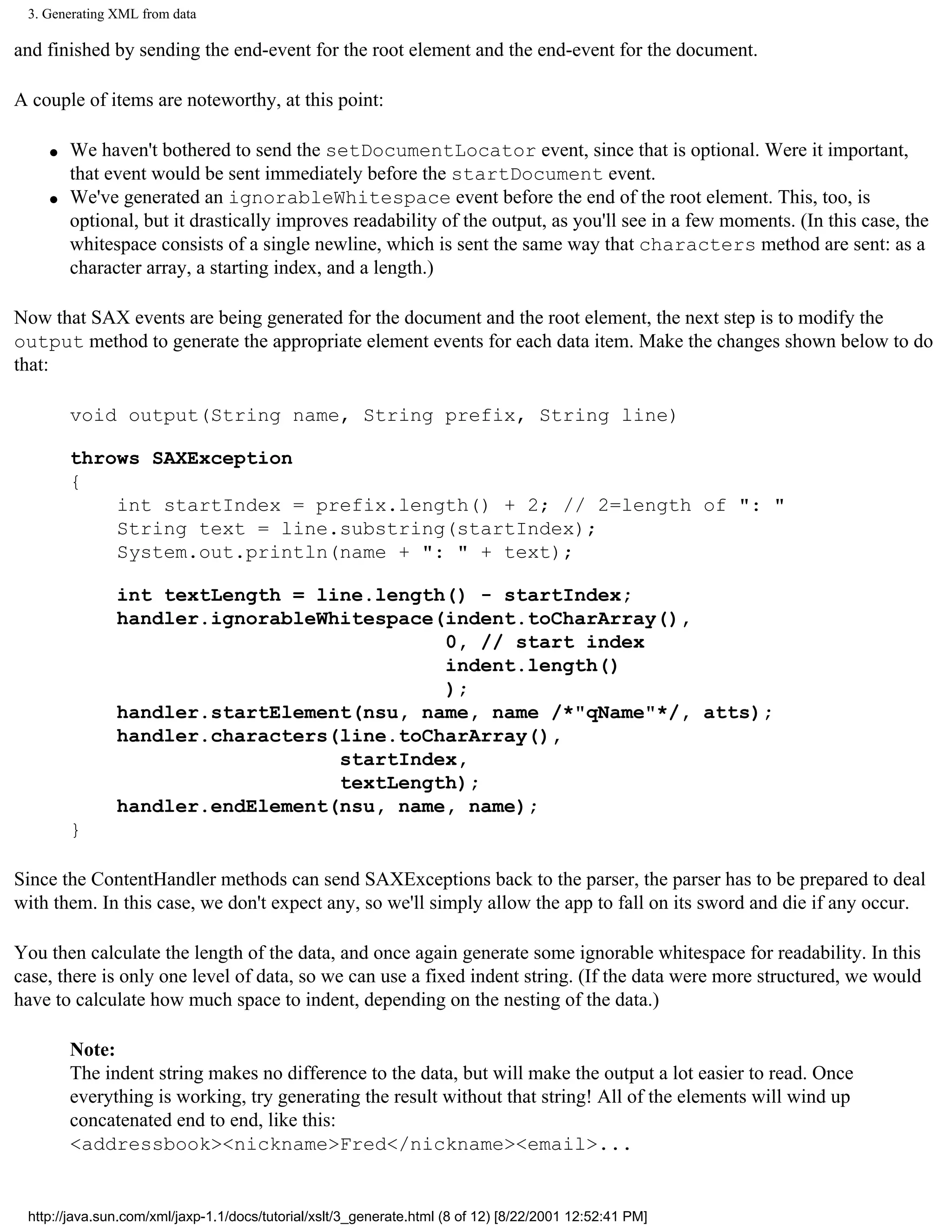 3. Generating XML from data

and finished by sending the end-event for the root element and the end-event for the document.

A couple of items are noteworthy, at this point:

    q   We haven't bothered to send the setDocumentLocator event, since that is optional. Were it important,
        that event would be sent immediately before the startDocument event.
    q   We've generated an ignorableWhitespace event before the end of the root element. This, too, is
        optional, but it drastically improves readability of the output, as you'll see in a few moments. (In this case, the
        whitespace consists of a single newline, which is sent the same way that characters method are sent: as a
        character array, a starting index, and a length.)

Now that SAX events are being generated for the document and the root element, the next step is to modify the
output method to generate the appropriate element events for each data item. Make the changes shown below to do
that:

        void output(String name, String prefix, String line)

        throws SAXException
        {
            int startIndex = prefix.length() + 2; // 2=length of ": "
            String text = line.substring(startIndex);
            System.out.println(name + ": " + text);

               int textLength = line.length() - startIndex;
               handler.ignorableWhitespace(indent.toCharArray(),
                                           0, // start index
                                           indent.length()
                                           );
               handler.startElement(nsu, name, name /*"qName"*/, atts);
               handler.characters(line.toCharArray(),
                                  startIndex,
                                  textLength);
               handler.endElement(nsu, name, name);
        }

Since the ContentHandler methods can send SAXExceptions back to the parser, the parser has to be prepared to deal
with them. In this case, we don't expect any, so we'll simply allow the app to fall on its sword and die if any occur.

You then calculate the length of the data, and once again generate some ignorable whitespace for readability. In this
case, there is only one level of data, so we can use a fixed indent string. (If the data were more structured, we would
have to calculate how much space to indent, depending on the nesting of the data.)

        Note:
        The indent string makes no difference to the data, but will make the output a lot easier to read. Once
        everything is working, try generating the result without that string! All of the elements will wind up
        concatenated end to end, like this:
        <addressbook><nickname>Fred</nickname><email>...


 http://java.sun.com/xml/jaxp-1.1/docs/tutorial/xslt/3_generate.html (8 of 12) [8/22/2001 12:52:41 PM]
 