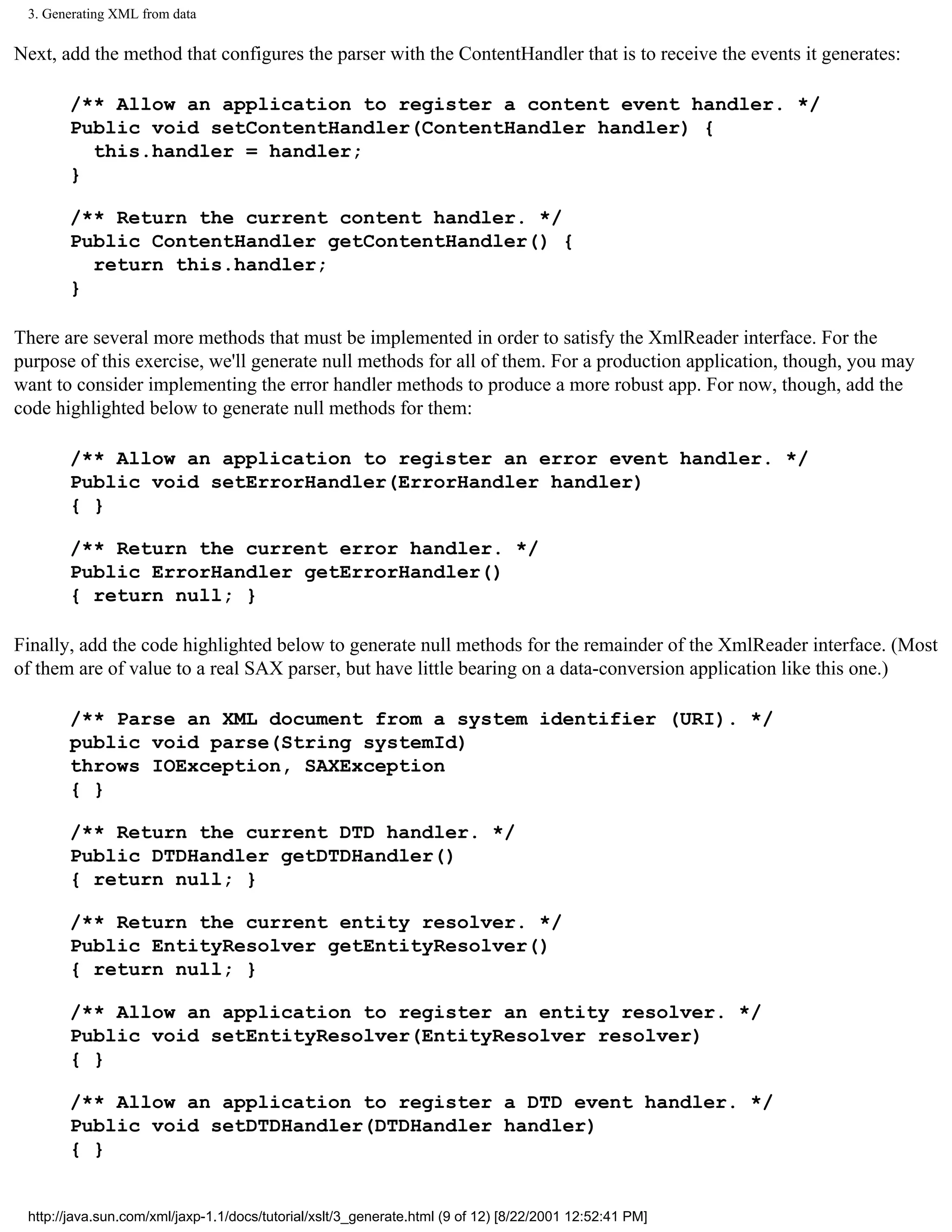 3. Generating XML from data

Next, add the method that configures the parser with the ContentHandler that is to receive the events it generates:

       /** Allow an application to register a content event handler. */
       Public void setContentHandler(ContentHandler handler) {
         this.handler = handler;
       }

       /** Return the current content handler. */
       Public ContentHandler getContentHandler() {
         return this.handler;
       }

There are several more methods that must be implemented in order to satisfy the XmlReader interface. For the
purpose of this exercise, we'll generate null methods for all of them. For a production application, though, you may
want to consider implementing the error handler methods to produce a more robust app. For now, though, add the
code highlighted below to generate null methods for them:

       /** Allow an application to register an error event handler. */
       Public void setErrorHandler(ErrorHandler handler)
       { }

       /** Return the current error handler. */
       Public ErrorHandler getErrorHandler()
       { return null; }

Finally, add the code highlighted below to generate null methods for the remainder of the XmlReader interface. (Most
of them are of value to a real SAX parser, but have little bearing on a data-conversion application like this one.)

       /** Parse an XML document from a system identifier (URI). */
       public void parse(String systemId)
       throws IOException, SAXException
       { }

       /** Return the current DTD handler. */
       Public DTDHandler getDTDHandler()
       { return null; }

       /** Return the current entity resolver. */
       Public EntityResolver getEntityResolver()
       { return null; }

       /** Allow an application to register an entity resolver. */
       Public void setEntityResolver(EntityResolver resolver)
       { }

       /** Allow an application to register a DTD event handler. */
       Public void setDTDHandler(DTDHandler handler)
       { }


 http://java.sun.com/xml/jaxp-1.1/docs/tutorial/xslt/3_generate.html (9 of 12) [8/22/2001 12:52:41 PM]
 