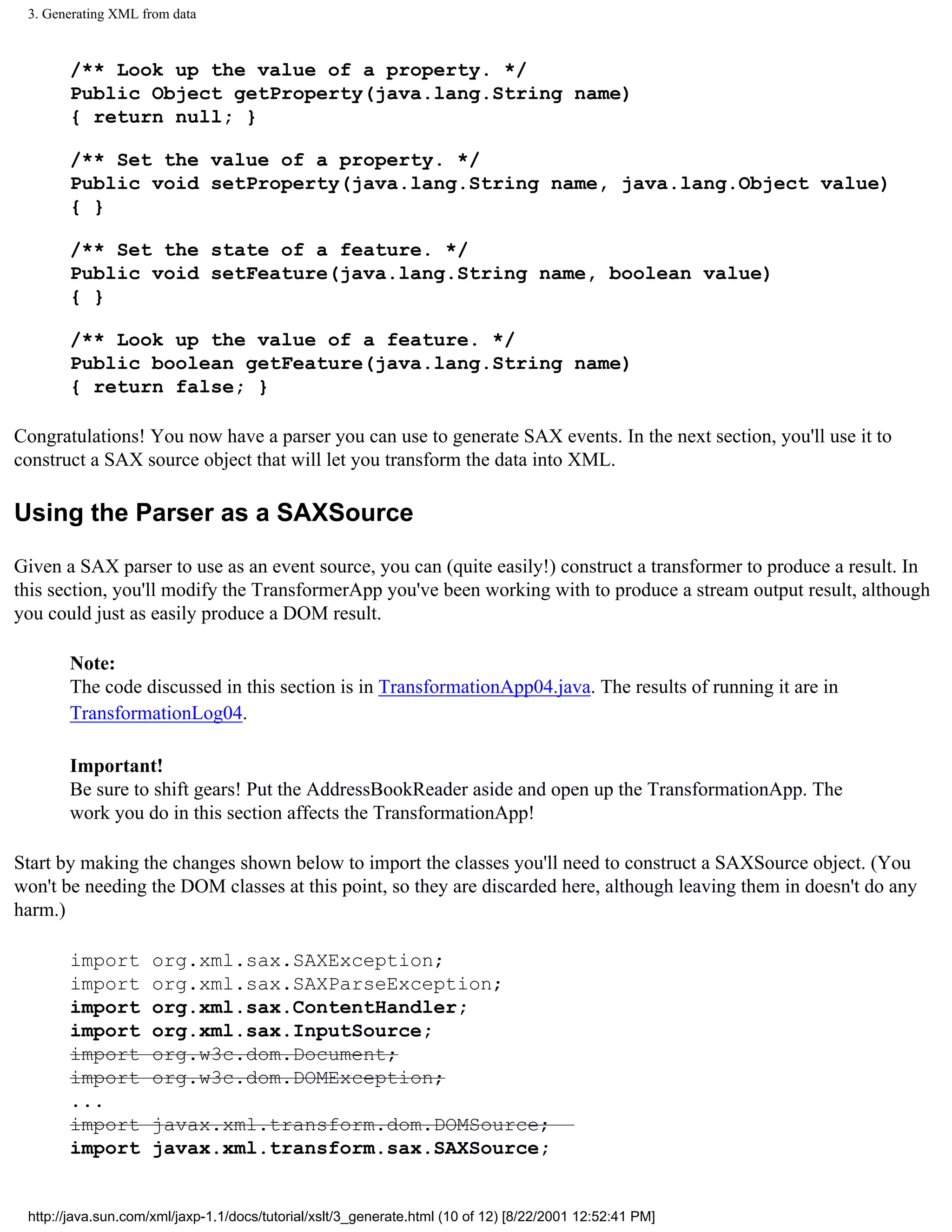 3. Generating XML from data



       /** Look up the value of a property. */
       Public Object getProperty(java.lang.String name)
       { return null; }

       /** Set the value of a property. */
       Public void setProperty(java.lang.String name, java.lang.Object value)
       { }

       /** Set the state of a feature. */
       Public void setFeature(java.lang.String name, boolean value)
       { }

       /** Look up the value of a feature. */
       Public boolean getFeature(java.lang.String name)
       { return false; }

Congratulations! You now have a parser you can use to generate SAX events. In the next section, you'll use it to
construct a SAX source object that will let you transform the data into XML.

Using the Parser as a SAXSource

Given a SAX parser to use as an event source, you can (quite easily!) construct a transformer to produce a result. In
this section, you'll modify the TransformerApp you've been working with to produce a stream output result, although
you could just as easily produce a DOM result.

       Note:
       The code discussed in this section is in TransformationApp04.java. The results of running it are in
       TransformationLog04.

       Important!
       Be sure to shift gears! Put the AddressBookReader aside and open up the TransformationApp. The
       work you do in this section affects the TransformationApp!

Start by making the changes shown below to import the classes you'll need to construct a SAXSource object. (You
won't be needing the DOM classes at this point, so they are discarded here, although leaving them in doesn't do any
harm.)

       import        org.xml.sax.SAXException;
       import        org.xml.sax.SAXParseException;
       import        org.xml.sax.ContentHandler;
       import        org.xml.sax.InputSource;
       import        org.w3c.dom.Document;
       import        org.w3c.dom.DOMException;
       ...
       import        javax.xml.transform.dom.DOMSource;
       import        javax.xml.transform.sax.SAXSource;


 http://java.sun.com/xml/jaxp-1.1/docs/tutorial/xslt/3_generate.html (10 of 12) [8/22/2001 12:52:41 PM]
 