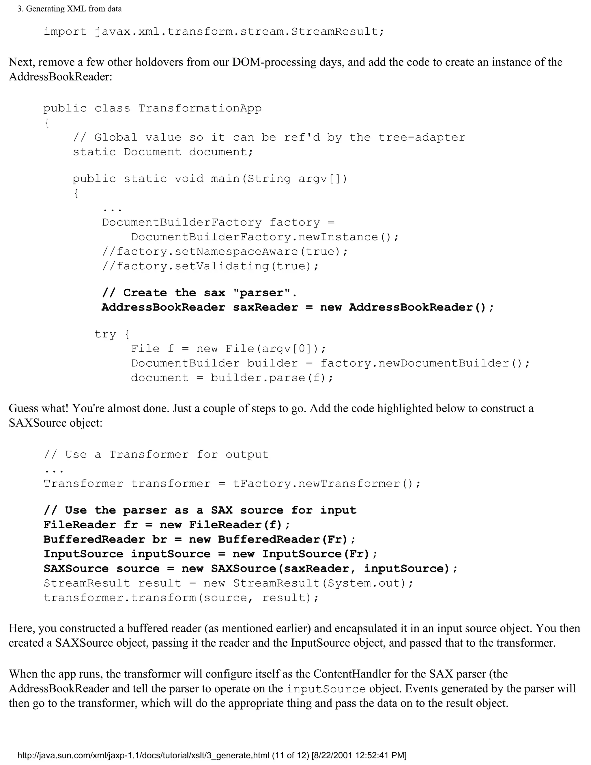 3. Generating XML from data

       import javax.xml.transform.stream.StreamResult;

Next, remove a few other holdovers from our DOM-processing days, and add the code to create an instance of the
AddressBookReader:

       public class TransformationApp
       {
           // Global value so it can be ref'd by the tree-adapter
           static Document document;

               public static void main(String argv[])
               {
                   ...
                   DocumentBuilderFactory factory =
                       DocumentBuilderFactory.newInstance();
                   //factory.setNamespaceAware(true);
                   //factory.setValidating(true);

                       // Create the sax "parser".
                       AddressBookReader saxReader = new AddressBookReader();

                     try {
                               File f = new File(argv[0]);
                               DocumentBuilder builder = factory.newDocumentBuilder();
                               document = builder.parse(f);

Guess what! You're almost done. Just a couple of steps to go. Add the code highlighted below to construct a
SAXSource object:

       // Use a Transformer for output
       ...
       Transformer transformer = tFactory.newTransformer();

       // Use the parser as a SAX source for input
       FileReader fr = new FileReader(f);
       BufferedReader br = new BufferedReader(Fr);
       InputSource inputSource = new InputSource(Fr);
       SAXSource source = new SAXSource(saxReader, inputSource);
       StreamResult result = new StreamResult(System.out);
       transformer.transform(source, result);

Here, you constructed a buffered reader (as mentioned earlier) and encapsulated it in an input source object. You then
created a SAXSource object, passing it the reader and the InputSource object, and passed that to the transformer.

When the app runs, the transformer will configure itself as the ContentHandler for the SAX parser (the
AddressBookReader and tell the parser to operate on the inputSource object. Events generated by the parser will
then go to the transformer, which will do the appropriate thing and pass the data on to the result object.



 http://java.sun.com/xml/jaxp-1.1/docs/tutorial/xslt/3_generate.html (11 of 12) [8/22/2001 12:52:41 PM]
 