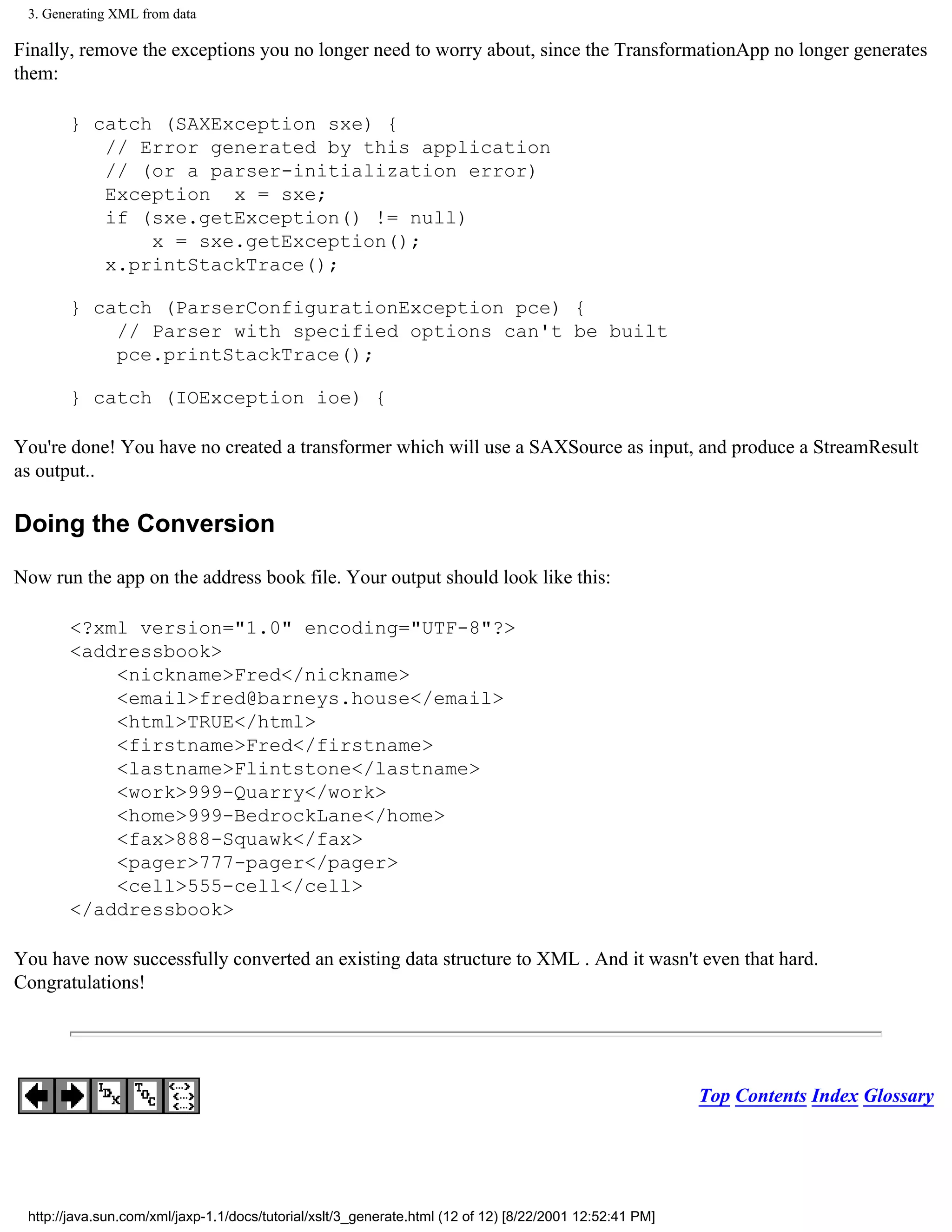 3. Generating XML from data

Finally, remove the exceptions you no longer need to worry about, since the TransformationApp no longer generates
them:

       } catch (SAXException sxe) {
          // Error generated by this application
          // (or a parser-initialization error)
          Exception x = sxe;
          if (sxe.getException() != null)
              x = sxe.getException();
          x.printStackTrace();

       } catch (ParserConfigurationException pce) {
           // Parser with specified options can't be built
           pce.printStackTrace();

       } catch (IOException ioe) {

You're done! You have no created a transformer which will use a SAXSource as input, and produce a StreamResult
as output..

Doing the Conversion

Now run the app on the address book file. Your output should look like this:

       <?xml version="1.0" encoding="UTF-8"?>
       <addressbook>
           <nickname>Fred</nickname>
           <email>fred@barneys.house</email>
           <html>TRUE</html>
           <firstname>Fred</firstname>
           <lastname>Flintstone</lastname>
           <work>999-Quarry</work>
           <home>999-BedrockLane</home>
           <fax>888-Squawk</fax>
           <pager>777-pager</pager>
           <cell>555-cell</cell>
       </addressbook>

You have now successfully converted an existing data structure to XML . And it wasn't even that hard.
Congratulations!




                                                                                                          Top Contents Index Glossary




 http://java.sun.com/xml/jaxp-1.1/docs/tutorial/xslt/3_generate.html (12 of 12) [8/22/2001 12:52:41 PM]
 