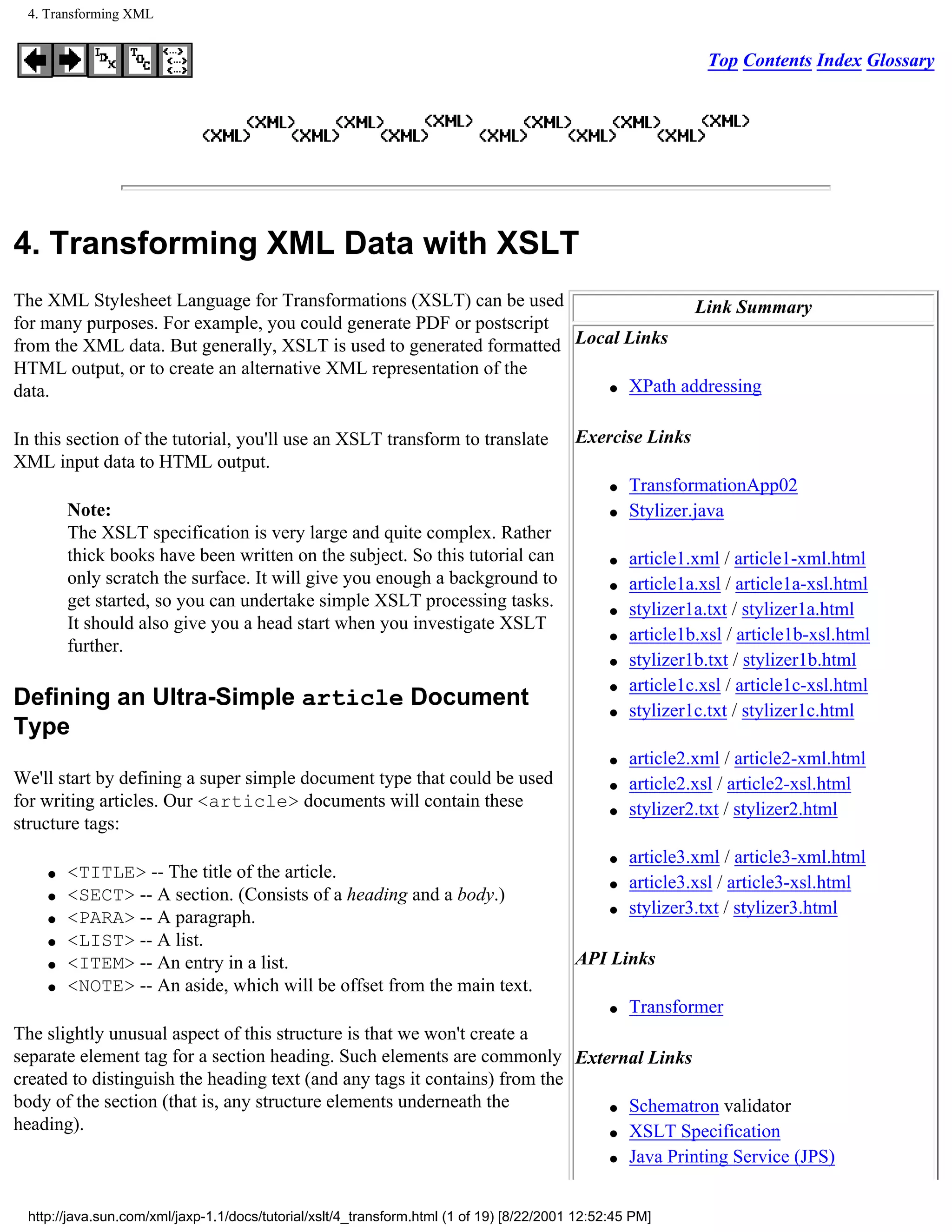 4. Transforming XML


                                                                                                                Top Contents Index Glossary




4. Transforming XML Data with XSLT
The XML Stylesheet Language for Transformations (XSLT) can be used                  Link Summary
for many purposes. For example, you could generate PDF or postscript
from the XML data. But generally, XSLT is used to generated formatted Local Links
HTML output, or to create an alternative XML representation of the
                                                                          q XPath addressing
data.

In this section of the tutorial, you'll use an XSLT transform to translate                 Exercise Links
XML input data to HTML output.
                                                                                                 q   TransformationApp02
         Note:                                                                                   q   Stylizer.java
         The XSLT specification is very large and quite complex. Rather
         thick books have been written on the subject. So this tutorial can                      q   article1.xml / article1-xml.html
         only scratch the surface. It will give you enough a background to                       q   article1a.xsl / article1a-xsl.html
         get started, so you can undertake simple XSLT processing tasks.                         q   stylizer1a.txt / stylizer1a.html
         It should also give you a head start when you investigate XSLT
                                                                                                 q   article1b.xsl / article1b-xsl.html
         further.
                                                                                                 q   stylizer1b.txt / stylizer1b.html
                                                                                                 q   article1c.xsl / article1c-xsl.html
Defining an Ultra-Simple article Document                                                        q   stylizer1c.txt / stylizer1c.html
Type
                                                                                                 q   article2.xml / article2-xml.html
We'll start by defining a super simple document type that could be used                          q   article2.xsl / article2-xsl.html
for writing articles. Our <article> documents will contain these                                 q   stylizer2.txt / stylizer2.html
structure tags:
                                                                                                 q   article3.xml / article3-xml.html
     q   <TITLE> -- The title of the article.
                                                                                                 q   article3.xsl / article3-xsl.html
     q   <SECT> -- A section. (Consists of a heading and a body.)
                                                                                                 q   stylizer3.txt / stylizer3.html
     q   <PARA> -- A paragraph.
     q   <LIST> -- A list.
     q   <ITEM> -- An entry in a list.                                                     API Links
     q   <NOTE> -- An aside, which will be offset from the main text.
                                                                                                 q   Transformer
The slightly unusual aspect of this structure is that we won't create a
separate element tag for a section heading. Such elements are commonly External Links
created to distinguish the heading text (and any tags it contains) from the
body of the section (that is, any structure elements underneath the         q Schematron validator
heading).                                                                   q XSLT Specification

                                                                            q Java Printing Service (JPS)




  http://java.sun.com/xml/jaxp-1.1/docs/tutorial/xslt/4_transform.html (1 of 19) [8/22/2001 12:52:45 PM]
 