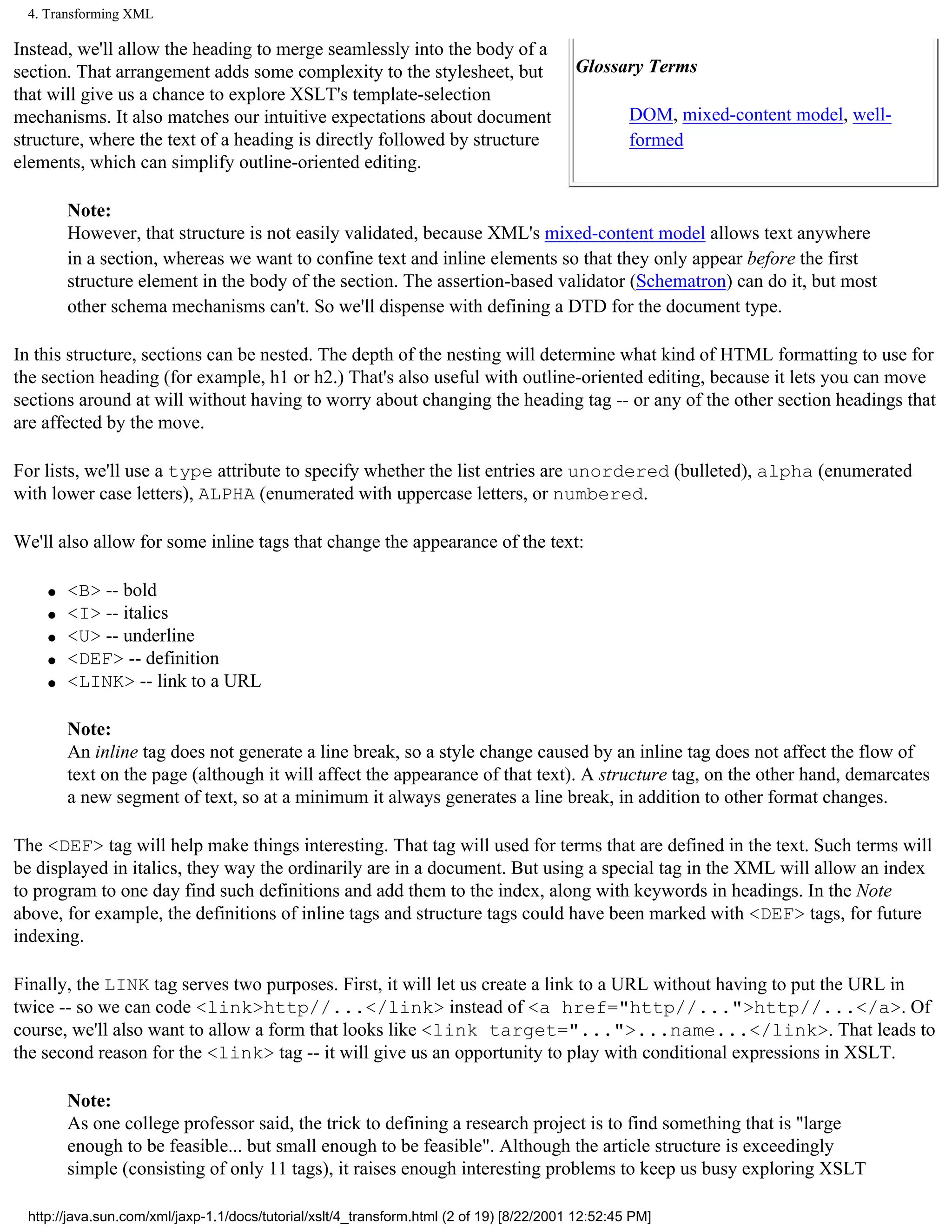 4. Transforming XML

Instead, we'll allow the heading to merge seamlessly into the body of a
section. That arrangement adds some complexity to the stylesheet, but                     Glossary Terms
that will give us a chance to explore XSLT's template-selection
mechanisms. It also matches our intuitive expectations about document                              DOM, mixed-content model, well-
structure, where the text of a heading is directly followed by structure                           formed
elements, which can simplify outline-oriented editing.

        Note:
        However, that structure is not easily validated, because XML's mixed-content model allows text anywhere
        in a section, whereas we want to confine text and inline elements so that they only appear before the first
        structure element in the body of the section. The assertion-based validator (Schematron) can do it, but most
        other schema mechanisms can't. So we'll dispense with defining a DTD for the document type.

In this structure, sections can be nested. The depth of the nesting will determine what kind of HTML formatting to use for
the section heading (for example, h1 or h2.) That's also useful with outline-oriented editing, because it lets you can move
sections around at will without having to worry about changing the heading tag -- or any of the other section headings that
are affected by the move.

For lists, we'll use a type attribute to specify whether the list entries are unordered (bulleted), alpha (enumerated
with lower case letters), ALPHA (enumerated with uppercase letters, or numbered.

We'll also allow for some inline tags that change the appearance of the text:

    q   <B> -- bold
    q   <I> -- italics
    q   <U> -- underline
    q   <DEF> -- definition
    q   <LINK> -- link to a URL

        Note:
        An inline tag does not generate a line break, so a style change caused by an inline tag does not affect the flow of
        text on the page (although it will affect the appearance of that text). A structure tag, on the other hand, demarcates
        a new segment of text, so at a minimum it always generates a line break, in addition to other format changes.

The <DEF> tag will help make things interesting. That tag will used for terms that are defined in the text. Such terms will
be displayed in italics, they way the ordinarily are in a document. But using a special tag in the XML will allow an index
to program to one day find such definitions and add them to the index, along with keywords in headings. In the Note
above, for example, the definitions of inline tags and structure tags could have been marked with <DEF> tags, for future
indexing.

Finally, the LINK tag serves two purposes. First, it will let us create a link to a URL without having to put the URL in
twice -- so we can code <link>http//...</link> instead of <a href="http//...">http//...</a>. Of
course, we'll also want to allow a form that looks like <link target="...">...name...</link>. That leads to
the second reason for the <link> tag -- it will give us an opportunity to play with conditional expressions in XSLT.

        Note:
        As one college professor said, the trick to defining a research project is to find something that is "large
        enough to be feasible... but small enough to be feasible". Although the article structure is exceedingly
        simple (consisting of only 11 tags), it raises enough interesting problems to keep us busy exploring XSLT

 http://java.sun.com/xml/jaxp-1.1/docs/tutorial/xslt/4_transform.html (2 of 19) [8/22/2001 12:52:45 PM]
 
