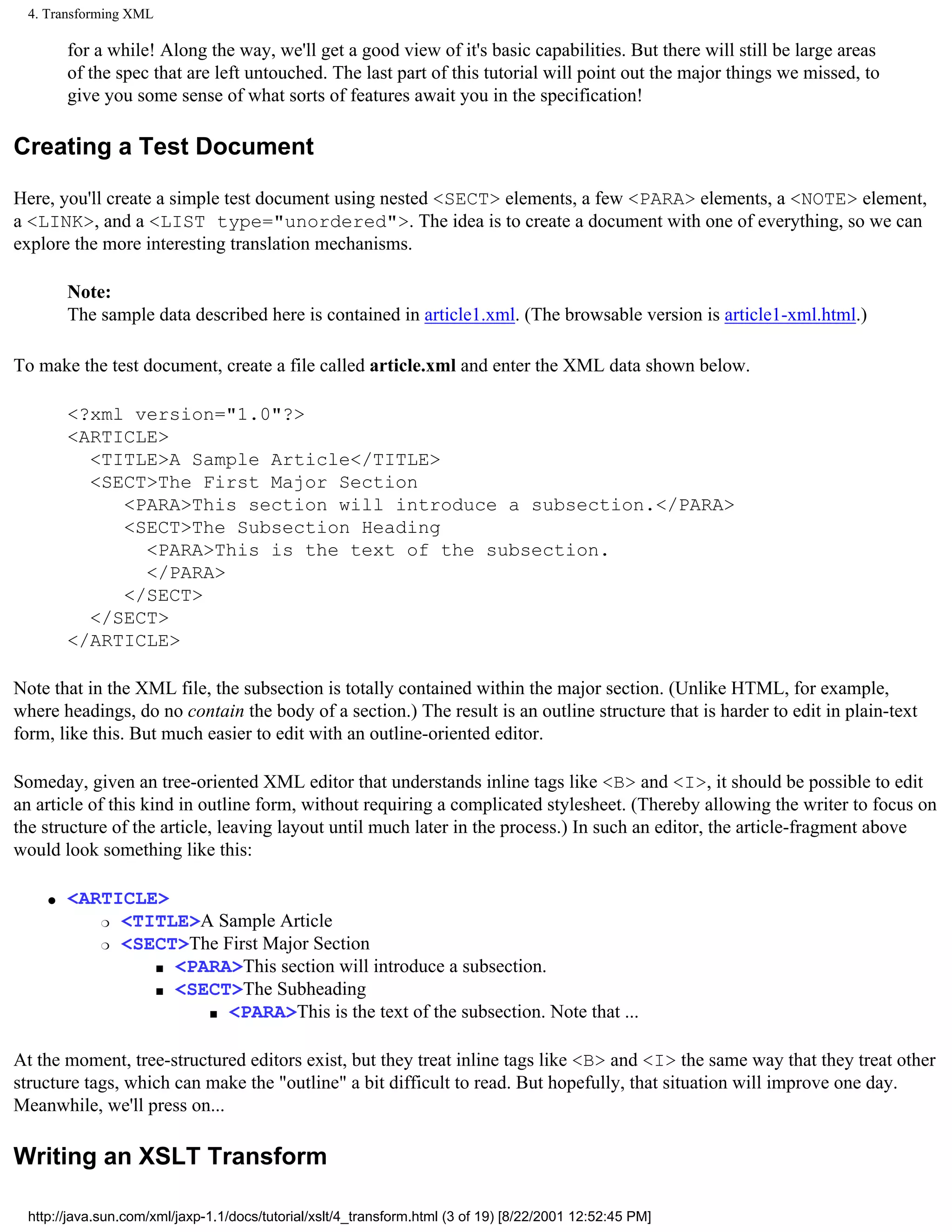 4. Transforming XML

         for a while! Along the way, we'll get a good view of it's basic capabilities. But there will still be large areas
         of the spec that are left untouched. The last part of this tutorial will point out the major things we missed, to
         give you some sense of what sorts of features await you in the specification!

Creating a Test Document

Here, you'll create a simple test document using nested <SECT> elements, a few <PARA> elements, a <NOTE> element,
a <LINK>, and a <LIST type="unordered">. The idea is to create a document with one of everything, so we can
explore the more interesting translation mechanisms.

         Note:
         The sample data described here is contained in article1.xml. (The browsable version is article1-xml.html.)

To make the test document, create a file called article.xml and enter the XML data shown below.

         <?xml version="1.0"?>
         <ARTICLE>
           <TITLE>A Sample Article</TITLE>
           <SECT>The First Major Section
              <PARA>This section will introduce a subsection.</PARA>
              <SECT>The Subsection Heading
                <PARA>This is the text of the subsection.
                </PARA>
              </SECT>
           </SECT>
         </ARTICLE>

Note that in the XML file, the subsection is totally contained within the major section. (Unlike HTML, for example,
where headings, do no contain the body of a section.) The result is an outline structure that is harder to edit in plain-text
form, like this. But much easier to edit with an outline-oriented editor.

Someday, given an tree-oriented XML editor that understands inline tags like <B> and <I>, it should be possible to edit
an article of this kind in outline form, without requiring a complicated stylesheet. (Thereby allowing the writer to focus on
the structure of the article, leaving layout until much later in the process.) In such an editor, the article-fragment above
would look something like this:

     q   <ARTICLE>
            r <TITLE>A Sample Article

            r <SECT>The First Major Section

                 s <PARA>This section will introduce a subsection.

                 s <SECT>The Subheading

                      s <PARA>This is the text of the subsection. Note that ...




At the moment, tree-structured editors exist, but they treat inline tags like <B> and <I> the same way that they treat other
structure tags, which can make the "outline" a bit difficult to read. But hopefully, that situation will improve one day.
Meanwhile, we'll press on...

Writing an XSLT Transform

  http://java.sun.com/xml/jaxp-1.1/docs/tutorial/xslt/4_transform.html (3 of 19) [8/22/2001 12:52:45 PM]
 