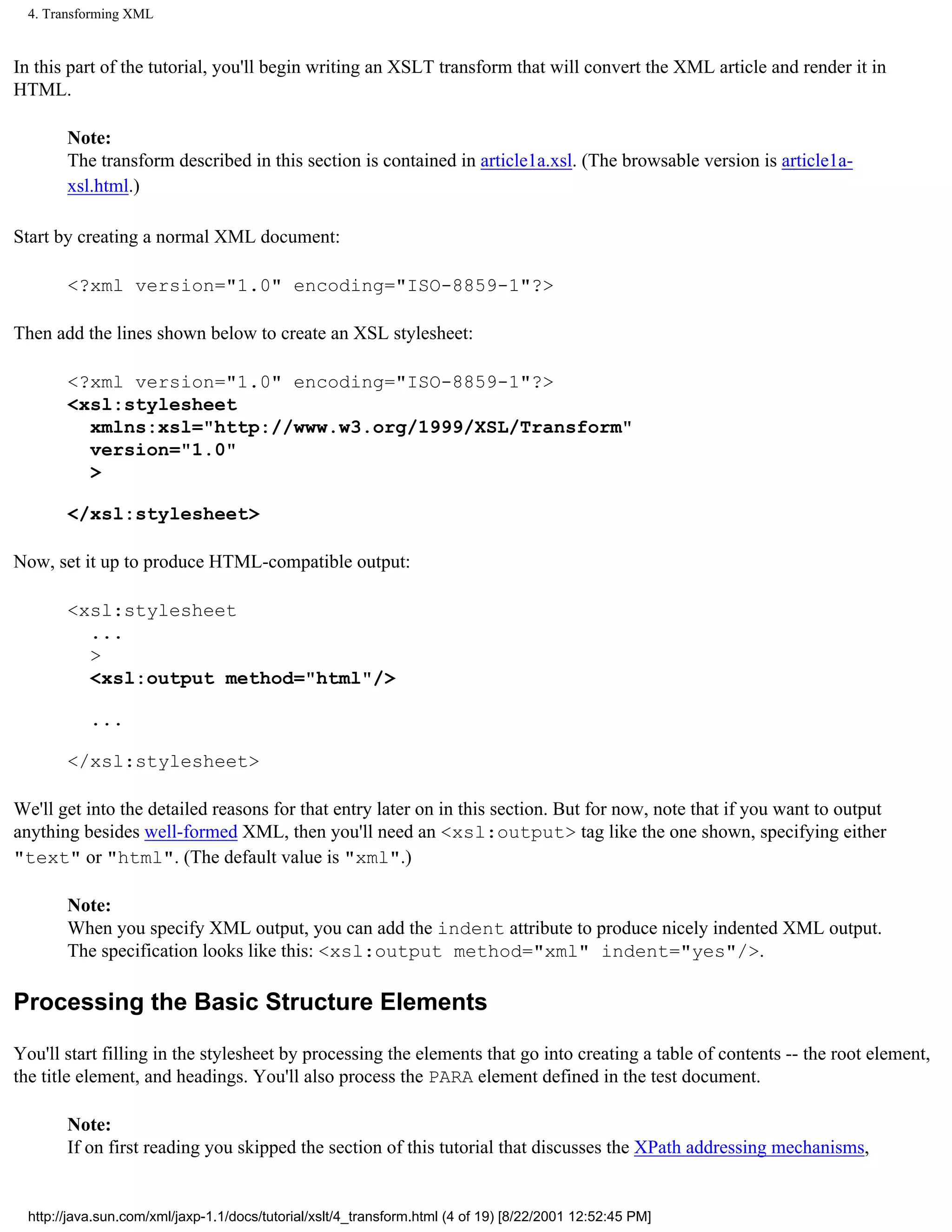 4. Transforming XML


In this part of the tutorial, you'll begin writing an XSLT transform that will convert the XML article and render it in
HTML.

        Note:
        The transform described in this section is contained in article1a.xsl. (The browsable version is article1a-
        xsl.html.)

Start by creating a normal XML document:

        <?xml version="1.0" encoding="ISO-8859-1"?>

Then add the lines shown below to create an XSL stylesheet:

        <?xml version="1.0" encoding="ISO-8859-1"?>
        <xsl:stylesheet
          xmlns:xsl="http://www.w3.org/1999/XSL/Transform"
          version="1.0"
          >

        </xsl:stylesheet>

Now, set it up to produce HTML-compatible output:

        <xsl:stylesheet
          ...
          >
          <xsl:output method="html"/>

            ...

        </xsl:stylesheet>

We'll get into the detailed reasons for that entry later on in this section. But for now, note that if you want to output
anything besides well-formed XML, then you'll need an <xsl:output> tag like the one shown, specifying either
"text" or "html". (The default value is "xml".)

        Note:
        When you specify XML output, you can add the indent attribute to produce nicely indented XML output.
        The specification looks like this: <xsl:output method="xml" indent="yes"/>.

Processing the Basic Structure Elements

You'll start filling in the stylesheet by processing the elements that go into creating a table of contents -- the root element,
the title element, and headings. You'll also process the PARA element defined in the test document.

        Note:
        If on first reading you skipped the section of this tutorial that discusses the XPath addressing mechanisms,


  http://java.sun.com/xml/jaxp-1.1/docs/tutorial/xslt/4_transform.html (4 of 19) [8/22/2001 12:52:45 PM]
 