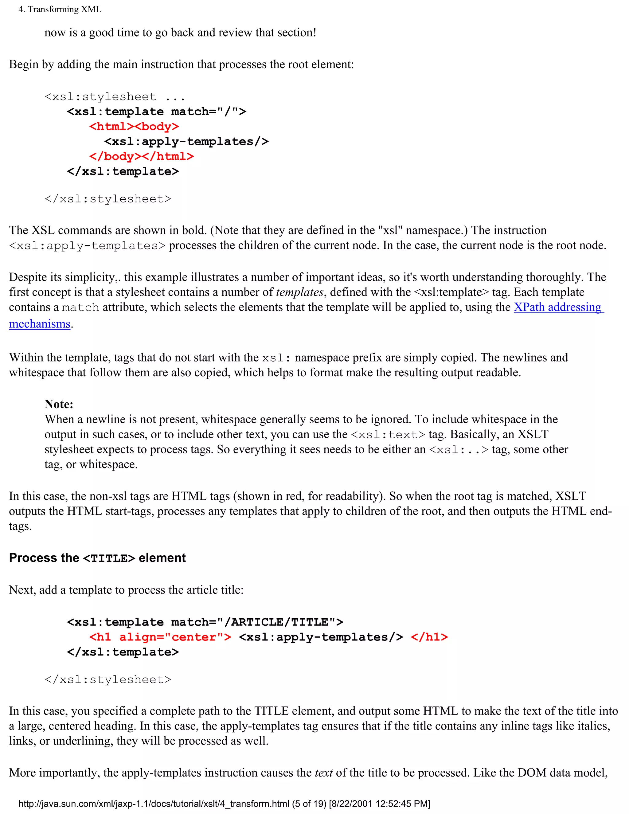 4. Transforming XML

        now is a good time to go back and review that section!

Begin by adding the main instruction that processes the root element:

        <xsl:stylesheet ...
           <xsl:template match="/">
              <html><body>
                <xsl:apply-templates/>
              </body></html>
           </xsl:template>

        </xsl:stylesheet>

The XSL commands are shown in bold. (Note that they are defined in the "xsl" namespace.) The instruction
<xsl:apply-templates> processes the children of the current node. In the case, the current node is the root node.

Despite its simplicity,. this example illustrates a number of important ideas, so it's worth understanding thoroughly. The
first concept is that a stylesheet contains a number of templates, defined with the <xsl:template> tag. Each template
contains a match attribute, which selects the elements that the template will be applied to, using the XPath addressing
mechanisms.

Within the template, tags that do not start with the xsl: namespace prefix are simply copied. The newlines and
whitespace that follow them are also copied, which helps to format make the resulting output readable.

        Note:
        When a newline is not present, whitespace generally seems to be ignored. To include whitespace in the
        output in such cases, or to include other text, you can use the <xsl:text> tag. Basically, an XSLT
        stylesheet expects to process tags. So everything it sees needs to be either an <xsl:..> tag, some other
        tag, or whitespace.

In this case, the non-xsl tags are HTML tags (shown in red, for readability). So when the root tag is matched, XSLT
outputs the HTML start-tags, processes any templates that apply to children of the root, and then outputs the HTML end-
tags.

Process the <TITLE> element

Next, add a template to process the article title:

             <xsl:template match="/ARTICLE/TITLE">
                <h1 align="center"> <xsl:apply-templates/> </h1>
             </xsl:template>

        </xsl:stylesheet>

In this case, you specified a complete path to the TITLE element, and output some HTML to make the text of the title into
a large, centered heading. In this case, the apply-templates tag ensures that if the title contains any inline tags like italics,
links, or underlining, they will be processed as well.

More importantly, the apply-templates instruction causes the text of the title to be processed. Like the DOM data model,

  http://java.sun.com/xml/jaxp-1.1/docs/tutorial/xslt/4_transform.html (5 of 19) [8/22/2001 12:52:45 PM]
 