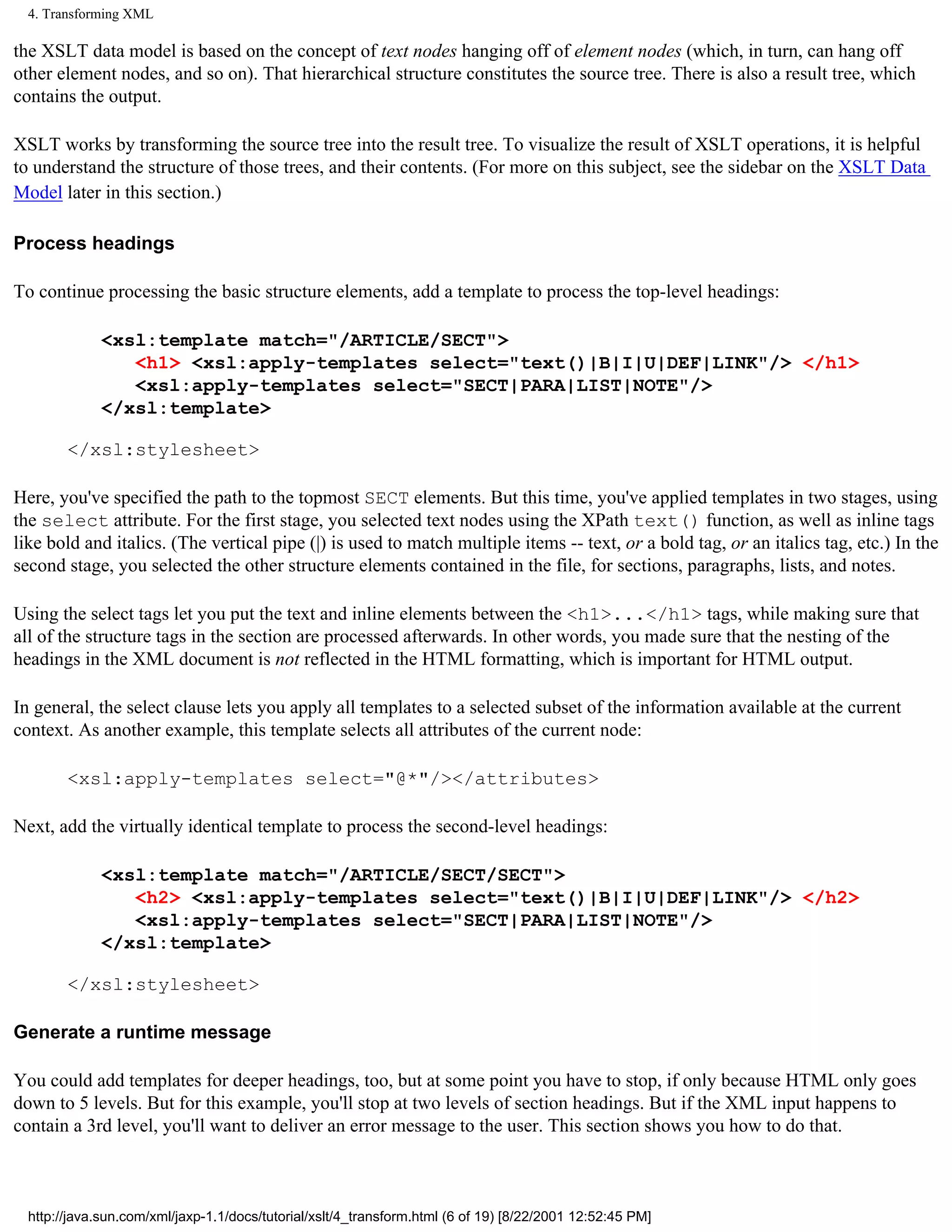4. Transforming XML

the XSLT data model is based on the concept of text nodes hanging off of element nodes (which, in turn, can hang off
other element nodes, and so on). That hierarchical structure constitutes the source tree. There is also a result tree, which
contains the output.

XSLT works by transforming the source tree into the result tree. To visualize the result of XSLT operations, it is helpful
to understand the structure of those trees, and their contents. (For more on this subject, see the sidebar on the XSLT Data
Model later in this section.)

Process headings

To continue processing the basic structure elements, add a template to process the top-level headings:

             <xsl:template match="/ARTICLE/SECT">
                <h1> <xsl:apply-templates select="text()|B|I|U|DEF|LINK"/> </h1>
                <xsl:apply-templates select="SECT|PARA|LIST|NOTE"/>
             </xsl:template>

        </xsl:stylesheet>

Here, you've specified the path to the topmost SECT elements. But this time, you've applied templates in two stages, using
the select attribute. For the first stage, you selected text nodes using the XPath text() function, as well as inline tags
like bold and italics. (The vertical pipe (|) is used to match multiple items -- text, or a bold tag, or an italics tag, etc.) In the
second stage, you selected the other structure elements contained in the file, for sections, paragraphs, lists, and notes.

Using the select tags let you put the text and inline elements between the <h1>...</h1> tags, while making sure that
all of the structure tags in the section are processed afterwards. In other words, you made sure that the nesting of the
headings in the XML document is not reflected in the HTML formatting, which is important for HTML output.

In general, the select clause lets you apply all templates to a selected subset of the information available at the current
context. As another example, this template selects all attributes of the current node:

        <xsl:apply-templates select="@*"/></attributes>

Next, add the virtually identical template to process the second-level headings:

             <xsl:template match="/ARTICLE/SECT/SECT">
                <h2> <xsl:apply-templates select="text()|B|I|U|DEF|LINK"/> </h2>
                <xsl:apply-templates select="SECT|PARA|LIST|NOTE"/>
             </xsl:template>

        </xsl:stylesheet>

Generate a runtime message

You could add templates for deeper headings, too, but at some point you have to stop, if only because HTML only goes
down to 5 levels. But for this example, you'll stop at two levels of section headings. But if the XML input happens to
contain a 3rd level, you'll want to deliver an error message to the user. This section shows you how to do that.



  http://java.sun.com/xml/jaxp-1.1/docs/tutorial/xslt/4_transform.html (6 of 19) [8/22/2001 12:52:45 PM]
 
