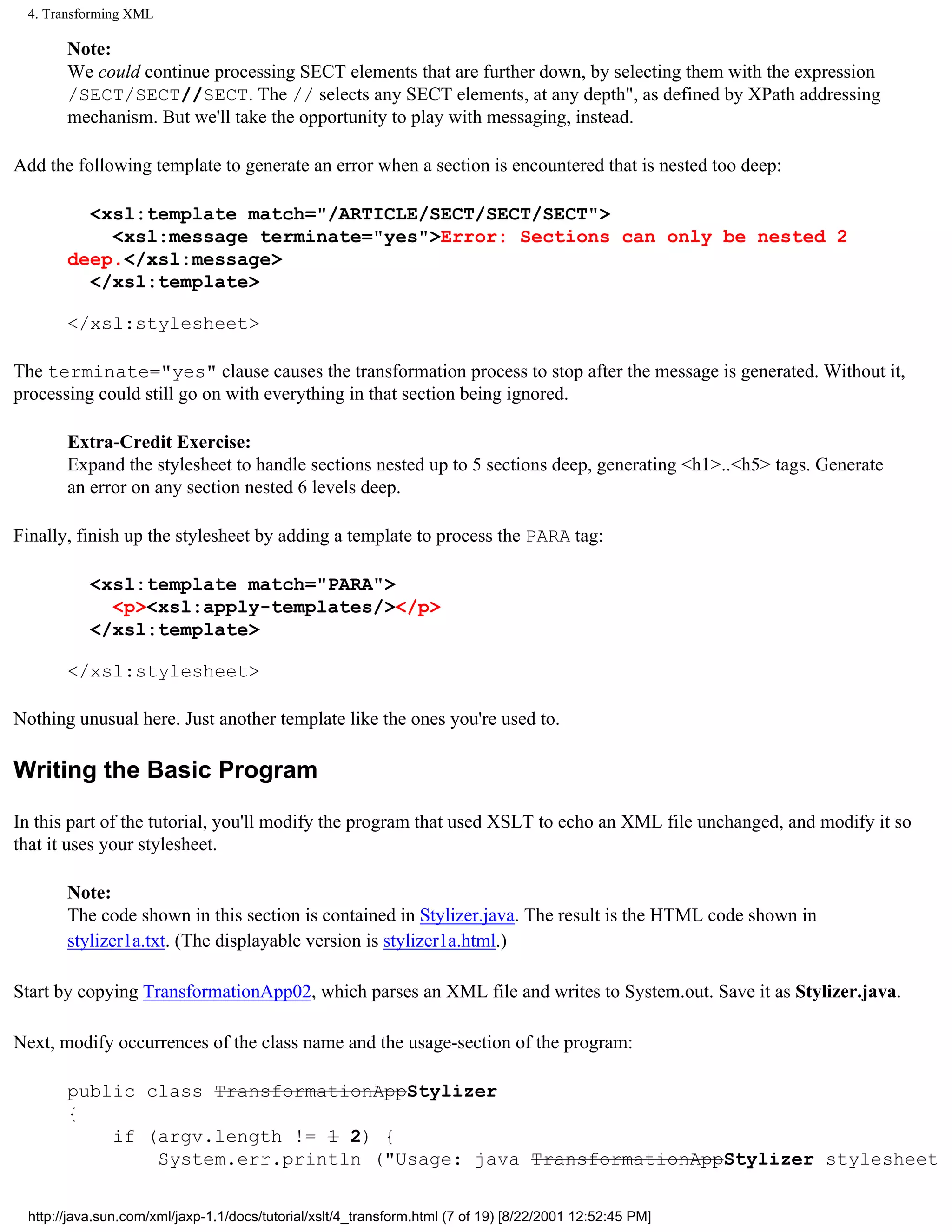 4. Transforming XML

       Note:
       We could continue processing SECT elements that are further down, by selecting them with the expression
       /SECT/SECT//SECT. The // selects any SECT elements, at any depth", as defined by XPath addressing
       mechanism. But we'll take the opportunity to play with messaging, instead.

Add the following template to generate an error when a section is encountered that is nested too deep:

         <xsl:template match="/ARTICLE/SECT/SECT/SECT">
           <xsl:message terminate="yes">Error: Sections can only be nested 2
       deep.</xsl:message>
         </xsl:template>

       </xsl:stylesheet>

The terminate="yes" clause causes the transformation process to stop after the message is generated. Without it,
processing could still go on with everything in that section being ignored.

       Extra-Credit Exercise:
       Expand the stylesheet to handle sections nested up to 5 sections deep, generating <h1>..<h5> tags. Generate
       an error on any section nested 6 levels deep.

Finally, finish up the stylesheet by adding a template to process the PARA tag:

           <xsl:template match="PARA">
             <p><xsl:apply-templates/></p>
           </xsl:template>

       </xsl:stylesheet>

Nothing unusual here. Just another template like the ones you're used to.

Writing the Basic Program

In this part of the tutorial, you'll modify the program that used XSLT to echo an XML file unchanged, and modify it so
that it uses your stylesheet.

       Note:
       The code shown in this section is contained in Stylizer.java. The result is the HTML code shown in
       stylizer1a.txt. (The displayable version is stylizer1a.html.)

Start by copying TransformationApp02, which parses an XML file and writes to System.out. Save it as Stylizer.java.

Next, modify occurrences of the class name and the usage-section of the program:

       public class TransformationAppStylizer
       {
           if (argv.length != 1 2) {
               System.err.println ("Usage: java TransformationAppStylizer stylesheet


 http://java.sun.com/xml/jaxp-1.1/docs/tutorial/xslt/4_transform.html (7 of 19) [8/22/2001 12:52:45 PM]
 