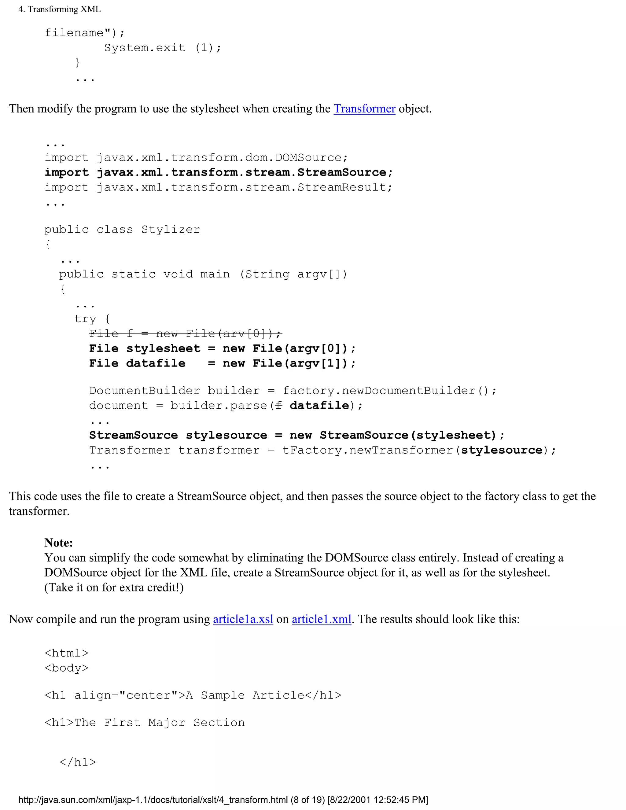 4. Transforming XML

       filename");
               System.exit (1);
           }
           ...

Then modify the program to use the stylesheet when creating the Transformer object.

       ...
       import javax.xml.transform.dom.DOMSource;
       import javax.xml.transform.stream.StreamSource;
       import javax.xml.transform.stream.StreamResult;
       ...

       public class Stylizer
       {
         ...
         public static void main (String argv[])
         {
           ...
           try {
             File f = new File(arv[0]);
             File stylesheet = new File(argv[0]);
             File datafile   = new File(argv[1]);

                  DocumentBuilder builder = factory.newDocumentBuilder();
                  document = builder.parse(f datafile);
                  ...
                  StreamSource stylesource = new StreamSource(stylesheet);
                  Transformer transformer = tFactory.newTransformer(stylesource);
                  ...

This code uses the file to create a StreamSource object, and then passes the source object to the factory class to get the
transformer.

       Note:
       You can simplify the code somewhat by eliminating the DOMSource class entirely. Instead of creating a
       DOMSource object for the XML file, create a StreamSource object for it, as well as for the stylesheet.
       (Take it on for extra credit!)

Now compile and run the program using article1a.xsl on article1.xml. The results should look like this:

       <html>
       <body>

       <h1 align="center">A Sample Article</h1>

       <h1>The First Major Section


           </h1>


 http://java.sun.com/xml/jaxp-1.1/docs/tutorial/xslt/4_transform.html (8 of 19) [8/22/2001 12:52:45 PM]
 