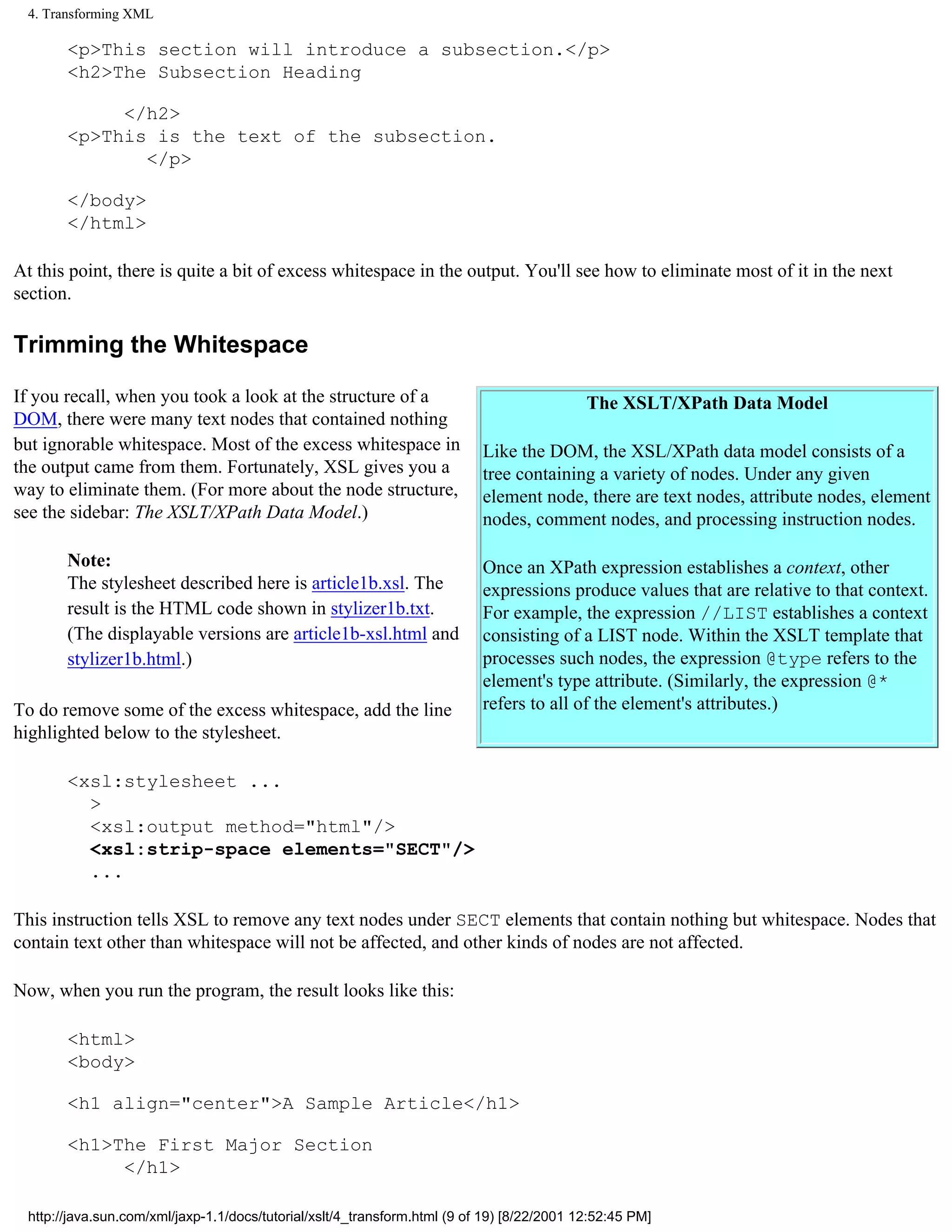 4. Transforming XML

        <p>This section will introduce a subsection.</p>
        <h2>The Subsection Heading

             </h2>
        <p>This is the text of the subsection.
               </p>

        </body>
        </html>

At this point, there is quite a bit of excess whitespace in the output. You'll see how to eliminate most of it in the next
section.

Trimming the Whitespace

If you recall, when you took a look at the structure of a                                    The XSLT/XPath Data Model
DOM, there were many text nodes that contained nothing
but ignorable whitespace. Most of the excess whitespace in                  Like the DOM, the XSL/XPath data model consists of a
the output came from them. Fortunately, XSL gives you a                     tree containing a variety of nodes. Under any given
way to eliminate them. (For more about the node structure,                  element node, there are text nodes, attribute nodes, element
see the sidebar: The XSLT/XPath Data Model.)                                nodes, comment nodes, and processing instruction nodes.

        Note:                                                               Once an XPath expression establishes a context, other
        The stylesheet described here is article1b.xsl. The                 expressions produce values that are relative to that context.
        result is the HTML code shown in stylizer1b.txt.                    For example, the expression //LIST establishes a context
        (The displayable versions are article1b-xsl.html and                consisting of a LIST node. Within the XSLT template that
        stylizer1b.html.)                                                   processes such nodes, the expression @type refers to the
                                                                            element's type attribute. (Similarly, the expression @*
To do remove some of the excess whitespace, add the line                    refers to all of the element's attributes.)
highlighted below to the stylesheet.

        <xsl:stylesheet ...
          >
          <xsl:output method="html"/>
          <xsl:strip-space elements="SECT"/>
          ...

This instruction tells XSL to remove any text nodes under SECT elements that contain nothing but whitespace. Nodes that
contain text other than whitespace will not be affected, and other kinds of nodes are not affected.

Now, when you run the program, the result looks like this:

        <html>
        <body>

        <h1 align="center">A Sample Article</h1>

        <h1>The First Major Section
             </h1>

  http://java.sun.com/xml/jaxp-1.1/docs/tutorial/xslt/4_transform.html (9 of 19) [8/22/2001 12:52:45 PM]
 