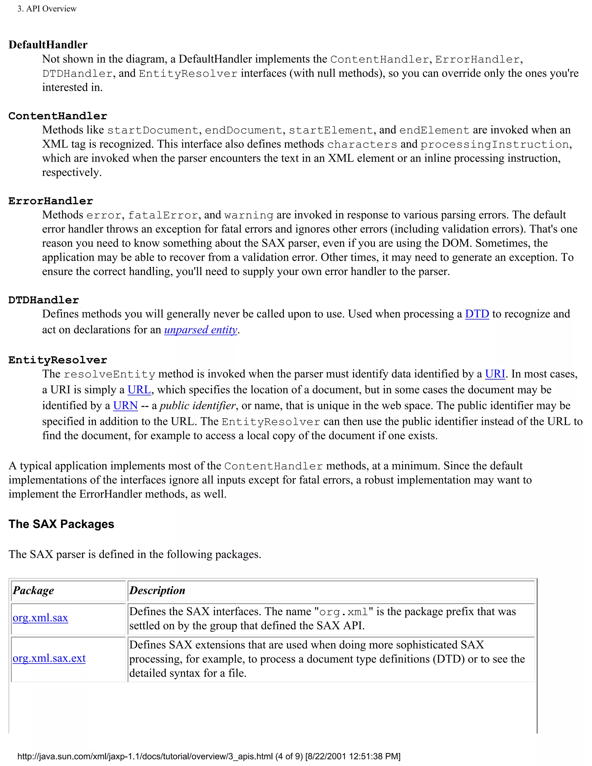 3. API Overview



DefaultHandler
      Not shown in the diagram, a DefaultHandler implements the ContentHandler, ErrorHandler,
      DTDHandler, and EntityResolver interfaces (with null methods), so you can override only the ones you're
      interested in.

ContentHandler
     Methods like startDocument, endDocument, startElement, and endElement are invoked when an
     XML tag is recognized. This interface also defines methods characters and processingInstruction,
     which are invoked when the parser encounters the text in an XML element or an inline processing instruction,
     respectively.

ErrorHandler
     Methods error, fatalError, and warning are invoked in response to various parsing errors. The default
     error handler throws an exception for fatal errors and ignores other errors (including validation errors). That's one
     reason you need to know something about the SAX parser, even if you are using the DOM. Sometimes, the
     application may be able to recover from a validation error. Other times, it may need to generate an exception. To
     ensure the correct handling, you'll need to supply your own error handler to the parser.

DTDHandler
     Defines methods you will generally never be called upon to use. Used when processing a DTD to recognize and
     act on declarations for an unparsed entity.

EntityResolver
     The resolveEntity method is invoked when the parser must identify data identified by a URI. In most cases,
     a URI is simply a URL, which specifies the location of a document, but in some cases the document may be
     identified by a URN -- a public identifier, or name, that is unique in the web space. The public identifier may be
     specified in addition to the URL. The EntityResolver can then use the public identifier instead of the URL to
     find the document, for example to access a local copy of the document if one exists.

A typical application implements most of the ContentHandler methods, at a minimum. Since the default
implementations of the interfaces ignore all inputs except for fatal errors, a robust implementation may want to
implement the ErrorHandler methods, as well.

The SAX Packages

The SAX parser is defined in the following packages.


Package                       Description
                              Defines the SAX interfaces. The name "org.xml" is the package prefix that was
org.xml.sax
                              settled on by the group that defined the SAX API.
                              Defines SAX extensions that are used when doing more sophisticated SAX
org.xml.sax.ext               processing, for example, to process a document type definitions (DTD) or to see the
                              detailed syntax for a file.




 http://java.sun.com/xml/jaxp-1.1/docs/tutorial/overview/3_apis.html (4 of 9) [8/22/2001 12:51:38 PM]
 