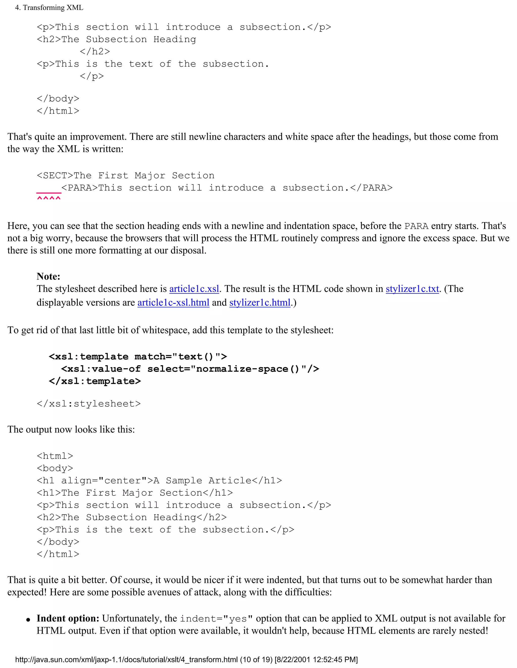 4. Transforming XML

         <p>This section will introduce a subsection.</p>
         <h2>The Subsection Heading
                </h2>
         <p>This is the text of the subsection.
                </p>

         </body>
         </html>

That's quite an improvement. There are still newline characters and white space after the headings, but those come from
the way the XML is written:

         <SECT>The First Major Section
         ____<PARA>This section will introduce a subsection.</PARA>
         ^^^^

Here, you can see that the section heading ends with a newline and indentation space, before the PARA entry starts. That's
not a big worry, because the browsers that will process the HTML routinely compress and ignore the excess space. But we
there is still one more formatting at our disposal.

         Note:
         The stylesheet described here is article1c.xsl. The result is the HTML code shown in stylizer1c.txt. (The
         displayable versions are article1c-xsl.html and stylizer1c.html.)

To get rid of that last little bit of whitespace, add this template to the stylesheet:

            <xsl:template match="text()">
              <xsl:value-of select="normalize-space()"/>
            </xsl:template>

         </xsl:stylesheet>

The output now looks like this:

         <html>
         <body>
         <h1 align="center">A Sample Article</h1>
         <h1>The First Major Section</h1>
         <p>This section will introduce a subsection.</p>
         <h2>The Subsection Heading</h2>
         <p>This is the text of the subsection.</p>
         </body>
         </html>

That is quite a bit better. Of course, it would be nicer if it were indented, but that turns out to be somewhat harder than
expected! Here are some possible avenues of attack, along with the difficulties:

     q   Indent option: Unfortunately, the indent="yes" option that can be applied to XML output is not available for
         HTML output. Even if that option were available, it wouldn't help, because HTML elements are rarely nested!

  http://java.sun.com/xml/jaxp-1.1/docs/tutorial/xslt/4_transform.html (10 of 19) [8/22/2001 12:52:45 PM]
 