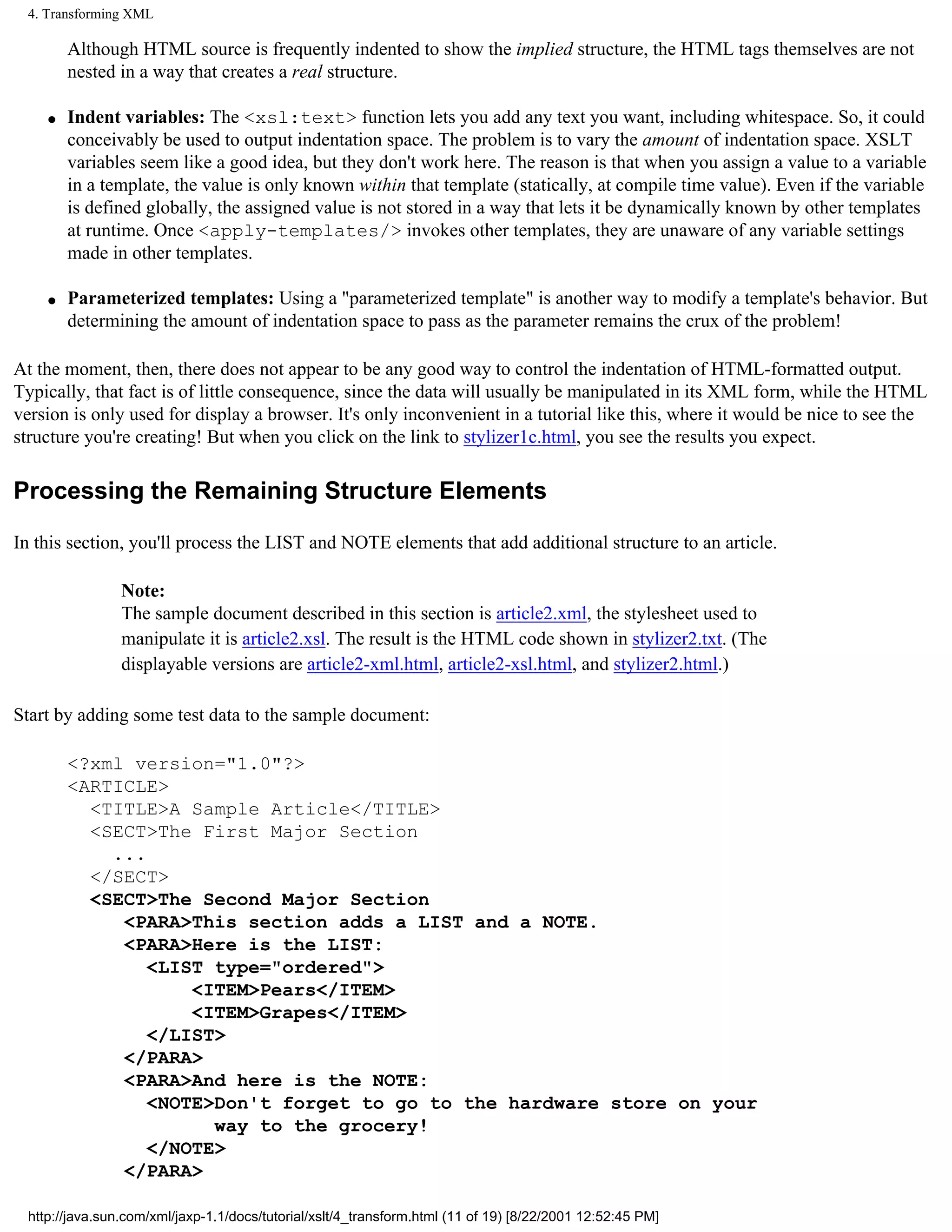 4. Transforming XML

        Although HTML source is frequently indented to show the implied structure, the HTML tags themselves are not
        nested in a way that creates a real structure.

    q   Indent variables: The <xsl:text> function lets you add any text you want, including whitespace. So, it could
        conceivably be used to output indentation space. The problem is to vary the amount of indentation space. XSLT
        variables seem like a good idea, but they don't work here. The reason is that when you assign a value to a variable
        in a template, the value is only known within that template (statically, at compile time value). Even if the variable
        is defined globally, the assigned value is not stored in a way that lets it be dynamically known by other templates
        at runtime. Once <apply-templates/> invokes other templates, they are unaware of any variable settings
        made in other templates.

    q   Parameterized templates: Using a "parameterized template" is another way to modify a template's behavior. But
        determining the amount of indentation space to pass as the parameter remains the crux of the problem!

At the moment, then, there does not appear to be any good way to control the indentation of HTML-formatted output.
Typically, that fact is of little consequence, since the data will usually be manipulated in its XML form, while the HTML
version is only used for display a browser. It's only inconvenient in a tutorial like this, where it would be nice to see the
structure you're creating! But when you click on the link to stylizer1c.html, you see the results you expect.

Processing the Remaining Structure Elements

In this section, you'll process the LIST and NOTE elements that add additional structure to an article.

                Note:
                The sample document described in this section is article2.xml, the stylesheet used to
                manipulate it is article2.xsl. The result is the HTML code shown in stylizer2.txt. (The
                displayable versions are article2-xml.html, article2-xsl.html, and stylizer2.html.)

Start by adding some test data to the sample document:

        <?xml version="1.0"?>
        <ARTICLE>
          <TITLE>A Sample Article</TITLE>
          <SECT>The First Major Section
            ...
          </SECT>
          <SECT>The Second Major Section
             <PARA>This section adds a LIST and a NOTE.
             <PARA>Here is the LIST:
                <LIST type="ordered">
                    <ITEM>Pears</ITEM>
                    <ITEM>Grapes</ITEM>
                </LIST>
             </PARA>
             <PARA>And here is the NOTE:
                <NOTE>Don't forget to go to the hardware store on your
                      way to the grocery!
                </NOTE>
             </PARA>

 http://java.sun.com/xml/jaxp-1.1/docs/tutorial/xslt/4_transform.html (11 of 19) [8/22/2001 12:52:45 PM]
 
