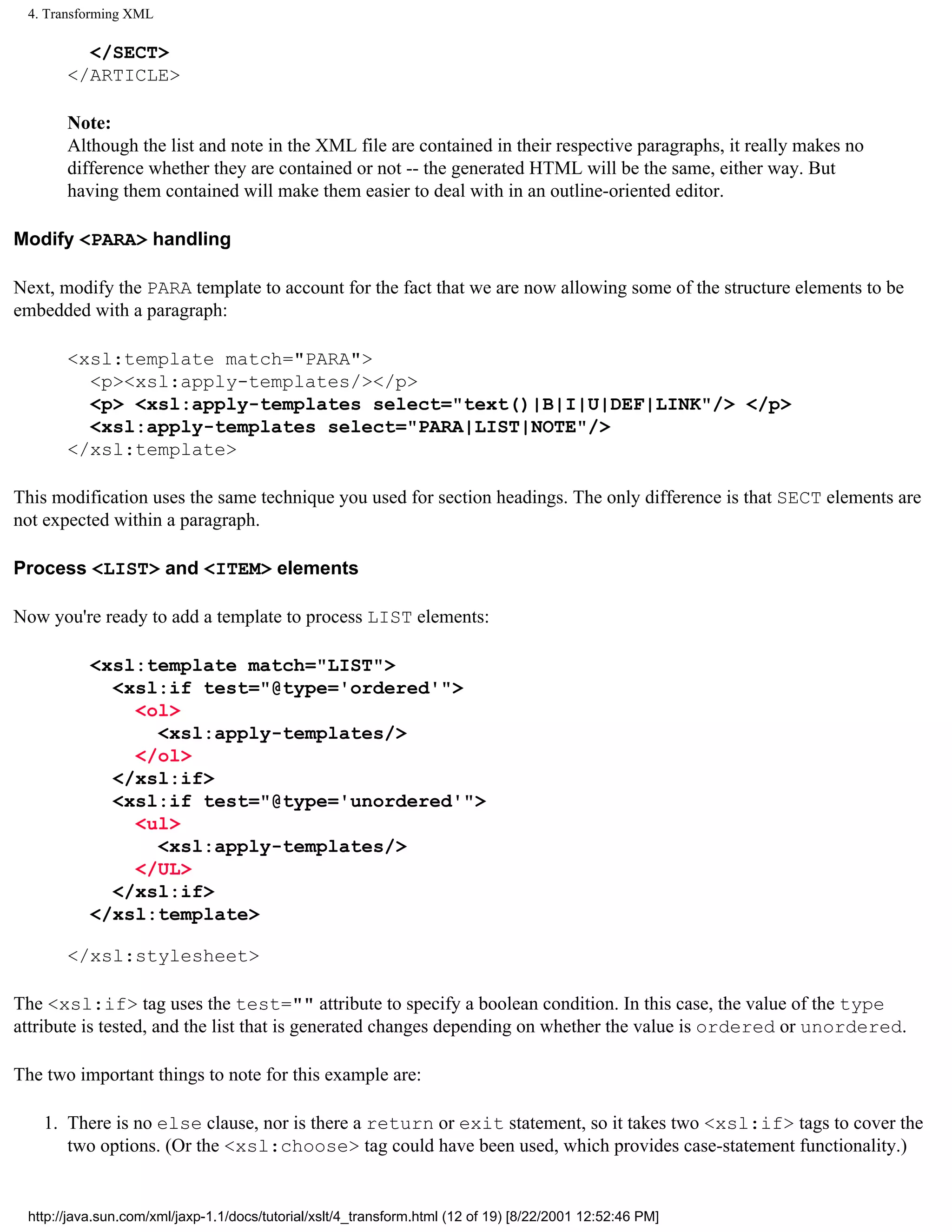 4. Transforming XML

         </SECT>
       </ARTICLE>

       Note:
       Although the list and note in the XML file are contained in their respective paragraphs, it really makes no
       difference whether they are contained or not -- the generated HTML will be the same, either way. But
       having them contained will make them easier to deal with in an outline-oriented editor.

Modify <PARA> handling

Next, modify the PARA template to account for the fact that we are now allowing some of the structure elements to be
embedded with a paragraph:

       <xsl:template match="PARA">
         <p><xsl:apply-templates/></p>
         <p> <xsl:apply-templates select="text()|B|I|U|DEF|LINK"/> </p>
         <xsl:apply-templates select="PARA|LIST|NOTE"/>
       </xsl:template>

This modification uses the same technique you used for section headings. The only difference is that SECT elements are
not expected within a paragraph.

Process <LIST> and <ITEM> elements

Now you're ready to add a template to process LIST elements:

           <xsl:template match="LIST">
             <xsl:if test="@type='ordered'">
               <ol>
                 <xsl:apply-templates/>
               </ol>
             </xsl:if>
             <xsl:if test="@type='unordered'">
               <ul>
                 <xsl:apply-templates/>
               </UL>
             </xsl:if>
           </xsl:template>

       </xsl:stylesheet>

The <xsl:if> tag uses the test="" attribute to specify a boolean condition. In this case, the value of the type
attribute is tested, and the list that is generated changes depending on whether the value is ordered or unordered.

The two important things to note for this example are:

    1. There is no else clause, nor is there a return or exit statement, so it takes two <xsl:if> tags to cover the
       two options. (Or the <xsl:choose> tag could have been used, which provides case-statement functionality.)


 http://java.sun.com/xml/jaxp-1.1/docs/tutorial/xslt/4_transform.html (12 of 19) [8/22/2001 12:52:46 PM]
 