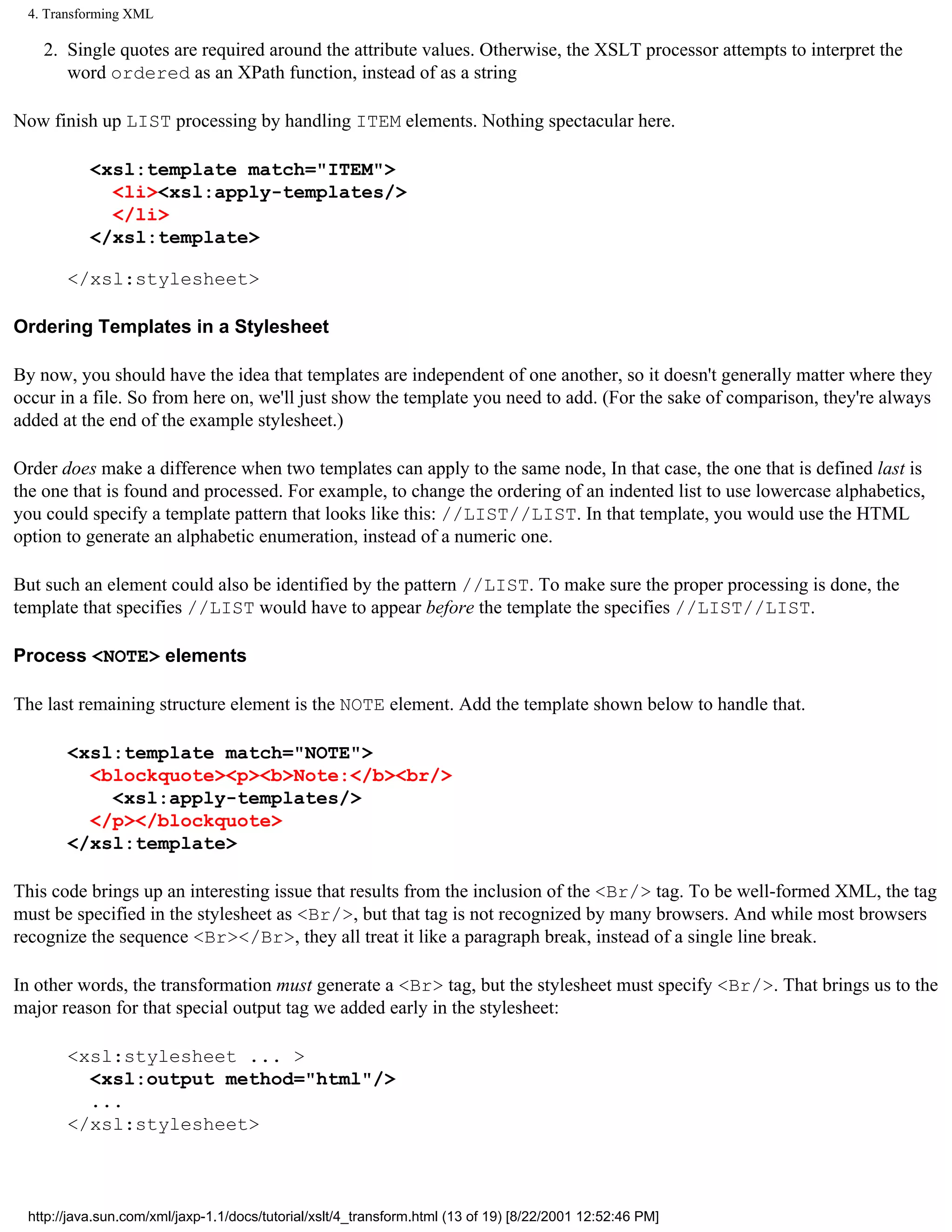 4. Transforming XML

    2. Single quotes are required around the attribute values. Otherwise, the XSLT processor attempts to interpret the
       word ordered as an XPath function, instead of as a string

Now finish up LIST processing by handling ITEM elements. Nothing spectacular here.

           <xsl:template match="ITEM">
             <li><xsl:apply-templates/>
             </li>
           </xsl:template>

       </xsl:stylesheet>

Ordering Templates in a Stylesheet

By now, you should have the idea that templates are independent of one another, so it doesn't generally matter where they
occur in a file. So from here on, we'll just show the template you need to add. (For the sake of comparison, they're always
added at the end of the example stylesheet.)

Order does make a difference when two templates can apply to the same node, In that case, the one that is defined last is
the one that is found and processed. For example, to change the ordering of an indented list to use lowercase alphabetics,
you could specify a template pattern that looks like this: //LIST//LIST. In that template, you would use the HTML
option to generate an alphabetic enumeration, instead of a numeric one.

But such an element could also be identified by the pattern //LIST. To make sure the proper processing is done, the
template that specifies //LIST would have to appear before the template the specifies //LIST//LIST.

Process <NOTE> elements

The last remaining structure element is the NOTE element. Add the template shown below to handle that.

       <xsl:template match="NOTE">
         <blockquote><p><b>Note:</b><br/>
           <xsl:apply-templates/>
         </p></blockquote>
       </xsl:template>

This code brings up an interesting issue that results from the inclusion of the <Br/> tag. To be well-formed XML, the tag
must be specified in the stylesheet as <Br/>, but that tag is not recognized by many browsers. And while most browsers
recognize the sequence <Br></Br>, they all treat it like a paragraph break, instead of a single line break.

In other words, the transformation must generate a <Br> tag, but the stylesheet must specify <Br/>. That brings us to the
major reason for that special output tag we added early in the stylesheet:

       <xsl:stylesheet ... >
         <xsl:output method="html"/>
         ...
       </xsl:stylesheet>



 http://java.sun.com/xml/jaxp-1.1/docs/tutorial/xslt/4_transform.html (13 of 19) [8/22/2001 12:52:46 PM]
 