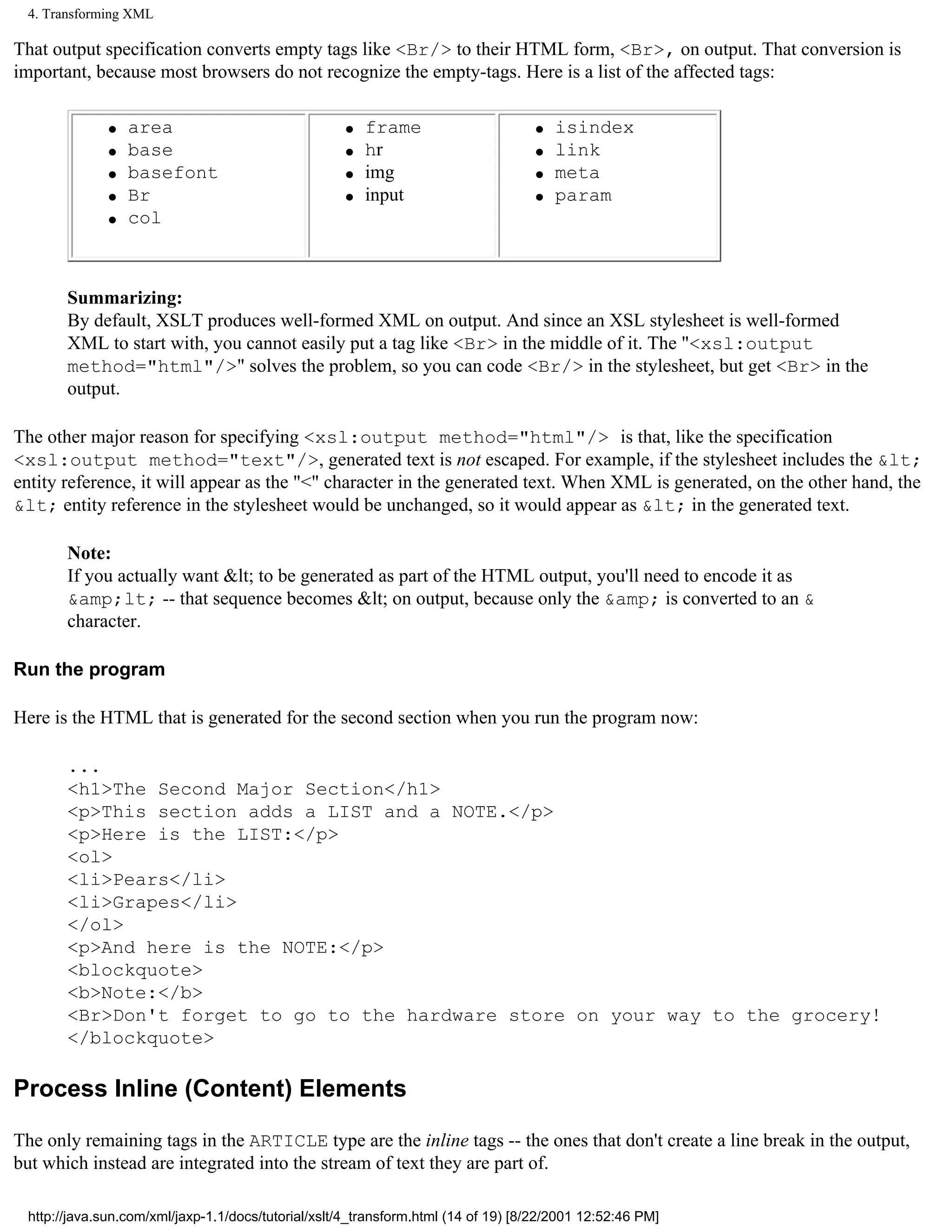 4. Transforming XML

That output specification converts empty tags like <Br/> to their HTML form, <Br>, on output. That conversion is
important, because most browsers do not recognize the empty-tags. Here is a list of the affected tags:

              q   area                              q   frame                      q   isindex
              q   base                              q   hr                         q   link
              q   basefont                          q   img                        q   meta
              q   Br                                q   input                      q   param
              q   col



       Summarizing:
       By default, XSLT produces well-formed XML on output. And since an XSL stylesheet is well-formed
       XML to start with, you cannot easily put a tag like <Br> in the middle of it. The "<xsl:output
       method="html"/>" solves the problem, so you can code <Br/> in the stylesheet, but get <Br> in the
       output.

The other major reason for specifying <xsl:output method="html"/> is that, like the specification
<xsl:output method="text"/>, generated text is not escaped. For example, if the stylesheet includes the &lt;
entity reference, it will appear as the "<" character in the generated text. When XML is generated, on the other hand, the
&lt; entity reference in the stylesheet would be unchanged, so it would appear as &lt; in the generated text.

       Note:
       If you actually want &lt; to be generated as part of the HTML output, you'll need to encode it as
       &amp;lt; -- that sequence becomes &lt; on output, because only the &amp; is converted to an &
       character.

Run the program

Here is the HTML that is generated for the second section when you run the program now:

       ...
       <h1>The Second Major Section</h1>
       <p>This section adds a LIST and a NOTE.</p>
       <p>Here is the LIST:</p>
       <ol>
       <li>Pears</li>
       <li>Grapes</li>
       </ol>
       <p>And here is the NOTE:</p>
       <blockquote>
       <b>Note:</b>
       <Br>Don't forget to go to the hardware store on your way to the grocery!
       </blockquote>

Process Inline (Content) Elements

The only remaining tags in the ARTICLE type are the inline tags -- the ones that don't create a line break in the output,
but which instead are integrated into the stream of text they are part of.

 http://java.sun.com/xml/jaxp-1.1/docs/tutorial/xslt/4_transform.html (14 of 19) [8/22/2001 12:52:46 PM]
 