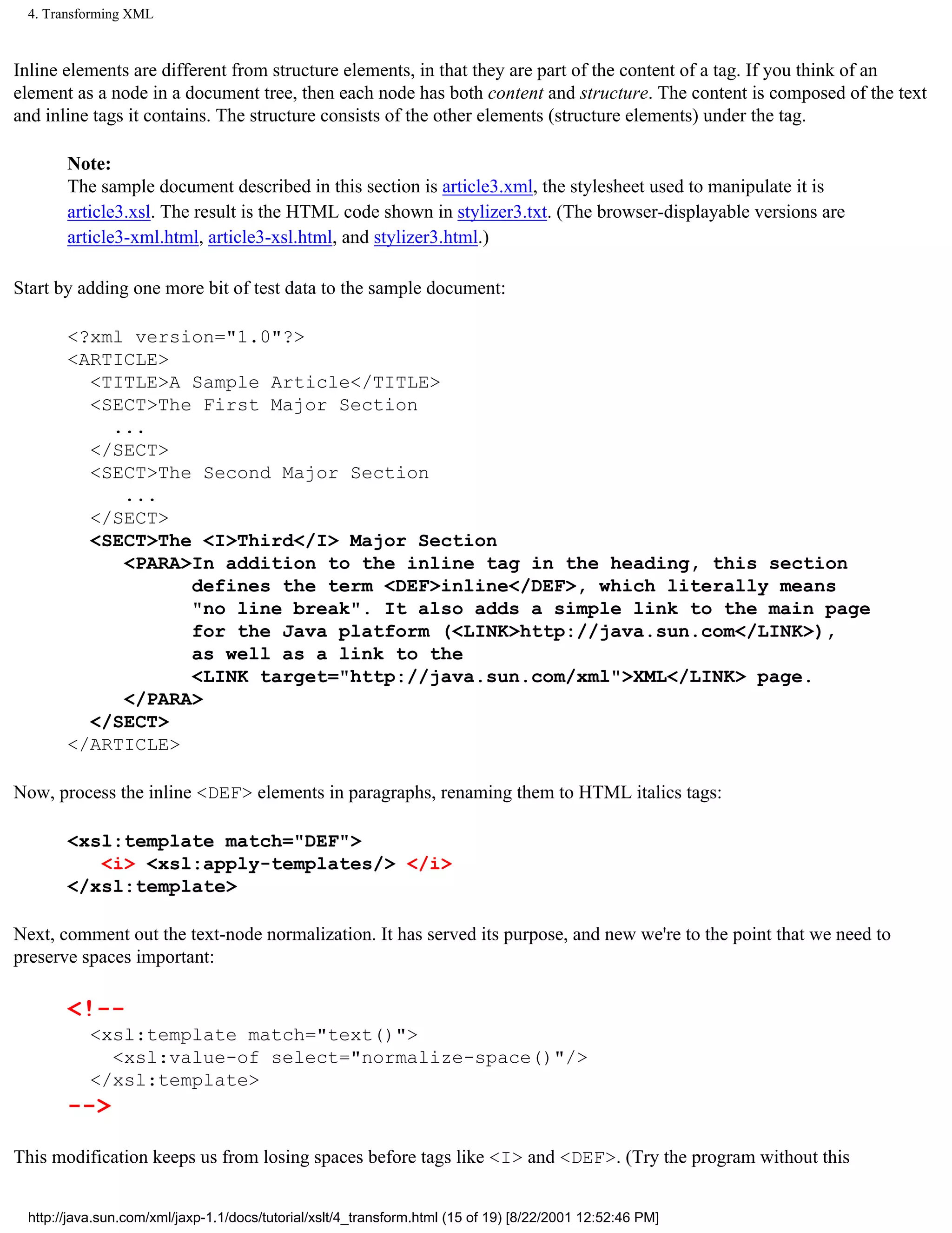 4. Transforming XML



Inline elements are different from structure elements, in that they are part of the content of a tag. If you think of an
element as a node in a document tree, then each node has both content and structure. The content is composed of the text
and inline tags it contains. The structure consists of the other elements (structure elements) under the tag.

       Note:
       The sample document described in this section is article3.xml, the stylesheet used to manipulate it is
       article3.xsl. The result is the HTML code shown in stylizer3.txt. (The browser-displayable versions are
       article3-xml.html, article3-xsl.html, and stylizer3.html.)

Start by adding one more bit of test data to the sample document:

       <?xml version="1.0"?>
       <ARTICLE>
         <TITLE>A Sample Article</TITLE>
         <SECT>The First Major Section
           ...
         </SECT>
         <SECT>The Second Major Section
            ...
         </SECT>
         <SECT>The <I>Third</I> Major Section
            <PARA>In addition to the inline tag in the heading, this section
                  defines the term <DEF>inline</DEF>, which literally means
                  "no line break". It also adds a simple link to the main page
                  for the Java platform (<LINK>http://java.sun.com</LINK>),
                  as well as a link to the
                  <LINK target="http://java.sun.com/xml">XML</LINK> page.
            </PARA>
         </SECT>
       </ARTICLE>

Now, process the inline <DEF> elements in paragraphs, renaming them to HTML italics tags:

       <xsl:template match="DEF">
          <i> <xsl:apply-templates/> </i>
       </xsl:template>

Next, comment out the text-node normalization. It has served its purpose, and new we're to the point that we need to
preserve spaces important:

       <!--
           <xsl:template match="text()">
             <xsl:value-of select="normalize-space()"/>
           </xsl:template>
       -->

This modification keeps us from losing spaces before tags like <I> and <DEF>. (Try the program without this


 http://java.sun.com/xml/jaxp-1.1/docs/tutorial/xslt/4_transform.html (15 of 19) [8/22/2001 12:52:46 PM]
 