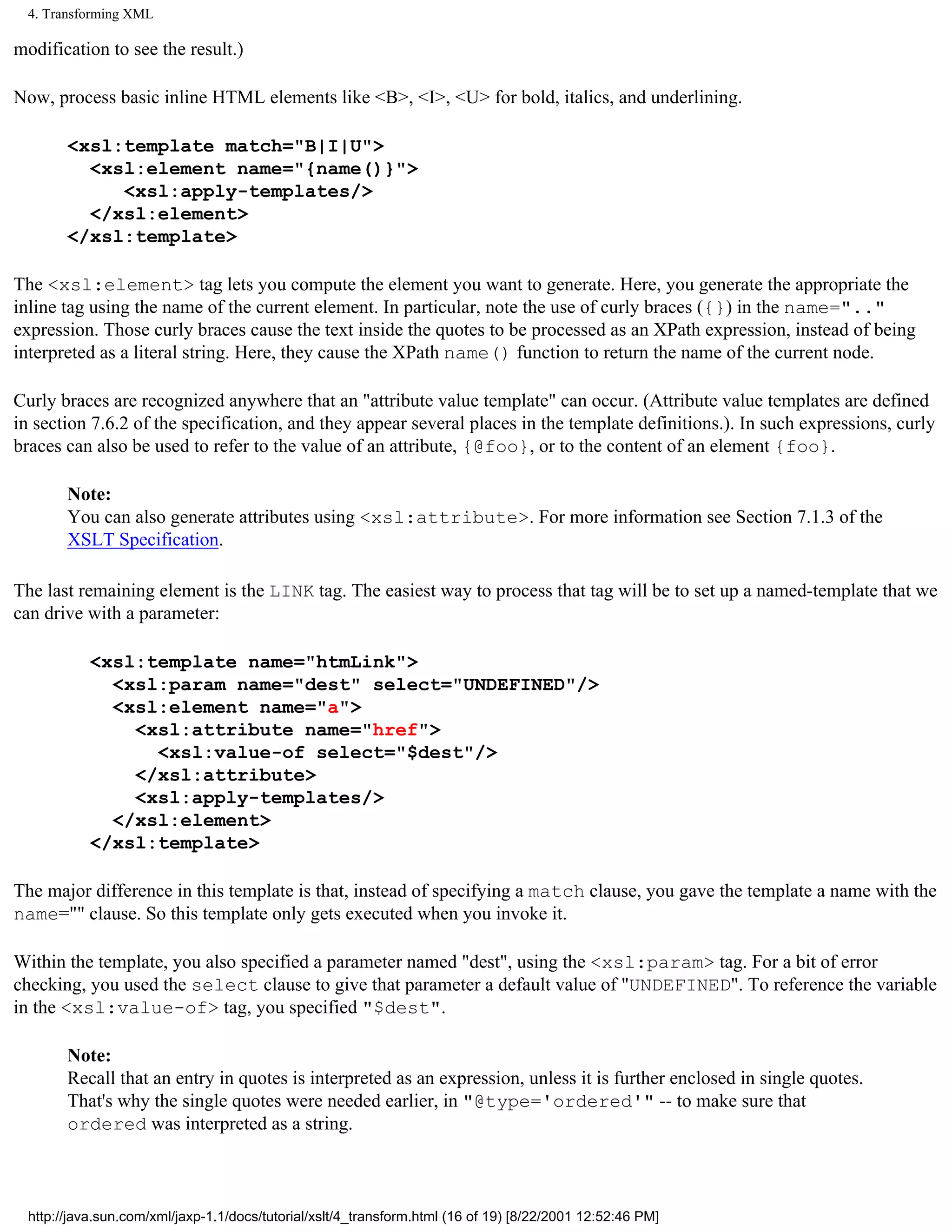 4. Transforming XML

modification to see the result.)

Now, process basic inline HTML elements like <B>, <I>, <U> for bold, italics, and underlining.

        <xsl:template match="B|I|U">
          <xsl:element name="{name()}">
             <xsl:apply-templates/>
          </xsl:element>
        </xsl:template>

The <xsl:element> tag lets you compute the element you want to generate. Here, you generate the appropriate the
inline tag using the name of the current element. In particular, note the use of curly braces ({}) in the name=".."
expression. Those curly braces cause the text inside the quotes to be processed as an XPath expression, instead of being
interpreted as a literal string. Here, they cause the XPath name() function to return the name of the current node.

Curly braces are recognized anywhere that an "attribute value template" can occur. (Attribute value templates are defined
in section 7.6.2 of the specification, and they appear several places in the template definitions.). In such expressions, curly
braces can also be used to refer to the value of an attribute, {@foo}, or to the content of an element {foo}.

        Note:
        You can also generate attributes using <xsl:attribute>. For more information see Section 7.1.3 of the
        XSLT Specification.

The last remaining element is the LINK tag. The easiest way to process that tag will be to set up a named-template that we
can drive with a parameter:

            <xsl:template name="htmLink">
              <xsl:param name="dest" select="UNDEFINED"/>
              <xsl:element name="a">
                <xsl:attribute name="href">
                  <xsl:value-of select="$dest"/>
                </xsl:attribute>
                <xsl:apply-templates/>
              </xsl:element>
            </xsl:template>

The major difference in this template is that, instead of specifying a match clause, you gave the template a name with the
name="" clause. So this template only gets executed when you invoke it.

Within the template, you also specified a parameter named "dest", using the <xsl:param> tag. For a bit of error
checking, you used the select clause to give that parameter a default value of "UNDEFINED". To reference the variable
in the <xsl:value-of> tag, you specified "$dest".

        Note:
        Recall that an entry in quotes is interpreted as an expression, unless it is further enclosed in single quotes.
        That's why the single quotes were needed earlier, in "@type='ordered'" -- to make sure that
        ordered was interpreted as a string.



  http://java.sun.com/xml/jaxp-1.1/docs/tutorial/xslt/4_transform.html (16 of 19) [8/22/2001 12:52:46 PM]
 
