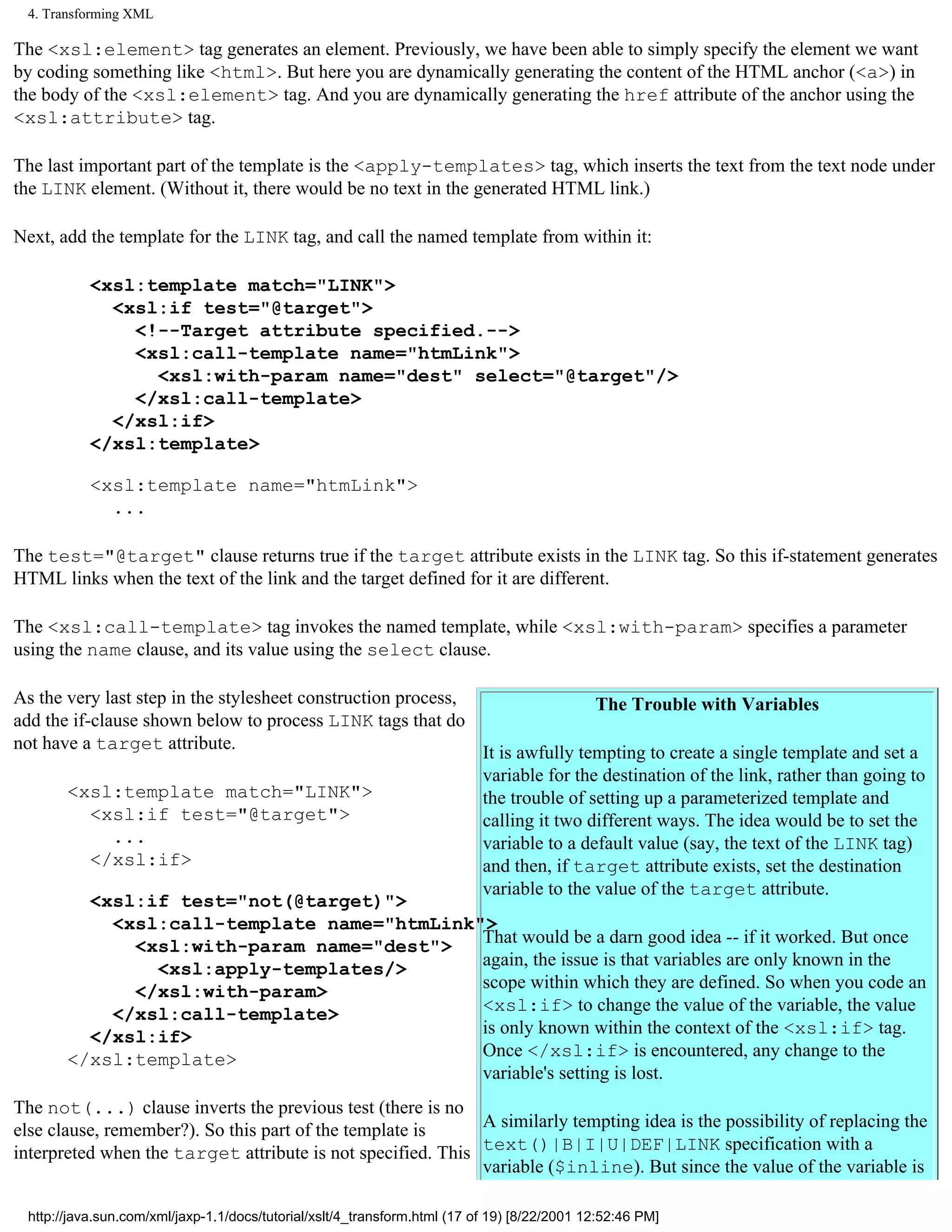 4. Transforming XML

The <xsl:element> tag generates an element. Previously, we have been able to simply specify the element we want
by coding something like <html>. But here you are dynamically generating the content of the HTML anchor (<a>) in
the body of the <xsl:element> tag. And you are dynamically generating the href attribute of the anchor using the
<xsl:attribute> tag.

The last important part of the template is the <apply-templates> tag, which inserts the text from the text node under
the LINK element. (Without it, there would be no text in the generated HTML link.)

Next, add the template for the LINK tag, and call the named template from within it:

           <xsl:template match="LINK">
             <xsl:if test="@target">
               <!--Target attribute specified.-->
               <xsl:call-template name="htmLink">
                 <xsl:with-param name="dest" select="@target"/>
               </xsl:call-template>
             </xsl:if>
           </xsl:template>

           <xsl:template name="htmLink">
             ...

The test="@target" clause returns true if the target attribute exists in the LINK tag. So this if-statement generates
HTML links when the text of the link and the target defined for it are different.

The <xsl:call-template> tag invokes the named template, while <xsl:with-param> specifies a parameter
using the name clause, and its value using the select clause.

As the very last step in the stylesheet construction process,                                The Trouble with Variables
add the if-clause shown below to process LINK tags that do
not have a target attribute.
                                                                           It is awfully tempting to create a single template and set a
                                                                           variable for the destination of the link, rather than going to
       <xsl:template match="LINK">                                         the trouble of setting up a parameterized template and
         <xsl:if test="@target">                                           calling it two different ways. The idea would be to set the
           ...                                                             variable to a default value (say, the text of the LINK tag)
         </xsl:if>                                                         and then, if target attribute exists, set the destination
                                                                           variable to the value of the target attribute.
         <xsl:if test="not(@target)">
           <xsl:call-template name="htmLink">
             <xsl:with-param name="dest">   That would be a darn good idea -- if it worked. But once
               <xsl:apply-templates/>       again, the issue is that variables are only known in the
             </xsl:with-param>              scope within which they are defined. So when you code an
           </xsl:call-template>             <xsl:if> to change the value of the variable, the value
         </xsl:if>                          is only known within the context of the <xsl:if> tag.
       </xsl:template>                      Once </xsl:if> is encountered, any change to the
                                            variable's setting is lost.
The not(...) clause inverts the previous test (there is no
else clause, remember?). So this part of the template is     A similarly tempting idea is the possibility of replacing the
interpreted when the target attribute is not specified. This text()|B|I|U|DEF|LINK specification with a
                                                             variable ($inline). But since the value of the variable is

 http://java.sun.com/xml/jaxp-1.1/docs/tutorial/xslt/4_transform.html (17 of 19) [8/22/2001 12:52:46 PM]
 