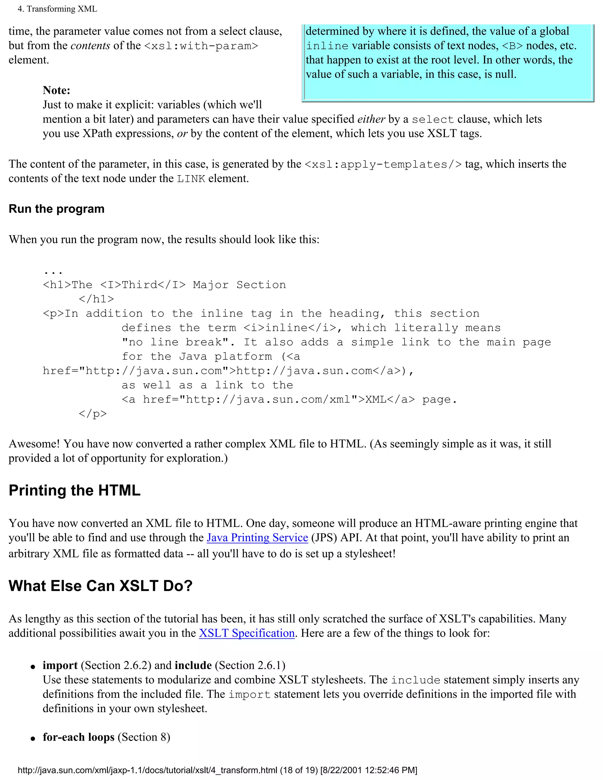 4. Transforming XML

time, the parameter value comes not from a select clause,                  determined by where it is defined, the value of a global
but from the contents of the <xsl:with-param>                              inline variable consists of text nodes, <B> nodes, etc.
element.                                                                   that happen to exist at the root level. In other words, the
                                                                           value of such a variable, in this case, is null.
        Note:
        Just to make it explicit: variables (which we'll
        mention a bit later) and parameters can have their value specified either by a select clause, which lets
        you use XPath expressions, or by the content of the element, which lets you use XSLT tags.

The content of the parameter, in this case, is generated by the <xsl:apply-templates/> tag, which inserts the
contents of the text node under the LINK element.

Run the program

When you run the program now, the results should look like this:

        ...
        <h1>The <I>Third</I> Major Section
             </h1>
        <p>In addition to the inline tag in the heading, this section
                   defines the term <i>inline</i>, which literally means
                   "no line break". It also adds a simple link to the main page
                   for the Java platform (<a
        href="http://java.sun.com">http://java.sun.com</a>),
                   as well as a link to the
                   <a href="http://java.sun.com/xml">XML</a> page.
             </p>

Awesome! You have now converted a rather complex XML file to HTML. (As seemingly simple as it was, it still
provided a lot of opportunity for exploration.)

Printing the HTML

You have now converted an XML file to HTML. One day, someone will produce an HTML-aware printing engine that
you'll be able to find and use through the Java Printing Service (JPS) API. At that point, you'll have ability to print an
arbitrary XML file as formatted data -- all you'll have to do is set up a stylesheet!

What Else Can XSLT Do?

As lengthy as this section of the tutorial has been, it has still only scratched the surface of XSLT's capabilities. Many
additional possibilities await you in the XSLT Specification. Here are a few of the things to look for:

    q   import (Section 2.6.2) and include (Section 2.6.1)
        Use these statements to modularize and combine XSLT stylesheets. The include statement simply inserts any
        definitions from the included file. The import statement lets you override definitions in the imported file with
        definitions in your own stylesheet.

    q   for-each loops (Section 8)

 http://java.sun.com/xml/jaxp-1.1/docs/tutorial/xslt/4_transform.html (18 of 19) [8/22/2001 12:52:46 PM]
 