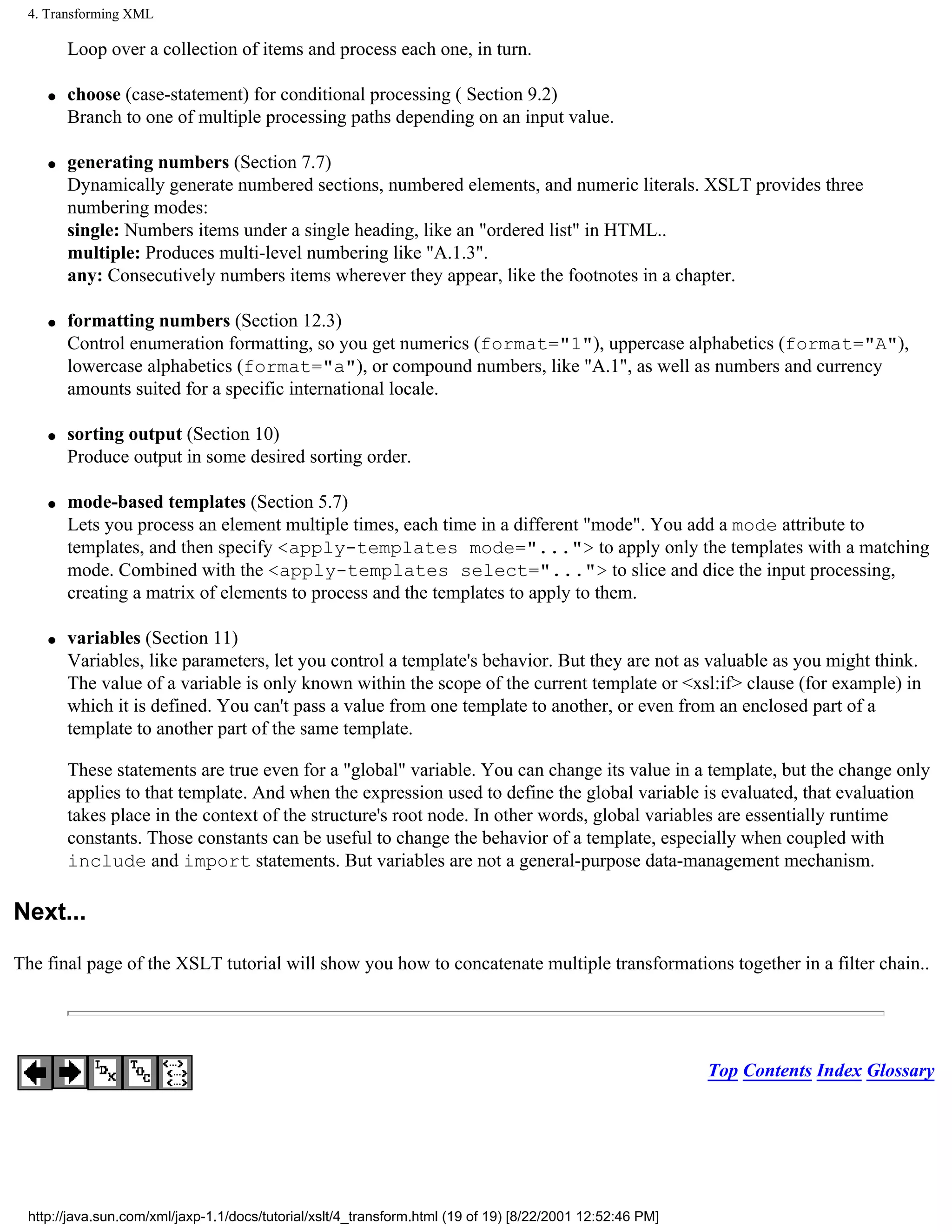 4. Transforming XML

        Loop over a collection of items and process each one, in turn.

    q   choose (case-statement) for conditional processing ( Section 9.2)
        Branch to one of multiple processing paths depending on an input value.

    q   generating numbers (Section 7.7)
        Dynamically generate numbered sections, numbered elements, and numeric literals. XSLT provides three
        numbering modes:
        single: Numbers items under a single heading, like an "ordered list" in HTML..
        multiple: Produces multi-level numbering like "A.1.3".
        any: Consecutively numbers items wherever they appear, like the footnotes in a chapter.

    q   formatting numbers (Section 12.3)
        Control enumeration formatting, so you get numerics (format="1"), uppercase alphabetics (format="A"),
        lowercase alphabetics (format="a"), or compound numbers, like "A.1", as well as numbers and currency
        amounts suited for a specific international locale.

    q   sorting output (Section 10)
        Produce output in some desired sorting order.

    q   mode-based templates (Section 5.7)
        Lets you process an element multiple times, each time in a different "mode". You add a mode attribute to
        templates, and then specify <apply-templates mode="..."> to apply only the templates with a matching
        mode. Combined with the <apply-templates select="..."> to slice and dice the input processing,
        creating a matrix of elements to process and the templates to apply to them.

    q   variables (Section 11)
        Variables, like parameters, let you control a template's behavior. But they are not as valuable as you might think.
        The value of a variable is only known within the scope of the current template or <xsl:if> clause (for example) in
        which it is defined. You can't pass a value from one template to another, or even from an enclosed part of a
        template to another part of the same template.

        These statements are true even for a "global" variable. You can change its value in a template, but the change only
        applies to that template. And when the expression used to define the global variable is evaluated, that evaluation
        takes place in the context of the structure's root node. In other words, global variables are essentially runtime
        constants. Those constants can be useful to change the behavior of a template, especially when coupled with
        include and import statements. But variables are not a general-purpose data-management mechanism.

Next...

The final page of the XSLT tutorial will show you how to concatenate multiple transformations together in a filter chain..




                                                                                                           Top Contents Index Glossary




 http://java.sun.com/xml/jaxp-1.1/docs/tutorial/xslt/4_transform.html (19 of 19) [8/22/2001 12:52:46 PM]
 
