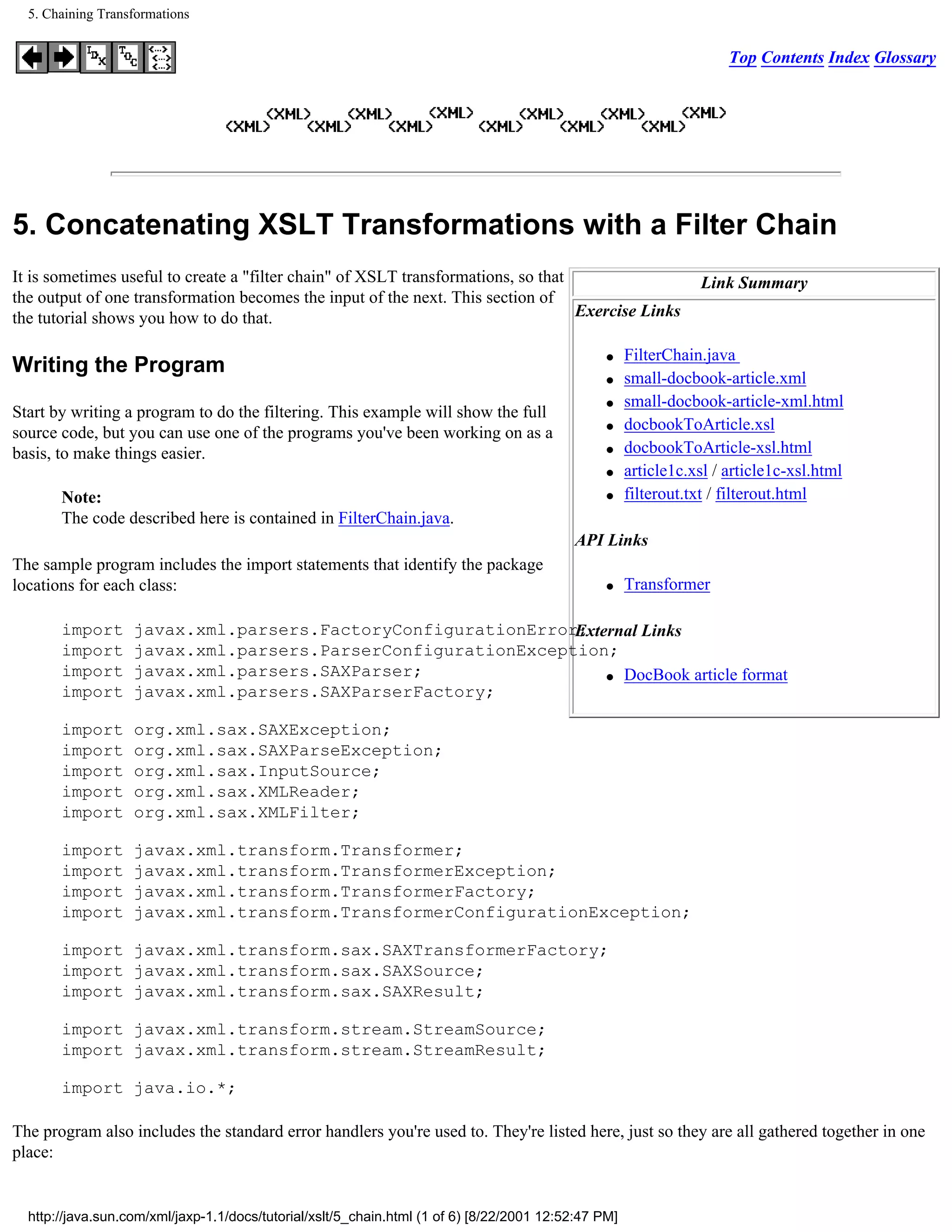 5. Chaining Transformations


                                                                                                                      Top Contents Index Glossary




5. Concatenating XSLT Transformations with a Filter Chain
It is sometimes useful to create a "filter chain" of XSLT transformations, so that                               Link Summary
the output of one transformation becomes the input of the next. This section of
the tutorial shows you how to do that.                                             Exercise Links

                                                                                                 q    FilterChain.java
Writing the Program
                                                                                                 q    small-docbook-article.xml
                                                                                                 q    small-docbook-article-xml.html
Start by writing a program to do the filtering. This example will show the full
source code, but you can use one of the programs you've been working on as a                     q    docbookToArticle.xsl
basis, to make things easier.                                                                    q    docbookToArticle-xsl.html
                                                                                                 q    article1c.xsl / article1c-xsl.html
       Note:                                                                                     q    filterout.txt / filterout.html
       The code described here is contained in FilterChain.java.
                                                                                           API Links
The sample program includes the import statements that identify the package
locations for each class:                                                                        q    Transformer

       import      javax.xml.parsers.FactoryConfigurationError;
                                                              External Links
       import      javax.xml.parsers.ParserConfigurationException;
       import      javax.xml.parsers.SAXParser;                   q DocBook article format
       import      javax.xml.parsers.SAXParserFactory;

       import      org.xml.sax.SAXException;
       import      org.xml.sax.SAXParseException;
       import      org.xml.sax.InputSource;
       import      org.xml.sax.XMLReader;
       import      org.xml.sax.XMLFilter;

       import      javax.xml.transform.Transformer;
       import      javax.xml.transform.TransformerException;
       import      javax.xml.transform.TransformerFactory;
       import      javax.xml.transform.TransformerConfigurationException;

       import javax.xml.transform.sax.SAXTransformerFactory;
       import javax.xml.transform.sax.SAXSource;
       import javax.xml.transform.sax.SAXResult;

       import javax.xml.transform.stream.StreamSource;
       import javax.xml.transform.stream.StreamResult;

       import java.io.*;

The program also includes the standard error handlers you're used to. They're listed here, just so they are all gathered together in one
place:


  http://java.sun.com/xml/jaxp-1.1/docs/tutorial/xslt/5_chain.html (1 of 6) [8/22/2001 12:52:47 PM]
 