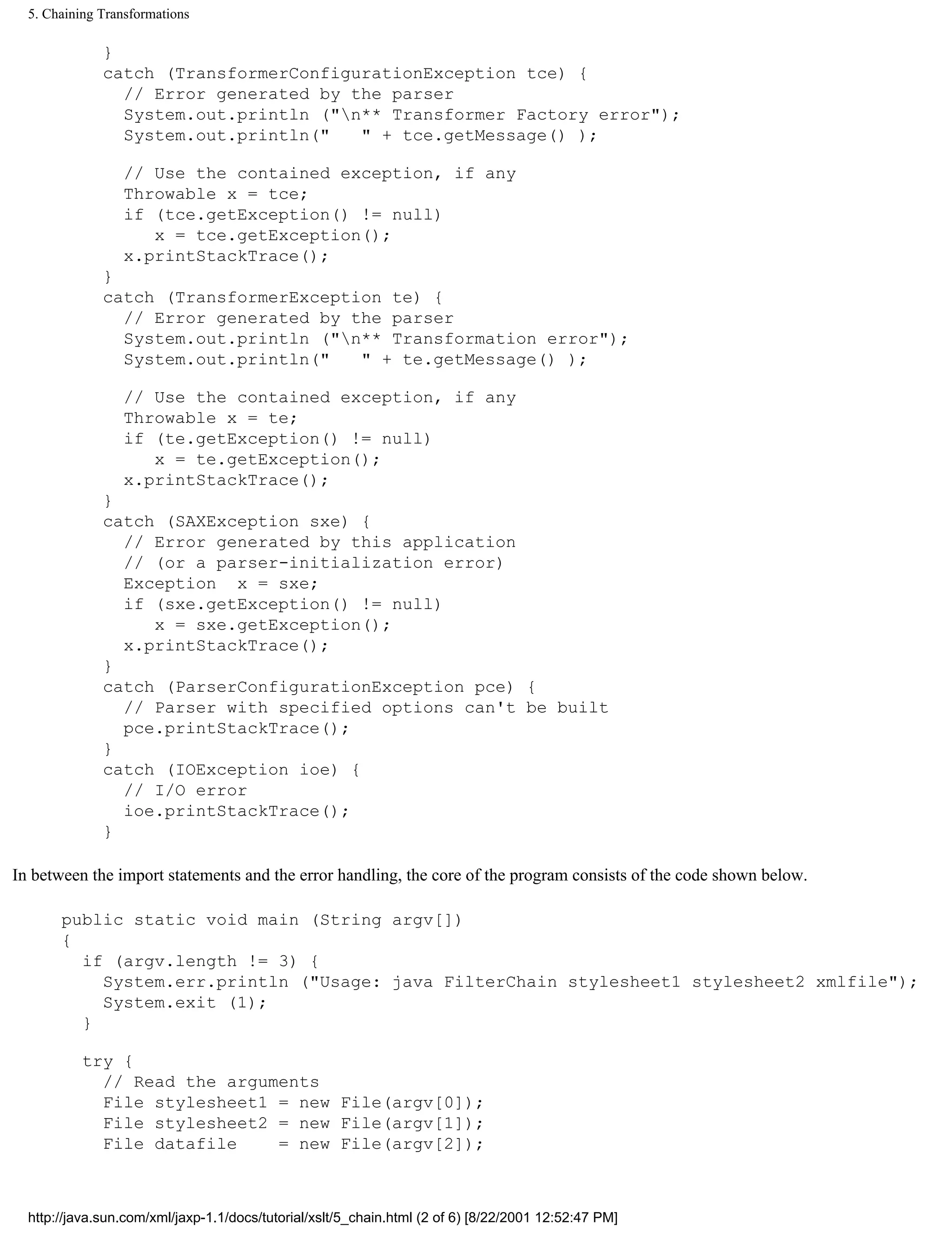 5. Chaining Transformations

              }
              catch (TransformerConfigurationException tce) {
                // Error generated by the parser
                System.out.println ("n** Transformer Factory error");
                System.out.println("   " + tce.getMessage() );

                 // Use the contained exception, if any
                 Throwable x = tce;
                 if (tce.getException() != null)
                    x = tce.getException();
                 x.printStackTrace();
              }
              catch (TransformerException te) {
                // Error generated by the parser
                System.out.println ("n** Transformation error");
                System.out.println("   " + te.getMessage() );

                 // Use the contained exception, if any
                 Throwable x = te;
                 if (te.getException() != null)
                    x = te.getException();
                 x.printStackTrace();
              }
              catch (SAXException sxe) {
                // Error generated by this application
                // (or a parser-initialization error)
                Exception x = sxe;
                if (sxe.getException() != null)
                   x = sxe.getException();
                x.printStackTrace();
              }
              catch (ParserConfigurationException pce) {
                // Parser with specified options can't be built
                pce.printStackTrace();
              }
              catch (IOException ioe) {
                // I/O error
                ioe.printStackTrace();
              }

In between the import statements and the error handling, the core of the program consists of the code shown below.

       public static void main (String argv[])
       {
         if (argv.length != 3) {
           System.err.println ("Usage: java FilterChain stylesheet1 stylesheet2 xmlfile");
           System.exit (1);
         }

           try {
             // Read the arguments
             File stylesheet1 = new File(argv[0]);
             File stylesheet2 = new File(argv[1]);
             File datafile    = new File(argv[2]);



  http://java.sun.com/xml/jaxp-1.1/docs/tutorial/xslt/5_chain.html (2 of 6) [8/22/2001 12:52:47 PM]
 
