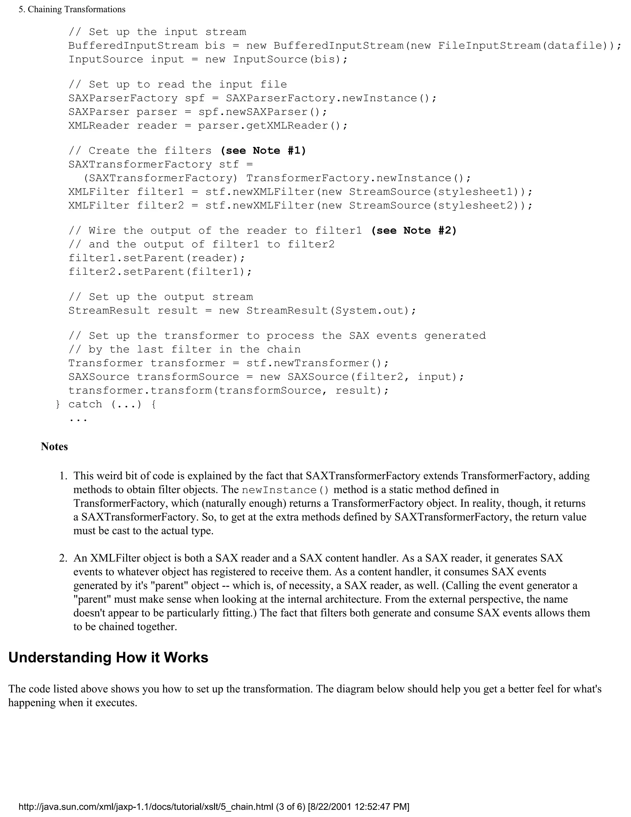 5. Chaining Transformations

               // Set up the input stream
               BufferedInputStream bis = new BufferedInputStream(new FileInputStream(datafile));
               InputSource input = new InputSource(bis);

               // Set up to read the input file
               SAXParserFactory spf = SAXParserFactory.newInstance();
               SAXParser parser = spf.newSAXParser();
               XMLReader reader = parser.getXMLReader();

               // Create the filters (see Note #1)
               SAXTransformerFactory stf =
                 (SAXTransformerFactory) TransformerFactory.newInstance();
               XMLFilter filter1 = stf.newXMLFilter(new StreamSource(stylesheet1));
               XMLFilter filter2 = stf.newXMLFilter(new StreamSource(stylesheet2));

               // Wire the output of the reader to filter1 (see Note #2)
               // and the output of filter1 to filter2
               filter1.setParent(reader);
               filter2.setParent(filter1);

               // Set up the output stream
               StreamResult result = new StreamResult(System.out);

             // Set up the transformer to process the SAX events generated
             // by the last filter in the chain
             Transformer transformer = stf.newTransformer();
             SAXSource transformSource = new SAXSource(filter2, input);
             transformer.transform(transformSource, result);
           } catch (...) {
             ...

       Notes

            1. This weird bit of code is explained by the fact that SAXTransformerFactory extends TransformerFactory, adding
               methods to obtain filter objects. The newInstance() method is a static method defined in
               TransformerFactory, which (naturally enough) returns a TransformerFactory object. In reality, though, it returns
               a SAXTransformerFactory. So, to get at the extra methods defined by SAXTransformerFactory, the return value
               must be cast to the actual type.

            2. An XMLFilter object is both a SAX reader and a SAX content handler. As a SAX reader, it generates SAX
               events to whatever object has registered to receive them. As a content handler, it consumes SAX events
               generated by it's "parent" object -- which is, of necessity, a SAX reader, as well. (Calling the event generator a
               "parent" must make sense when looking at the internal architecture. From the external perspective, the name
               doesn't appear to be particularly fitting.) The fact that filters both generate and consume SAX events allows them
               to be chained together.

Understanding How it Works

The code listed above shows you how to set up the transformation. The diagram below should help you get a better feel for what's
happening when it executes.




  http://java.sun.com/xml/jaxp-1.1/docs/tutorial/xslt/5_chain.html (3 of 6) [8/22/2001 12:52:47 PM]
 