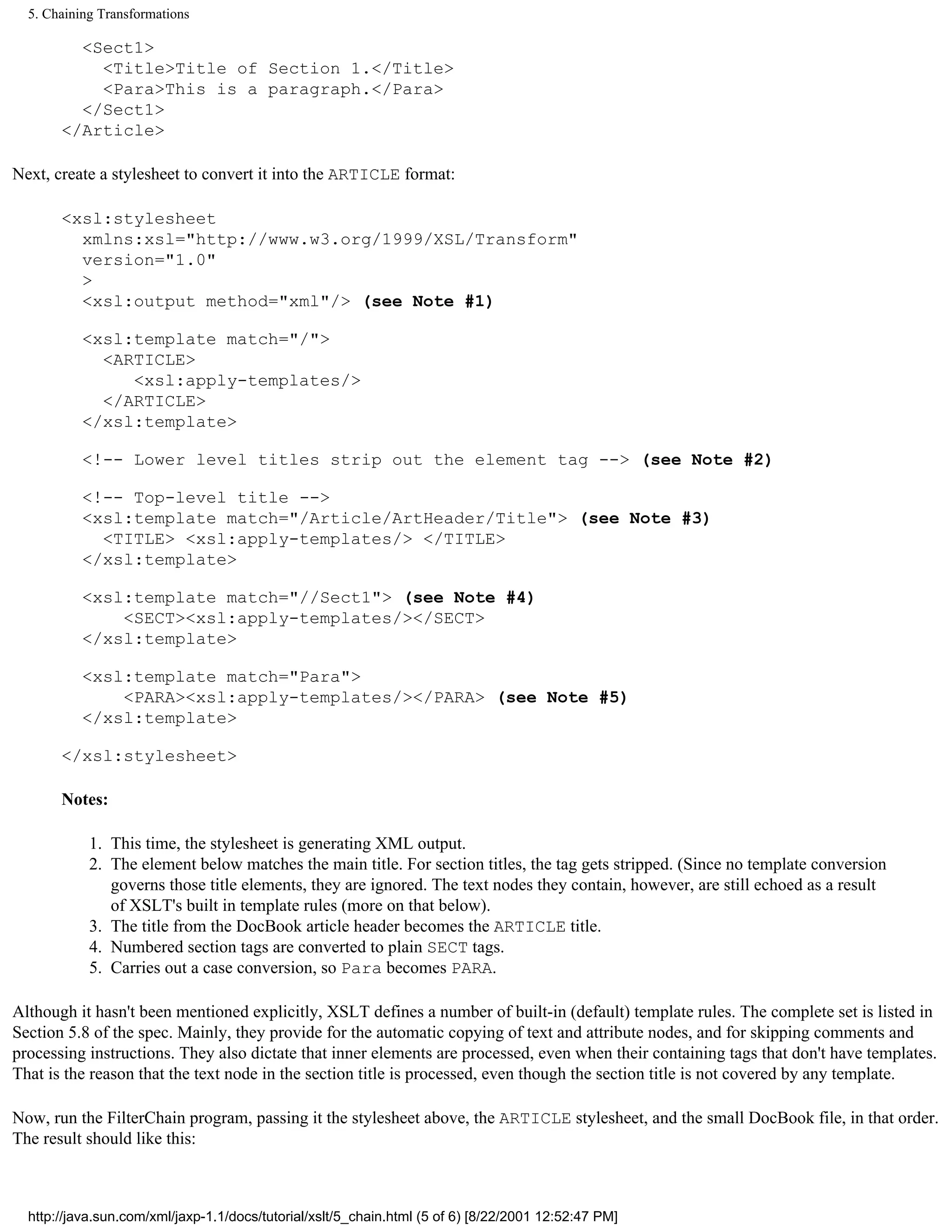 5. Chaining Transformations

         <Sect1>
           <Title>Title of Section 1.</Title>
           <Para>This is a paragraph.</Para>
         </Sect1>
       </Article>

Next, create a stylesheet to convert it into the ARTICLE format:

       <xsl:stylesheet
         xmlns:xsl="http://www.w3.org/1999/XSL/Transform"
         version="1.0"
         >
         <xsl:output method="xml"/> (see Note #1)

           <xsl:template match="/">
             <ARTICLE>
                <xsl:apply-templates/>
             </ARTICLE>
           </xsl:template>

           <!-- Lower level titles strip out the element tag --> (see Note #2)

           <!-- Top-level title -->
           <xsl:template match="/Article/ArtHeader/Title"> (see Note #3)
             <TITLE> <xsl:apply-templates/> </TITLE>
           </xsl:template>

           <xsl:template match="//Sect1"> (see Note #4)
               <SECT><xsl:apply-templates/></SECT>
           </xsl:template>

           <xsl:template match="Para">
               <PARA><xsl:apply-templates/></PARA> (see Note #5)
           </xsl:template>

       </xsl:stylesheet>

       Notes:

            1. This time, the stylesheet is generating XML output.
            2. The element below matches the main title. For section titles, the tag gets stripped. (Since no template conversion
               governs those title elements, they are ignored. The text nodes they contain, however, are still echoed as a result
               of XSLT's built in template rules (more on that below).
            3. The title from the DocBook article header becomes the ARTICLE title.
            4. Numbered section tags are converted to plain SECT tags.
            5. Carries out a case conversion, so Para becomes PARA.

Although it hasn't been mentioned explicitly, XSLT defines a number of built-in (default) template rules. The complete set is listed in
Section 5.8 of the spec. Mainly, they provide for the automatic copying of text and attribute nodes, and for skipping comments and
processing instructions. They also dictate that inner elements are processed, even when their containing tags that don't have templates.
That is the reason that the text node in the section title is processed, even though the section title is not covered by any template.

Now, run the FilterChain program, passing it the stylesheet above, the ARTICLE stylesheet, and the small DocBook file, in that order.
The result should like this:



  http://java.sun.com/xml/jaxp-1.1/docs/tutorial/xslt/5_chain.html (5 of 6) [8/22/2001 12:52:47 PM]
 