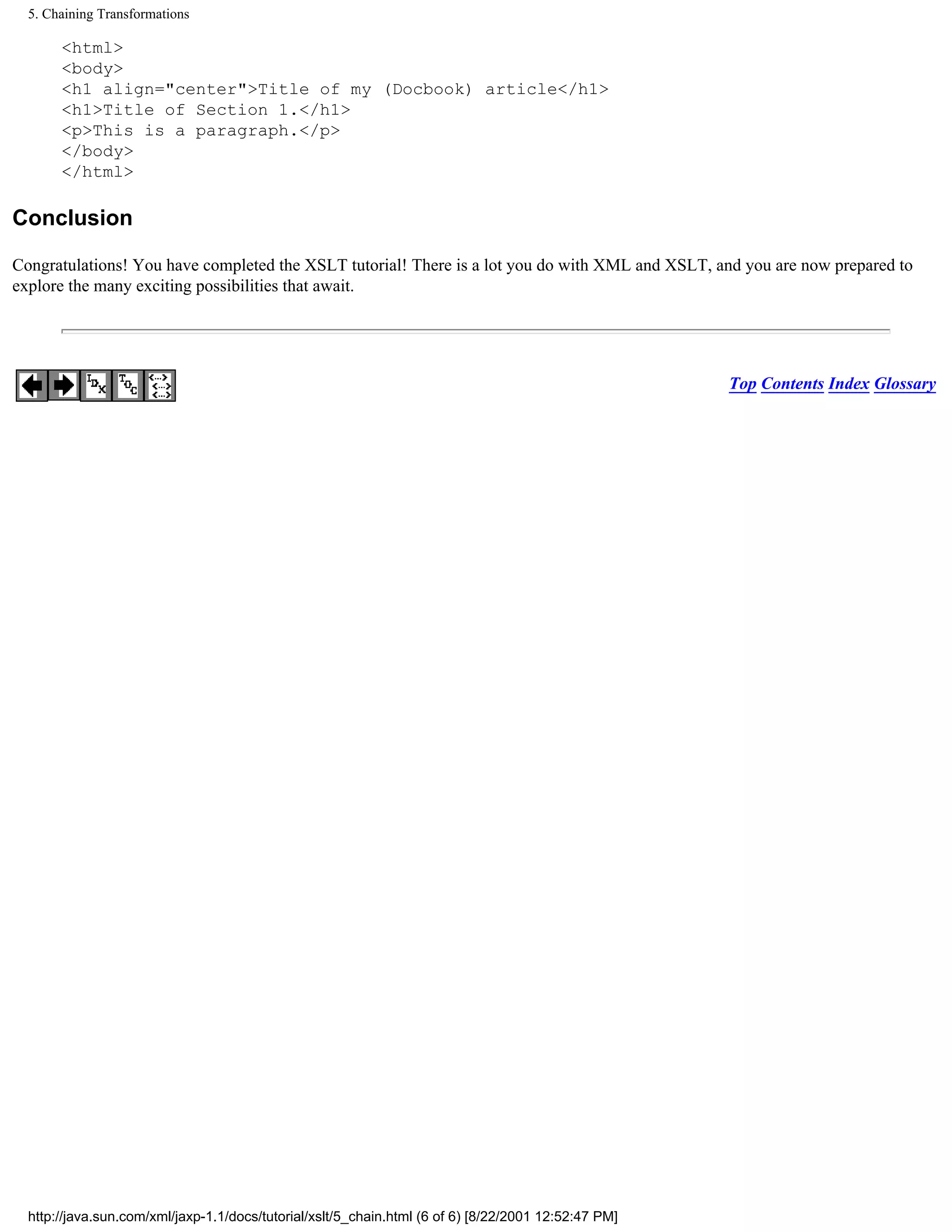 5. Chaining Transformations

       <html>
       <body>
       <h1 align="center">Title of my (Docbook) article</h1>
       <h1>Title of Section 1.</h1>
       <p>This is a paragraph.</p>
       </body>
       </html>

Conclusion

Congratulations! You have completed the XSLT tutorial! There is a lot you do with XML and XSLT, and you are now prepared to
explore the many exciting possibilities that await.




                                                                                                      Top Contents Index Glossary




  http://java.sun.com/xml/jaxp-1.1/docs/tutorial/xslt/5_chain.html (6 of 6) [8/22/2001 12:52:47 PM]
 