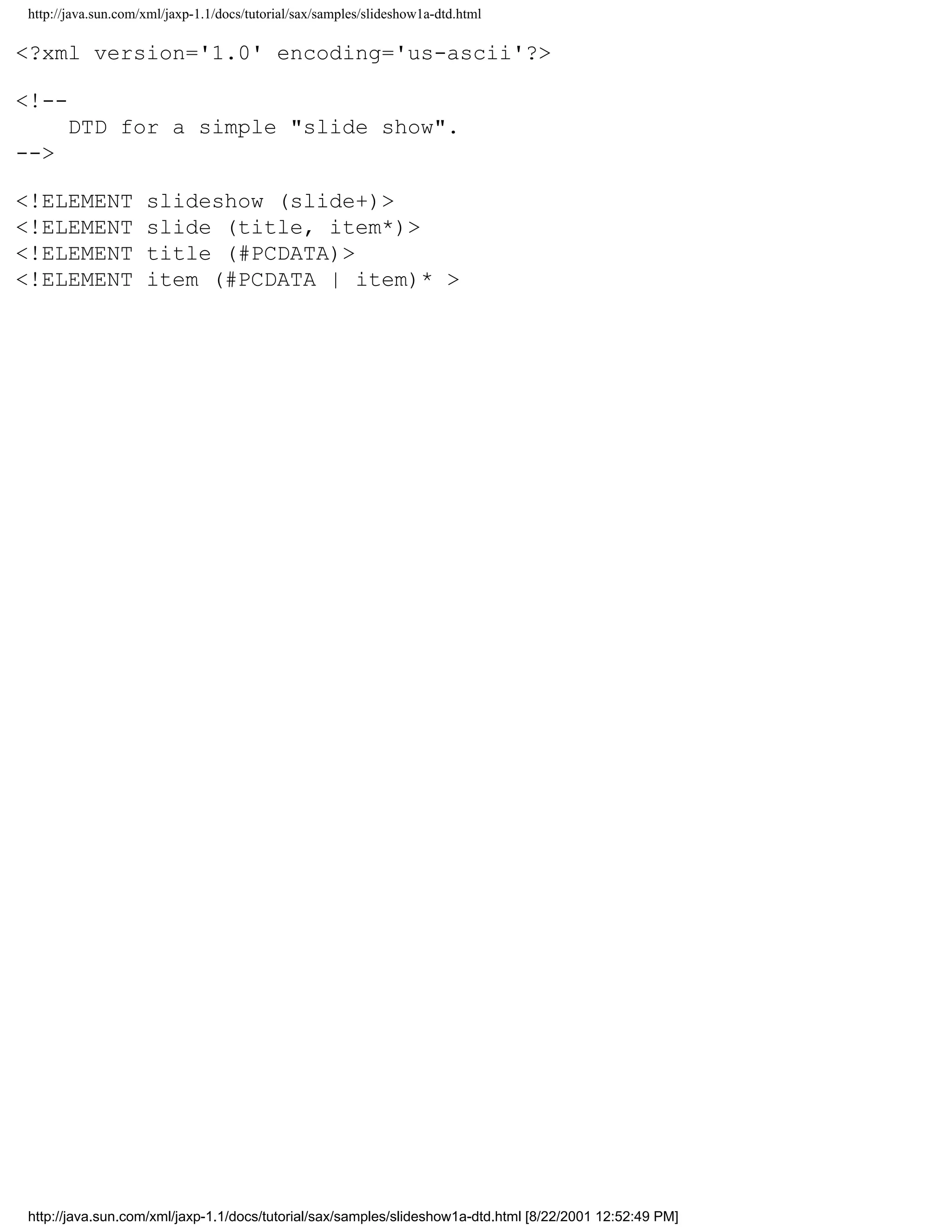 http://java.sun.com/xml/jaxp-1.1/docs/tutorial/sax/samples/slideshow1a-dtd.html

<?xml version='1.0' encoding='us-ascii'?>

<!--
      DTD for a simple "slide show".
-->

<!ELEMENT           slideshow (slide+)>
<!ELEMENT           slide (title, item*)>
<!ELEMENT           title (#PCDATA)>
<!ELEMENT           item (#PCDATA | item)* >




http://java.sun.com/xml/jaxp-1.1/docs/tutorial/sax/samples/slideshow1a-dtd.html [8/22/2001 12:52:49 PM]
 