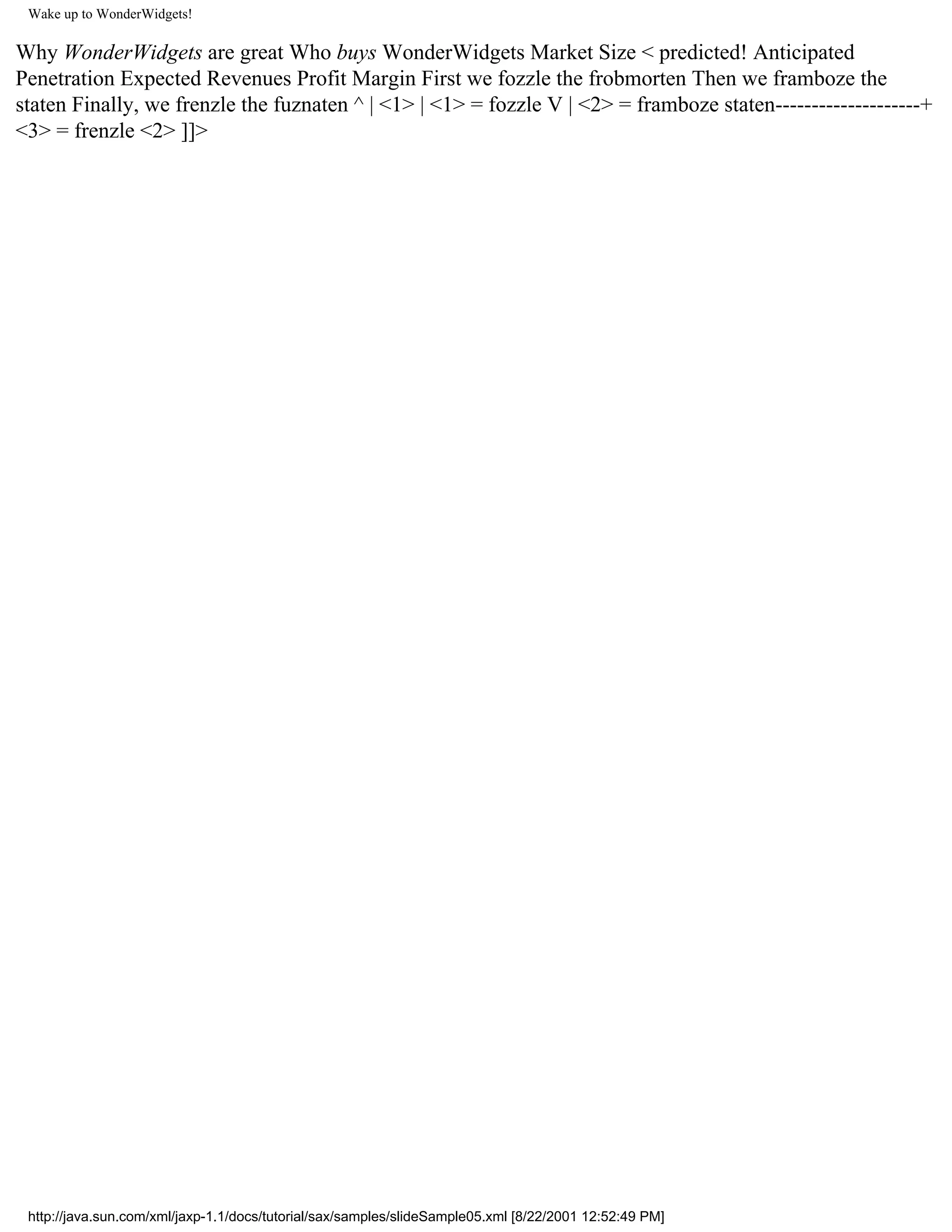 Wake up to WonderWidgets!

Why WonderWidgets are great Who buys WonderWidgets Market Size < predicted! Anticipated
Penetration Expected Revenues Profit Margin First we fozzle the frobmorten Then we framboze the
staten Finally, we frenzle the fuznaten ^ | <1> | <1> = fozzle V | <2> = framboze staten--------------------+
<3> = frenzle <2> ]]>




 http://java.sun.com/xml/jaxp-1.1/docs/tutorial/sax/samples/slideSample05.xml [8/22/2001 12:52:49 PM]
 