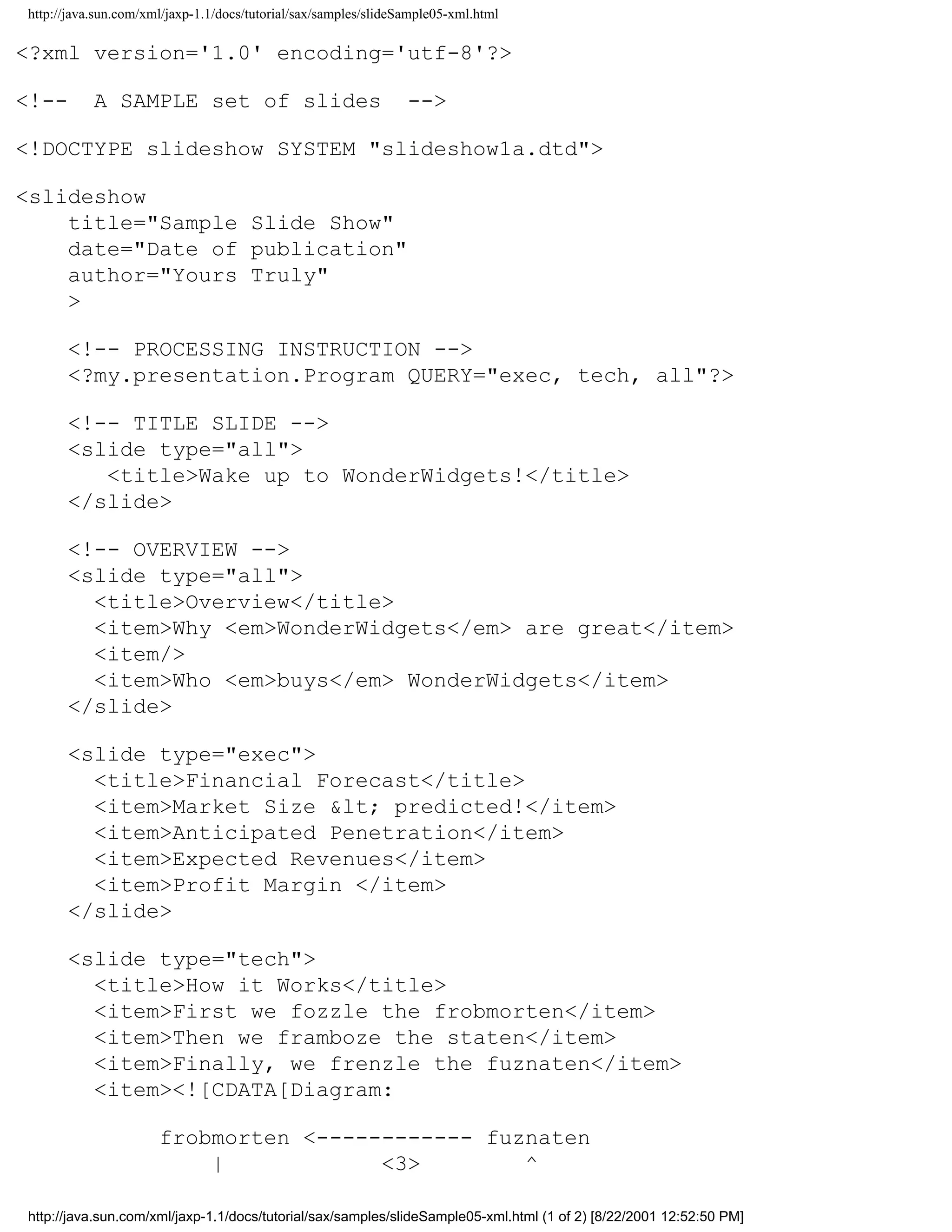 http://java.sun.com/xml/jaxp-1.1/docs/tutorial/sax/samples/slideSample05-xml.html

<?xml version='1.0' encoding='utf-8'?>

<!--       A SAMPLE set of slides                                -->

<!DOCTYPE slideshow SYSTEM "slideshow1a.dtd">

<slideshow
    title="Sample Slide Show"
    date="Date of publication"
    author="Yours Truly"
    >

      <!-- PROCESSING INSTRUCTION -->
      <?my.presentation.Program QUERY="exec, tech, all"?>

      <!-- TITLE SLIDE -->
      <slide type="all">
         <title>Wake up to WonderWidgets!</title>
      </slide>

      <!-- OVERVIEW -->
      <slide type="all">
        <title>Overview</title>
        <item>Why <em>WonderWidgets</em> are great</item>
        <item/>
        <item>Who <em>buys</em> WonderWidgets</item>
      </slide>

      <slide type="exec">
        <title>Financial Forecast</title>
        <item>Market Size &lt; predicted!</item>
        <item>Anticipated Penetration</item>
        <item>Expected Revenues</item>
        <item>Profit Margin </item>
      </slide>

      <slide type="tech">
        <title>How it Works</title>
        <item>First we fozzle the frobmorten</item>
        <item>Then we framboze the staten</item>
        <item>Finally, we frenzle the fuznaten</item>
        <item><![CDATA[Diagram:

                      frobmorten <------------ fuznaten
                          |            <3>        ^

http://java.sun.com/xml/jaxp-1.1/docs/tutorial/sax/samples/slideSample05-xml.html (1 of 2) [8/22/2001 12:52:50 PM]
 