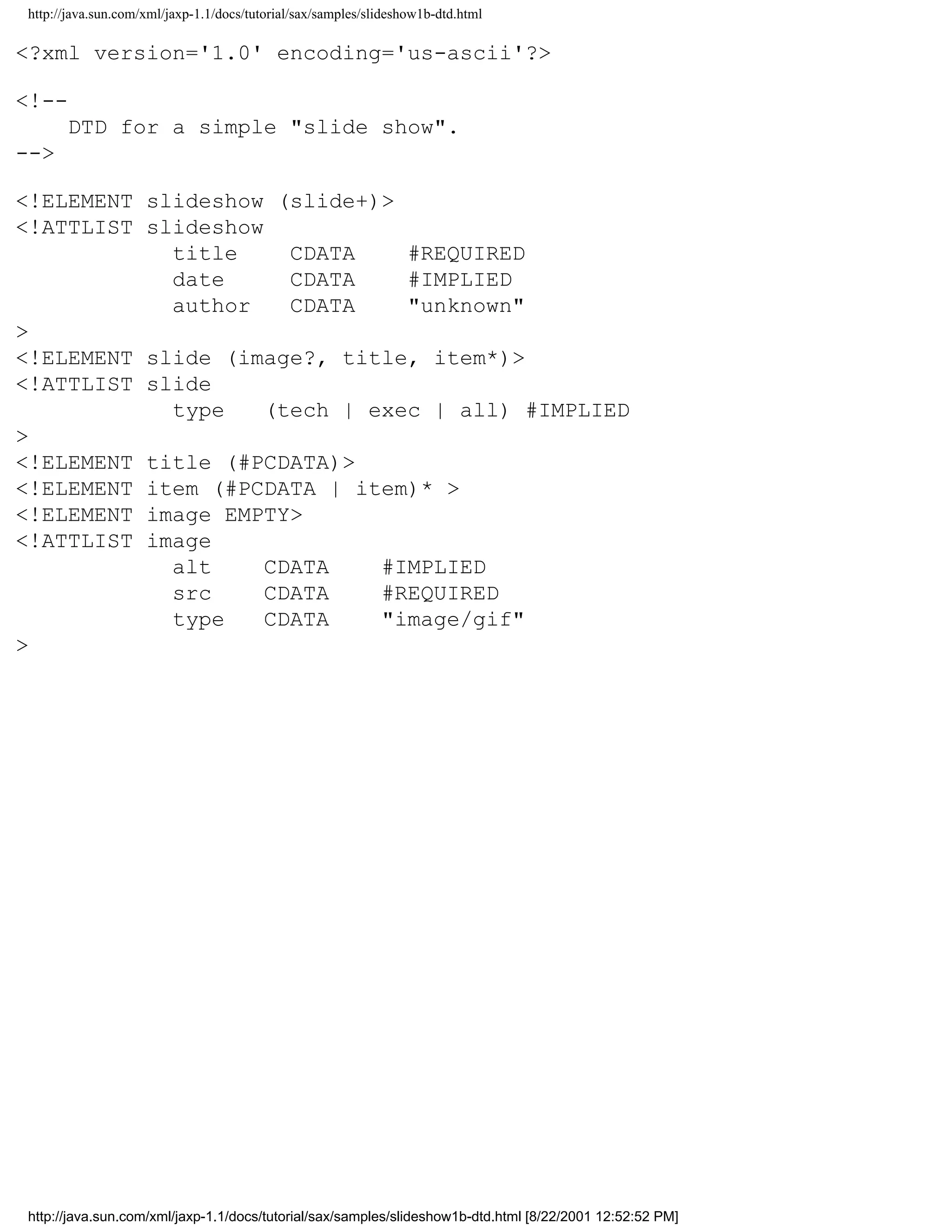 http://java.sun.com/xml/jaxp-1.1/docs/tutorial/sax/samples/slideshow1b-dtd.html

<?xml version='1.0' encoding='us-ascii'?>

<!--
      DTD for a simple "slide show".
-->

<!ELEMENT slideshow (slide+)>
<!ATTLIST slideshow
            title     CDATA    #REQUIRED
            date      CDATA    #IMPLIED
            author    CDATA    "unknown"
>
<!ELEMENT slide (image?, title, item*)>
<!ATTLIST slide
            type    (tech | exec | all) #IMPLIED
>
<!ELEMENT title (#PCDATA)>
<!ELEMENT item (#PCDATA | item)* >
<!ELEMENT image EMPTY>
<!ATTLIST image
            alt     CDATA    #IMPLIED
            src     CDATA    #REQUIRED
            type    CDATA    "image/gif"
>




http://java.sun.com/xml/jaxp-1.1/docs/tutorial/sax/samples/slideshow1b-dtd.html [8/22/2001 12:52:52 PM]
 
