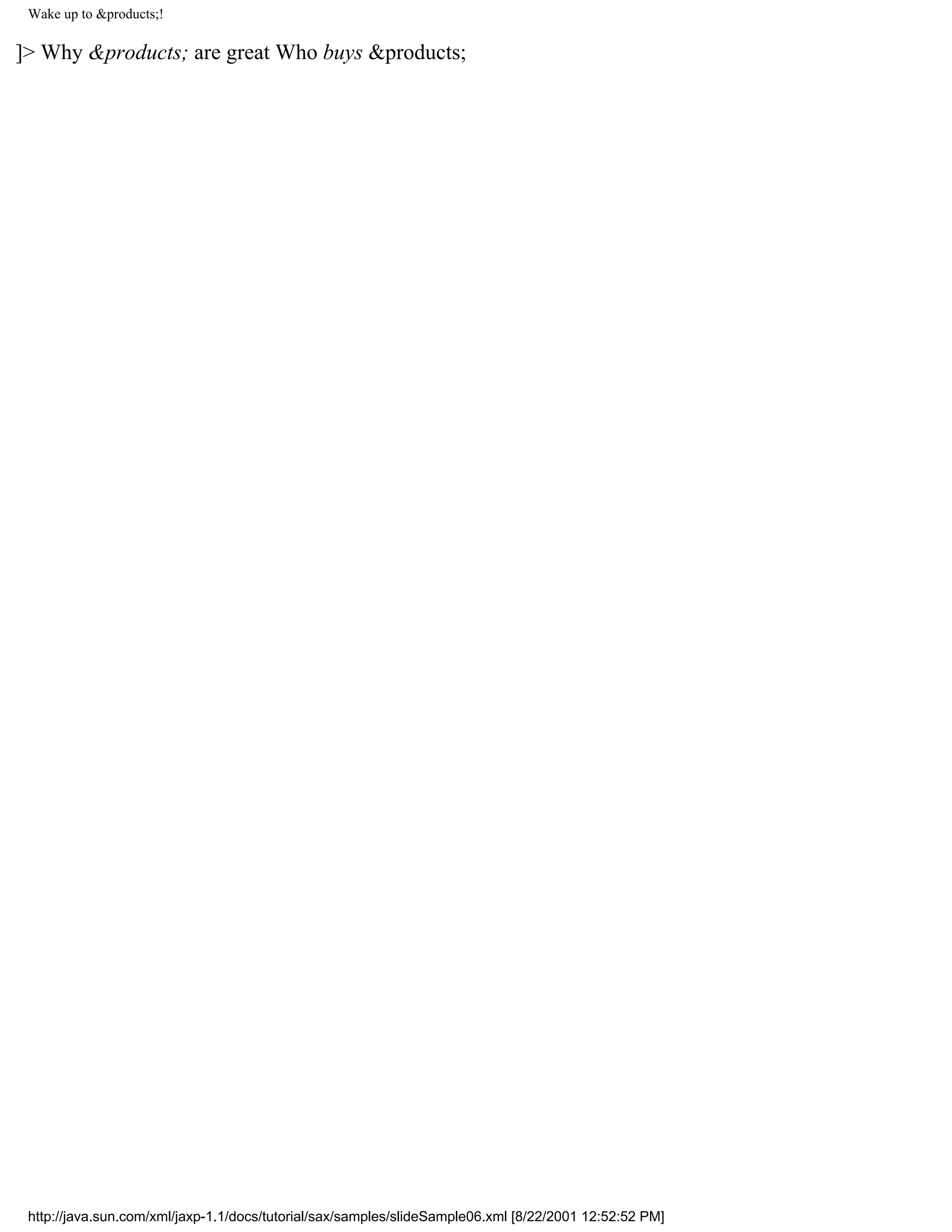 Wake up to &products;!

]> Why &products; are great Who buys &products;




 http://java.sun.com/xml/jaxp-1.1/docs/tutorial/sax/samples/slideSample06.xml [8/22/2001 12:52:52 PM]
 