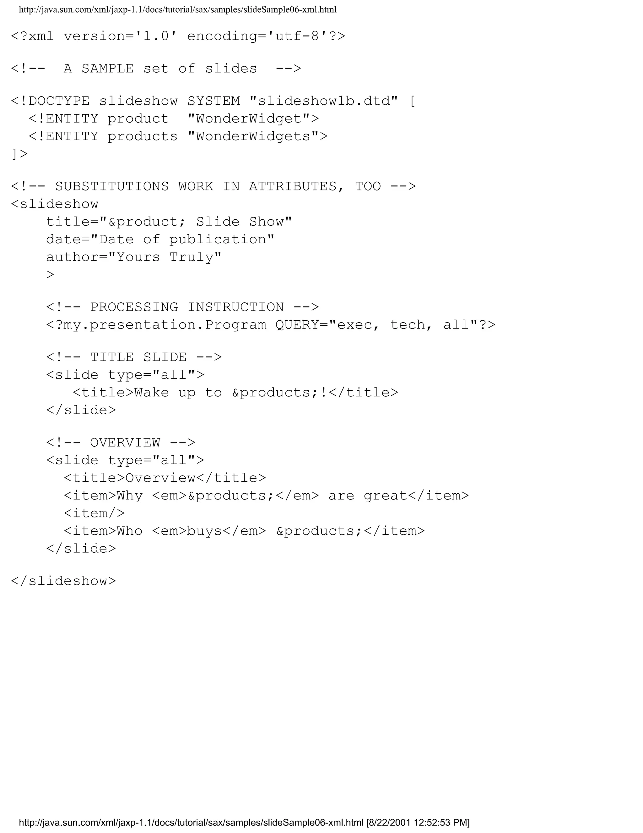 http://java.sun.com/xml/jaxp-1.1/docs/tutorial/sax/samples/slideSample06-xml.html

<?xml version='1.0' encoding='utf-8'?>

<!--       A SAMPLE set of slides                                -->

<!DOCTYPE slideshow SYSTEM "slideshow1b.dtd" [
   <!ENTITY product "WonderWidget">
   <!ENTITY products "WonderWidgets">
]>

<!-- SUBSTITUTIONS WORK IN ATTRIBUTES, TOO -->
<slideshow
    title="&product; Slide Show"
    date="Date of publication"
    author="Yours Truly"
    >

      <!-- PROCESSING INSTRUCTION -->
      <?my.presentation.Program QUERY="exec, tech, all"?>

      <!-- TITLE SLIDE -->
      <slide type="all">
         <title>Wake up to &products;!</title>
      </slide>

      <!-- OVERVIEW -->
      <slide type="all">
        <title>Overview</title>
        <item>Why <em>&products;</em> are great</item>
        <item/>
        <item>Who <em>buys</em> &products;</item>
      </slide>

</slideshow>




http://java.sun.com/xml/jaxp-1.1/docs/tutorial/sax/samples/slideSample06-xml.html [8/22/2001 12:52:53 PM]
 