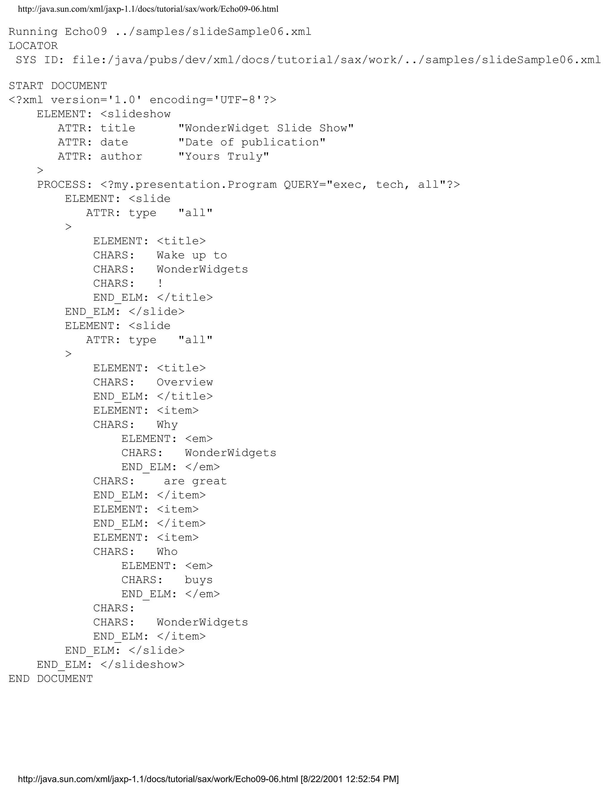 http://java.sun.com/xml/jaxp-1.1/docs/tutorial/sax/work/Echo09-06.html

Running Echo09 ../samples/slideSample06.xml
LOCATOR
 SYS ID: file:/java/pubs/dev/xml/docs/tutorial/sax/work/../samples/slideSample06.xml

START DOCUMENT
<?xml version='1.0' encoding='UTF-8'?>
    ELEMENT: <slideshow
       ATTR: title        "WonderWidget Slide Show"
       ATTR: date         "Date of publication"
       ATTR: author       "Yours Truly"
    >
    PROCESS: <?my.presentation.Program QUERY="exec, tech, all"?>
        ELEMENT: <slide
           ATTR: type     "all"
        >
             ELEMENT: <title>
             CHARS:   Wake up to
             CHARS:   WonderWidgets
             CHARS:   !
             END_ELM: </title>
        END_ELM: </slide>
        ELEMENT: <slide
           ATTR: type     "all"
        >
             ELEMENT: <title>
             CHARS:   Overview
             END_ELM: </title>
             ELEMENT: <item>
             CHARS:   Why
                 ELEMENT: <em>
                 CHARS:    WonderWidgets
                 END_ELM: </em>
             CHARS:     are great
             END_ELM: </item>
             ELEMENT: <item>
             END_ELM: </item>
             ELEMENT: <item>
             CHARS:   Who
                 ELEMENT: <em>
                 CHARS:    buys
                 END_ELM: </em>
             CHARS:
             CHARS:   WonderWidgets
             END_ELM: </item>
        END_ELM: </slide>
    END_ELM: </slideshow>
END DOCUMENT




 http://java.sun.com/xml/jaxp-1.1/docs/tutorial/sax/work/Echo09-06.html [8/22/2001 12:52:54 PM]
 