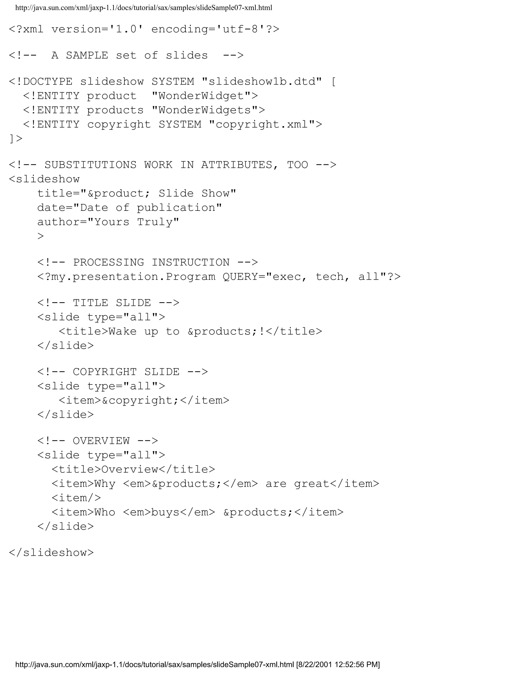 http://java.sun.com/xml/jaxp-1.1/docs/tutorial/sax/samples/slideSample07-xml.html

<?xml version='1.0' encoding='utf-8'?>

<!--       A SAMPLE set of slides                                -->

<!DOCTYPE slideshow SYSTEM "slideshow1b.dtd" [
   <!ENTITY product "WonderWidget">
   <!ENTITY products "WonderWidgets">
   <!ENTITY copyright SYSTEM "copyright.xml">
]>

<!-- SUBSTITUTIONS WORK IN ATTRIBUTES, TOO -->
<slideshow
    title="&product; Slide Show"
    date="Date of publication"
    author="Yours Truly"
    >

      <!-- PROCESSING INSTRUCTION -->
      <?my.presentation.Program QUERY="exec, tech, all"?>

      <!-- TITLE SLIDE -->
      <slide type="all">
         <title>Wake up to &products;!</title>
      </slide>

      <!-- COPYRIGHT SLIDE -->
      <slide type="all">
         <item>&copyright;</item>
      </slide>

      <!-- OVERVIEW -->
      <slide type="all">
        <title>Overview</title>
        <item>Why <em>&products;</em> are great</item>
        <item/>
        <item>Who <em>buys</em> &products;</item>
      </slide>

</slideshow>




http://java.sun.com/xml/jaxp-1.1/docs/tutorial/sax/samples/slideSample07-xml.html [8/22/2001 12:52:56 PM]
 