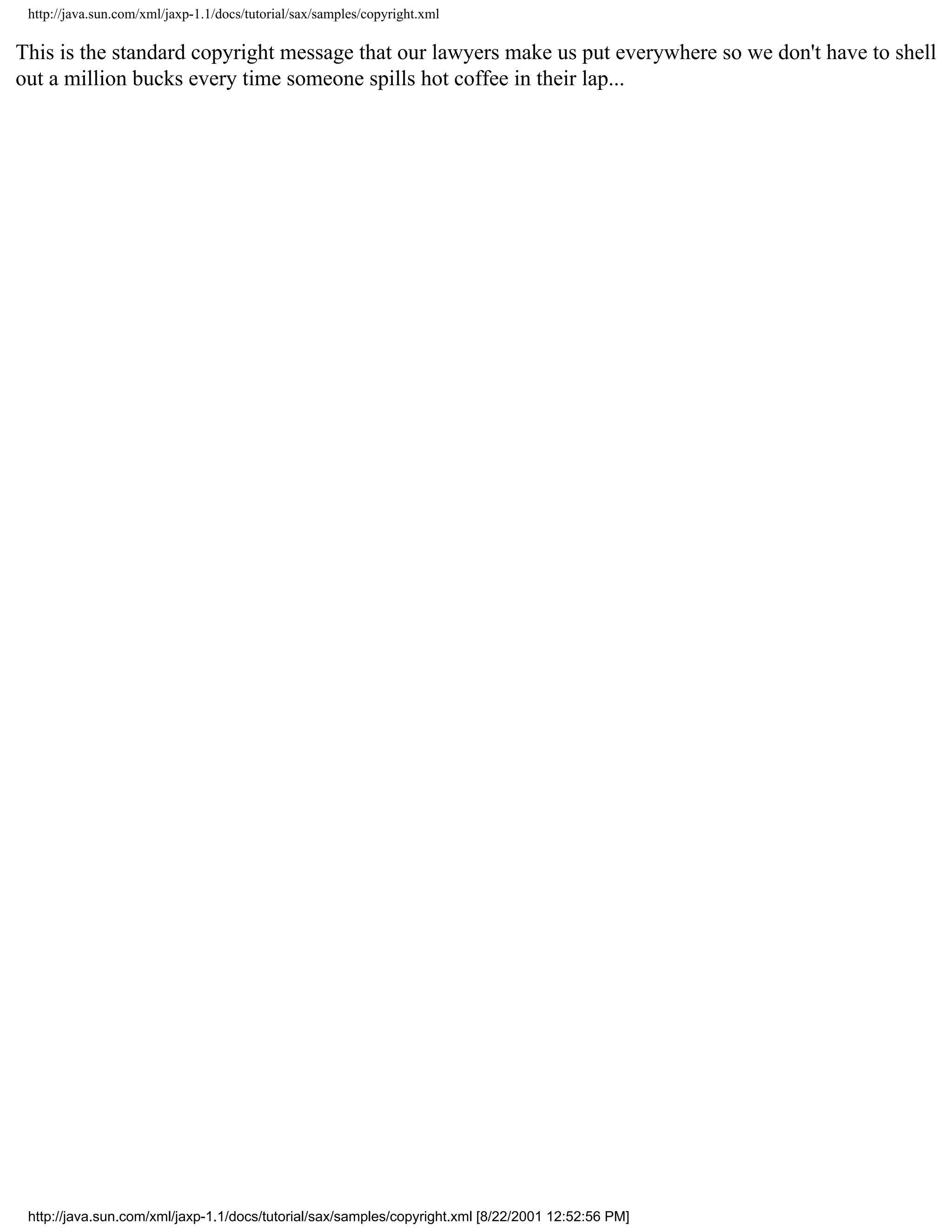 http://java.sun.com/xml/jaxp-1.1/docs/tutorial/sax/samples/copyright.xml

This is the standard copyright message that our lawyers make us put everywhere so we don't have to shell
out a million bucks every time someone spills hot coffee in their lap...




 http://java.sun.com/xml/jaxp-1.1/docs/tutorial/sax/samples/copyright.xml [8/22/2001 12:52:56 PM]
 