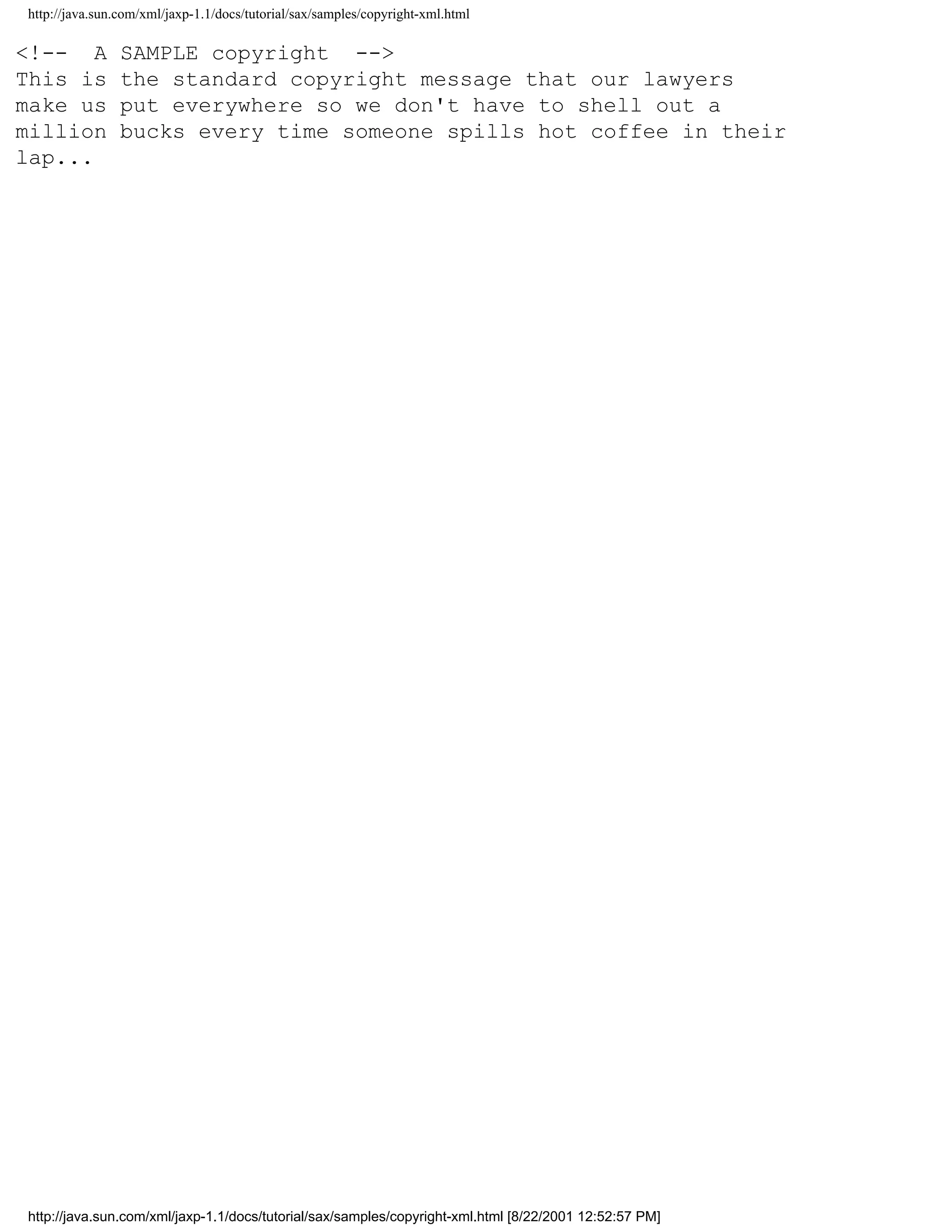 http://java.sun.com/xml/jaxp-1.1/docs/tutorial/sax/samples/copyright-xml.html

<!-- A          SAMPLE copyright -->
This is         the standard copyright message that our lawyers
make us         put everywhere so we don't have to shell out a
million         bucks every time someone spills hot coffee in their
lap...




http://java.sun.com/xml/jaxp-1.1/docs/tutorial/sax/samples/copyright-xml.html [8/22/2001 12:52:57 PM]
 