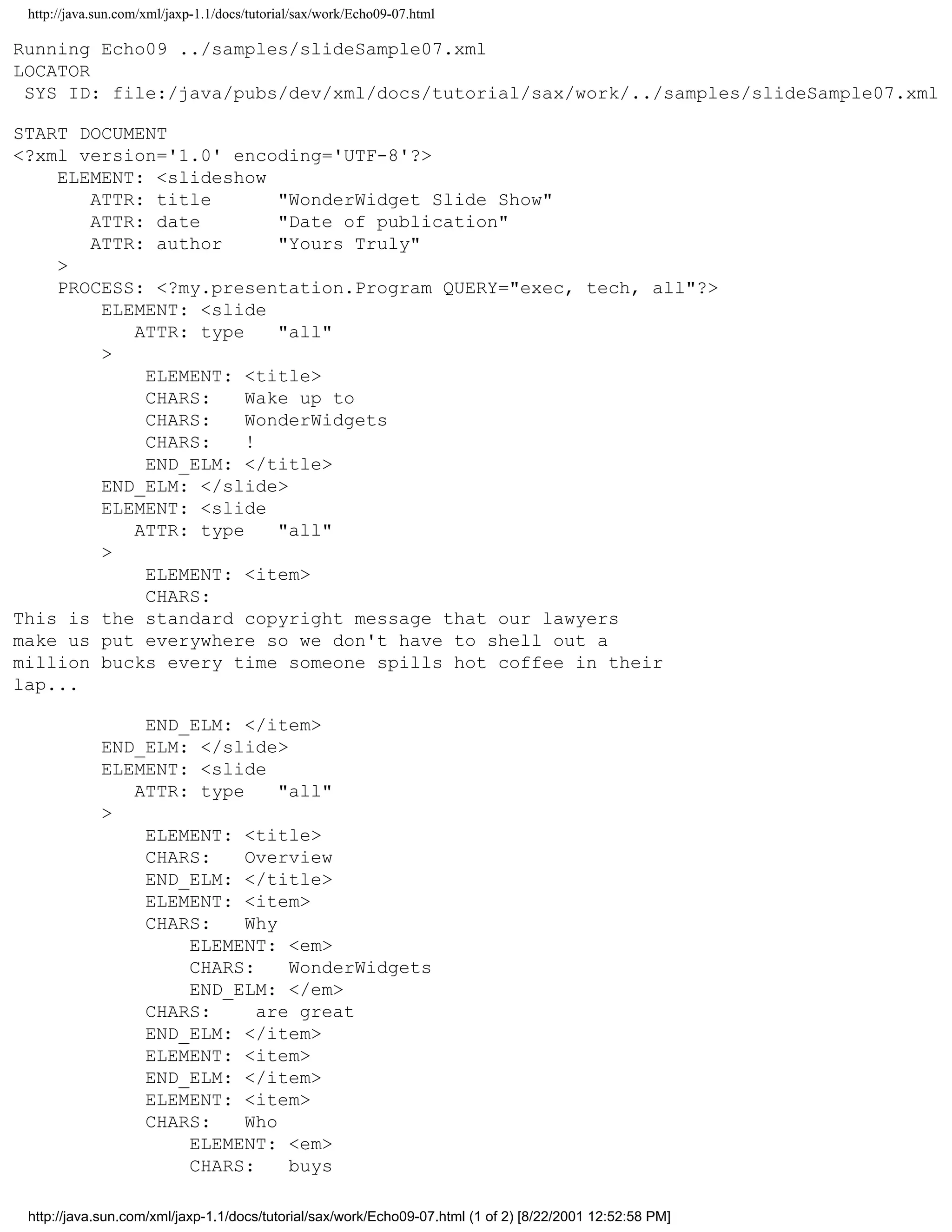http://java.sun.com/xml/jaxp-1.1/docs/tutorial/sax/work/Echo09-07.html

Running Echo09 ../samples/slideSample07.xml
LOCATOR
 SYS ID: file:/java/pubs/dev/xml/docs/tutorial/sax/work/../samples/slideSample07.xml

START DOCUMENT
<?xml version='1.0' encoding='UTF-8'?>
    ELEMENT: <slideshow
       ATTR: title       "WonderWidget Slide Show"
       ATTR: date        "Date of publication"
       ATTR: author      "Yours Truly"
    >
    PROCESS: <?my.presentation.Program QUERY="exec, tech, all"?>
        ELEMENT: <slide
           ATTR: type    "all"
        >
            ELEMENT: <title>
            CHARS:    Wake up to
            CHARS:    WonderWidgets
            CHARS:    !
            END_ELM: </title>
        END_ELM: </slide>
        ELEMENT: <slide
           ATTR: type    "all"
        >
            ELEMENT: <item>
            CHARS:
This is the standard copyright message that our lawyers
make us put everywhere so we don't have to shell out a
million bucks every time someone spills hot coffee in their
lap...

                 END_ELM: </item>
             END_ELM: </slide>
             ELEMENT: <slide
                ATTR: type     "all"
             >
                 ELEMENT: <title>
                 CHARS:    Overview
                 END_ELM: </title>
                 ELEMENT: <item>
                 CHARS:    Why
                     ELEMENT: <em>
                     CHARS:     WonderWidgets
                     END_ELM: </em>
                 CHARS:     are great
                 END_ELM: </item>
                 ELEMENT: <item>
                 END_ELM: </item>
                 ELEMENT: <item>
                 CHARS:    Who
                     ELEMENT: <em>
                     CHARS:     buys

 http://java.sun.com/xml/jaxp-1.1/docs/tutorial/sax/work/Echo09-07.html (1 of 2) [8/22/2001 12:52:58 PM]
 