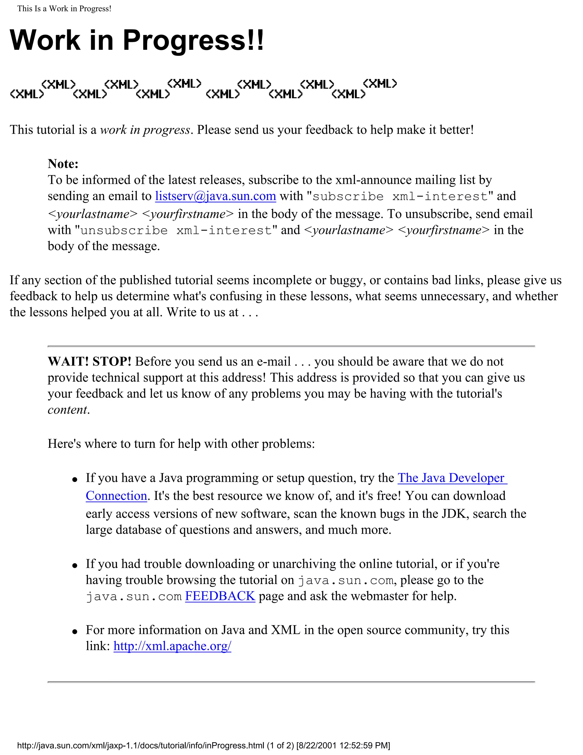 This Is a Work in Progress!



Work in Progress!!

This tutorial is a work in progress. Please send us your feedback to help make it better!

         Note:
         To be informed of the latest releases, subscribe to the xml-announce mailing list by
         sending an email to listserv@java.sun.com with "subscribe xml-interest" and
         <yourlastname> <yourfirstname> in the body of the message. To unsubscribe, send email
         with "unsubscribe xml-interest" and <yourlastname> <yourfirstname> in the
         body of the message.

If any section of the published tutorial seems incomplete or buggy, or contains bad links, please give us
feedback to help us determine what's confusing in these lessons, what seems unnecessary, and whether
the lessons helped you at all. Write to us at . . .


         WAIT! STOP! Before you send us an e-mail . . . you should be aware that we do not
         provide technical support at this address! This address is provided so that you can give us
         your feedback and let us know of any problems you may be having with the tutorial's
         content.

         Here's where to turn for help with other problems:

                q   If you have a Java programming or setup question, try the The Java Developer
                    Connection. It's the best resource we know of, and it's free! You can download
                    early access versions of new software, scan the known bugs in the JDK, search the
                    large database of questions and answers, and much more.

                q   If you had trouble downloading or unarchiving the online tutorial, or if you're
                    having trouble browsing the tutorial on java.sun.com, please go to the
                    java.sun.com FEEDBACK page and ask the webmaster for help.

                q   For more information on Java and XML in the open source community, try this
                    link: http://xml.apache.org/




 http://java.sun.com/xml/jaxp-1.1/docs/tutorial/info/inProgress.html (1 of 2) [8/22/2001 12:52:59 PM]
 