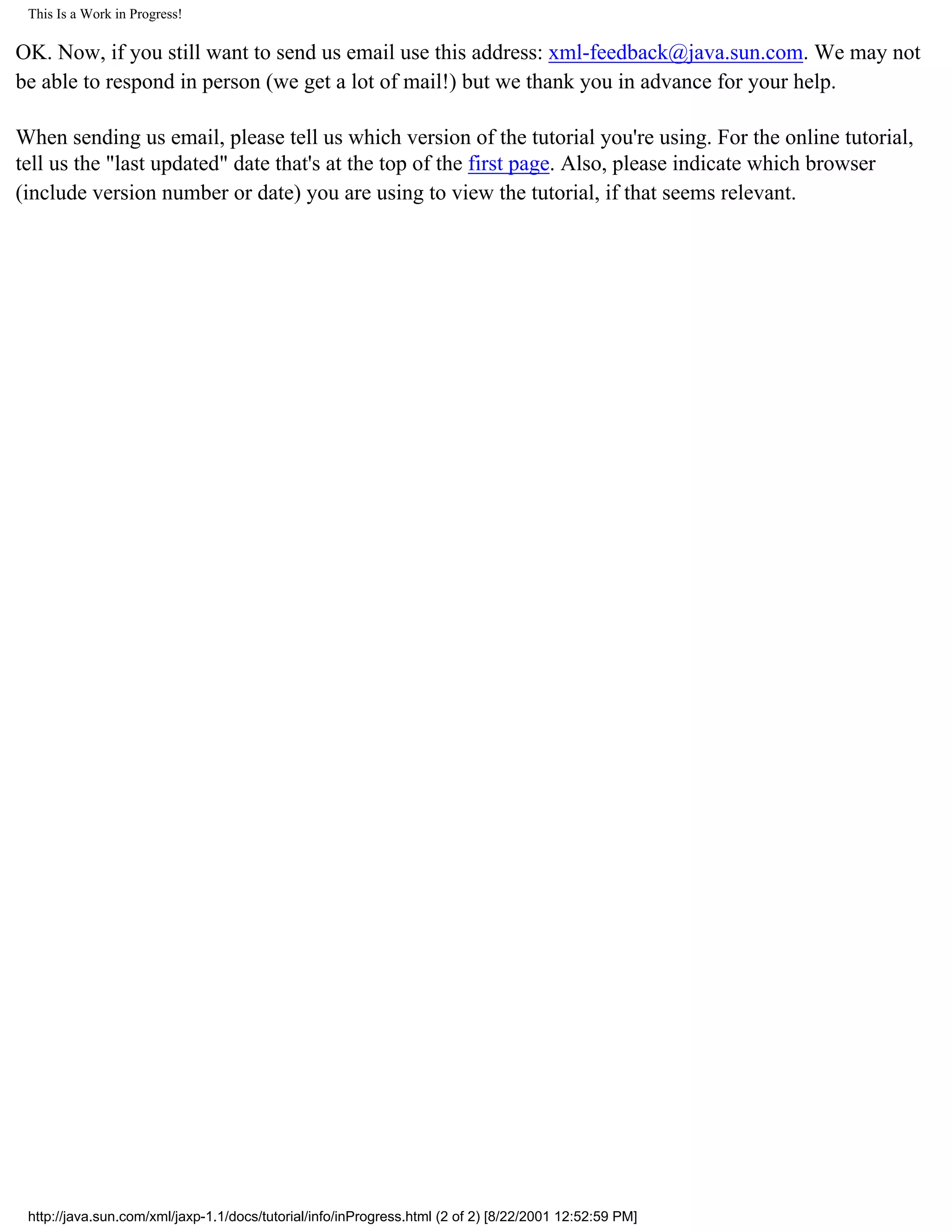 This Is a Work in Progress!

OK. Now, if you still want to send us email use this address: xml-feedback@java.sun.com. We may not
be able to respond in person (we get a lot of mail!) but we thank you in advance for your help.

When sending us email, please tell us which version of the tutorial you're using. For the online tutorial,
tell us the "last updated" date that's at the top of the first page. Also, please indicate which browser
(include version number or date) you are using to view the tutorial, if that seems relevant.




 http://java.sun.com/xml/jaxp-1.1/docs/tutorial/info/inProgress.html (2 of 2) [8/22/2001 12:52:59 PM]
 