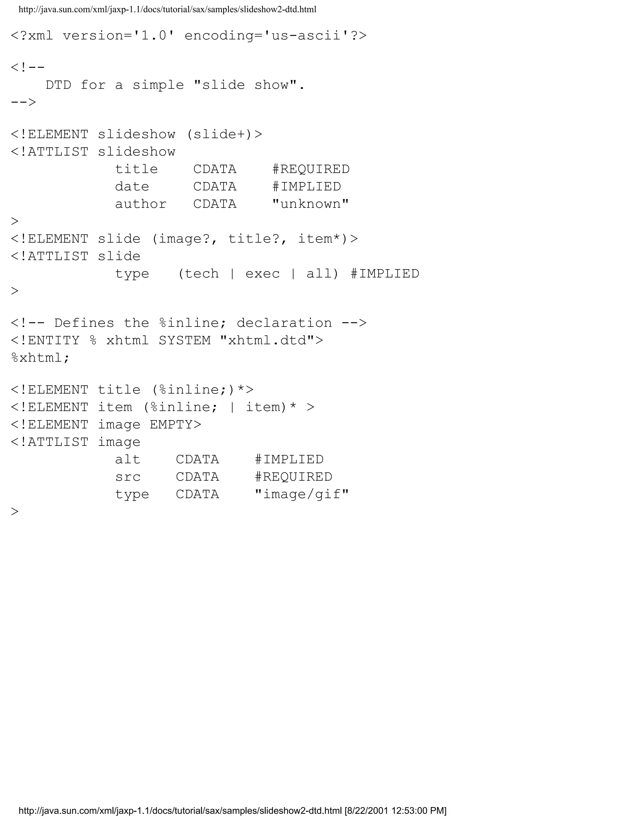 http://java.sun.com/xml/jaxp-1.1/docs/tutorial/sax/samples/slideshow2-dtd.html

<?xml version='1.0' encoding='us-ascii'?>

<!--
      DTD for a simple "slide show".
-->

<!ELEMENT slideshow (slide+)>
<!ATTLIST slideshow
            title     CDATA    #REQUIRED
            date      CDATA    #IMPLIED
            author    CDATA    "unknown"
>
<!ELEMENT slide (image?, title?, item*)>
<!ATTLIST slide
            type    (tech | exec | all) #IMPLIED
>

<!-- Defines the %inline; declaration -->
<!ENTITY % xhtml SYSTEM "xhtml.dtd">
%xhtml;

<!ELEMENT           title (%inline;)*>
<!ELEMENT           item (%inline; | item)* >
<!ELEMENT           image EMPTY>
<!ATTLIST           image
                      alt    CDATA     #IMPLIED
                      src    CDATA     #REQUIRED
                      type   CDATA     "image/gif"
>




http://java.sun.com/xml/jaxp-1.1/docs/tutorial/sax/samples/slideshow2-dtd.html [8/22/2001 12:53:00 PM]
 