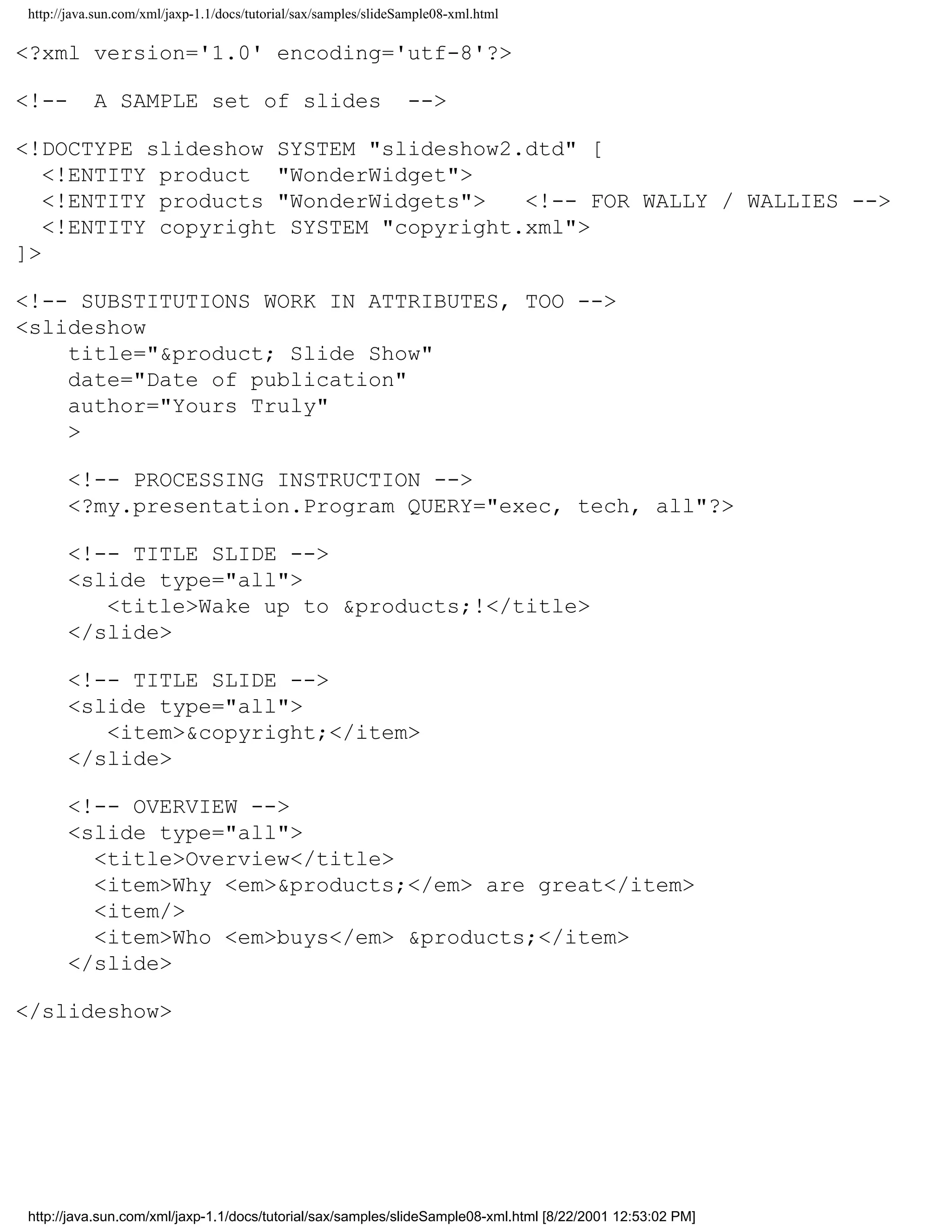 http://java.sun.com/xml/jaxp-1.1/docs/tutorial/sax/samples/slideSample08-xml.html

<?xml version='1.0' encoding='utf-8'?>

<!--       A SAMPLE set of slides                                -->

<!DOCTYPE slideshow SYSTEM "slideshow2.dtd" [
   <!ENTITY product "WonderWidget">
   <!ENTITY products "WonderWidgets">   <!-- FOR WALLY / WALLIES -->
   <!ENTITY copyright SYSTEM "copyright.xml">
]>

<!-- SUBSTITUTIONS WORK IN ATTRIBUTES, TOO -->
<slideshow
    title="&product; Slide Show"
    date="Date of publication"
    author="Yours Truly"
    >

      <!-- PROCESSING INSTRUCTION -->
      <?my.presentation.Program QUERY="exec, tech, all"?>

      <!-- TITLE SLIDE -->
      <slide type="all">
         <title>Wake up to &products;!</title>
      </slide>

      <!-- TITLE SLIDE -->
      <slide type="all">
         <item>&copyright;</item>
      </slide>

      <!-- OVERVIEW -->
      <slide type="all">
        <title>Overview</title>
        <item>Why <em>&products;</em> are great</item>
        <item/>
        <item>Who <em>buys</em> &products;</item>
      </slide>

</slideshow>




http://java.sun.com/xml/jaxp-1.1/docs/tutorial/sax/samples/slideSample08-xml.html [8/22/2001 12:53:02 PM]
 